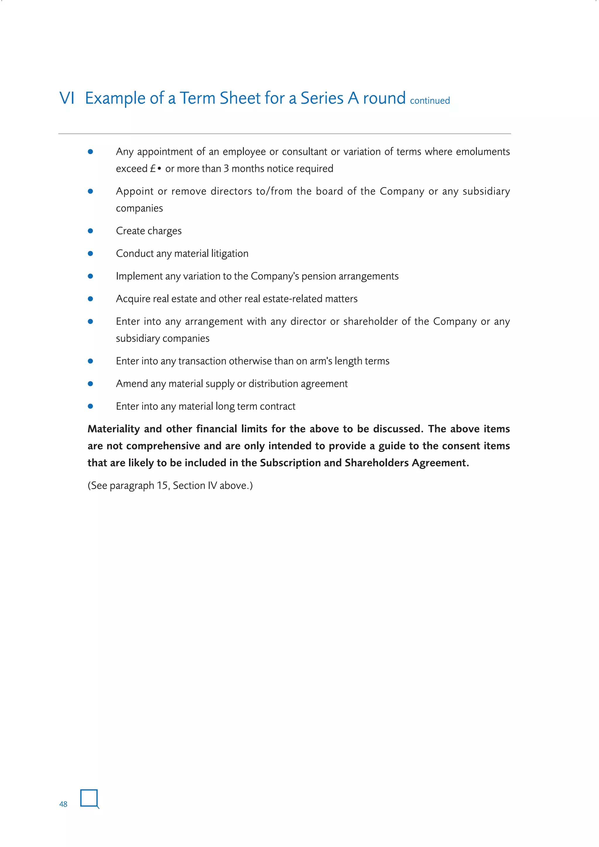 VI Example of a Term Sheet for a Series A round continued
●

Any appointment of an employee or consultant or variation of terms where emoluments
exceed £• or more than 3 months notice required

●

Appoint or remove directors to/from the board of the Company or any subsidiary
companies

●

Create charges

●

Conduct any material litigation

●

Implement any variation to the Company's pension arrangements

●

Acquire real estate and other real estate-related matters

●

Enter into any arrangement with any director or shareholder of the Company or any
subsidiary companies

●

Enter into any transaction otherwise than on arm's length terms

●

Amend any material supply or distribution agreement

●

Enter into any material long term contract

Materiality and other financial limits for the above to be discussed. The above items
are not comprehensive and are only intended to provide a guide to the consent items
that are likely to be included in the Subscription and Shareholders Agreement.
(See paragraph 15, Section IV above.)

48

W3858 Term sheets text.indd 48

9/10/07 12:15:29 pm

 