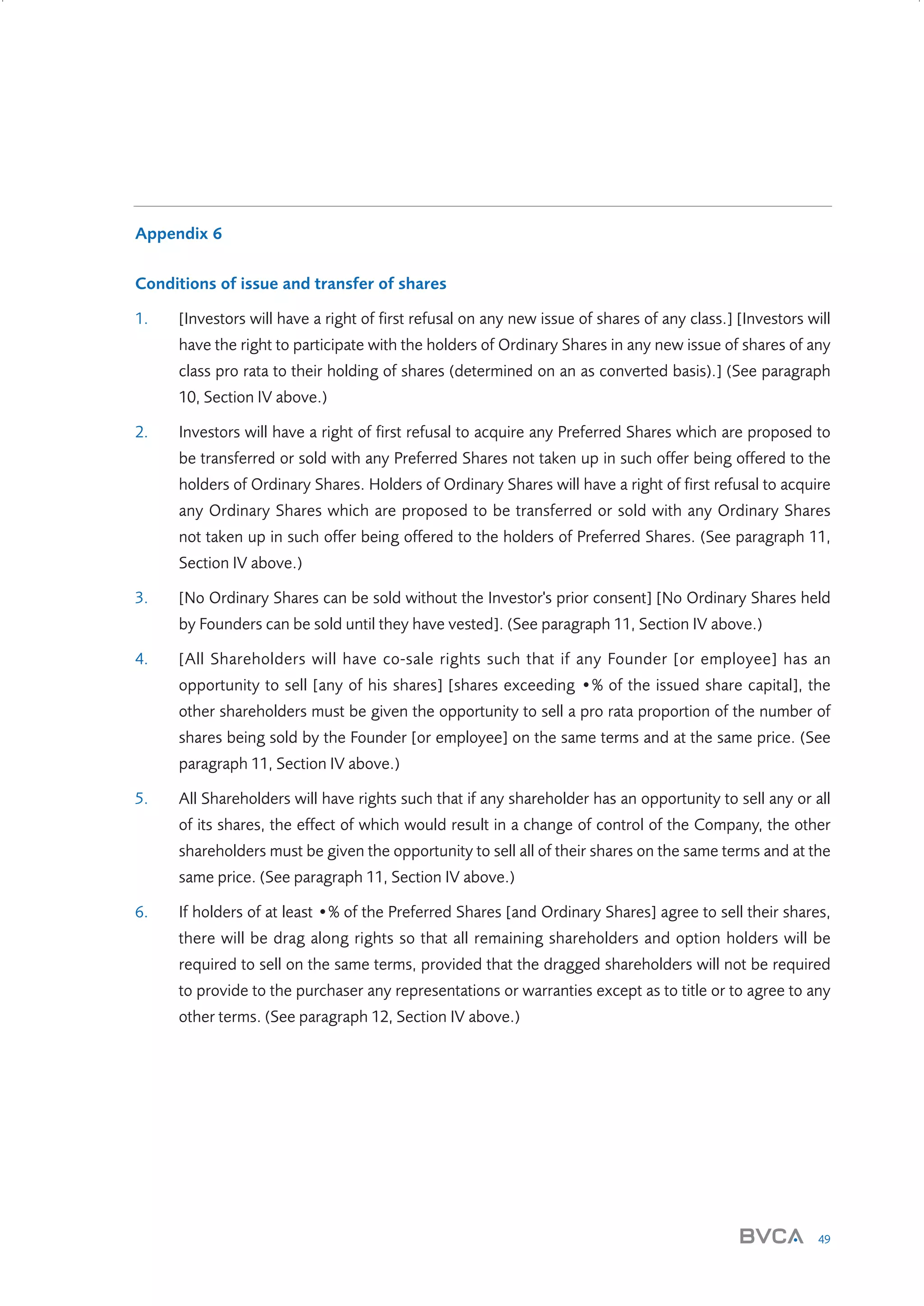 Appendix 6
Conditions of issue and transfer of shares
1.

[Investors will have a right of first refusal on any new issue of shares of any class.] [Investors will
have the right to participate with the holders of Ordinary Shares in any new issue of shares of any
class pro rata to their holding of shares (determined on an as converted basis).] (See paragraph
10, Section IV above.)

2.

Investors will have a right of first refusal to acquire any Preferred Shares which are proposed to
be transferred or sold with any Preferred Shares not taken up in such offer being offered to the
holders of Ordinary Shares. Holders of Ordinary Shares will have a right of first refusal to acquire
any Ordinary Shares which are proposed to be transferred or sold with any Ordinary Shares
not taken up in such offer being offered to the holders of Preferred Shares. (See paragraph 11,
Section IV above.)

3.

[No Ordinary Shares can be sold without the Investor's prior consent] [No Ordinary Shares held
by Founders can be sold until they have vested]. (See paragraph 11, Section IV above.)

4.

[All Shareholders will have co-sale rights such that if any Founder [or employee] has an
opportunity to sell [any of his shares] [shares exceeding •% of the issued share capital], the
other shareholders must be given the opportunity to sell a pro rata proportion of the number of
shares being sold by the Founder [or employee] on the same terms and at the same price. (See
paragraph 11, Section IV above.)

5.

All Shareholders will have rights such that if any shareholder has an opportunity to sell any or all
of its shares, the effect of which would result in a change of control of the Company, the other
shareholders must be given the opportunity to sell all of their shares on the same terms and at the
same price. (See paragraph 11, Section IV above.)

6.

If holders of at least •% of the Preferred Shares [and Ordinary Shares] agree to sell their shares,
there will be drag along rights so that all remaining shareholders and option holders will be
required to sell on the same terms, provided that the dragged shareholders will not be required
to provide to the purchaser any representations or warranties except as to title or to agree to any
other terms. (See paragraph 12, Section IV above.)

49

W3858 Term sheets text.indd 49

9/10/07 12:15:29 pm

 