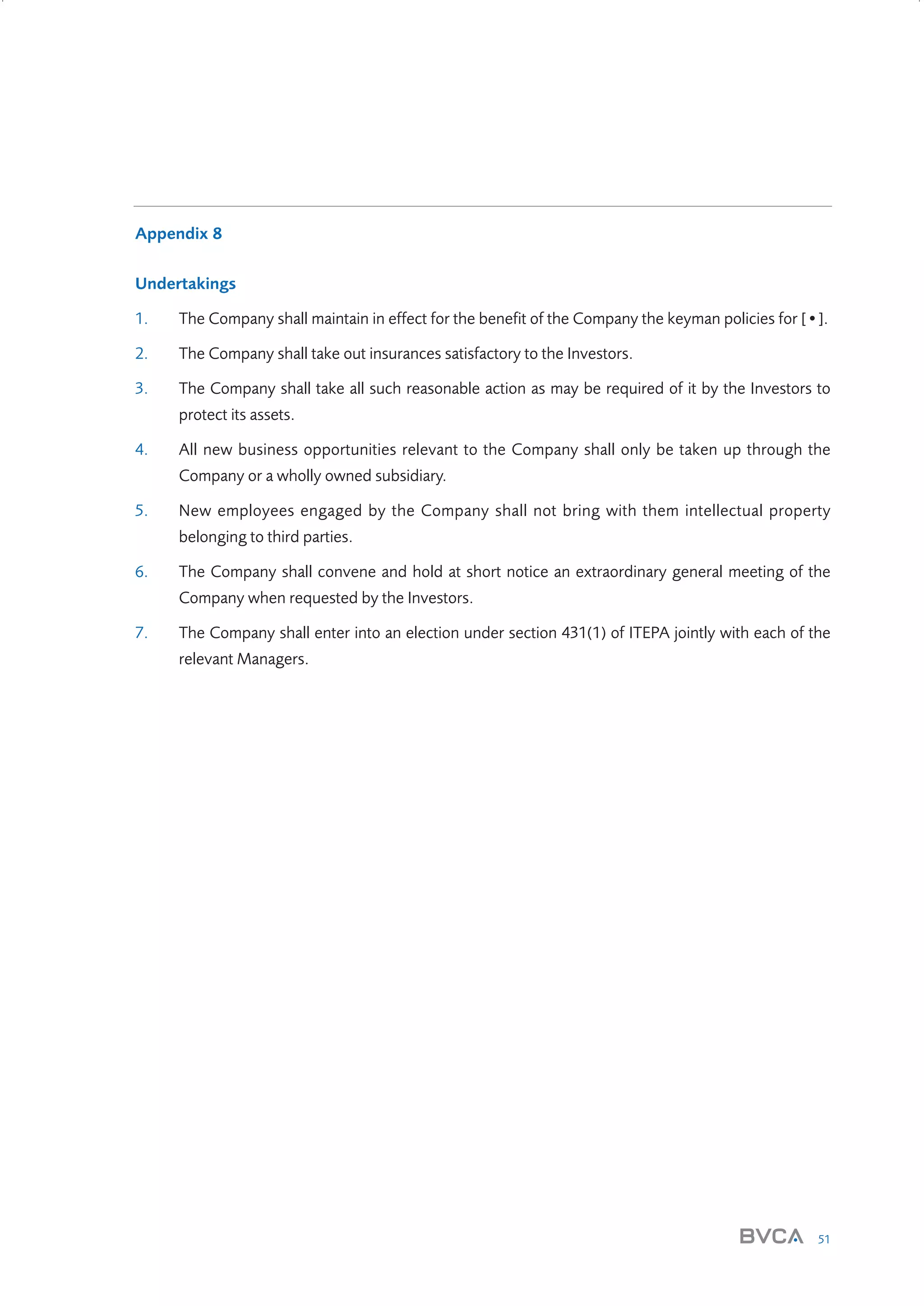 Appendix 8
Undertakings
1.

The Company shall maintain in effect for the benefit of the Company the keyman policies for [•].

2.

The Company shall take out insurances satisfactory to the Investors.

3.

The Company shall take all such reasonable action as may be required of it by the Investors to
protect its assets.

4.

All new business opportunities relevant to the Company shall only be taken up through the
Company or a wholly owned subsidiary.

5.

New employees engaged by the Company shall not bring with them intellectual property
belonging to third parties.

6.

The Company shall convene and hold at short notice an extraordinary general meeting of the
Company when requested by the Investors.

7.

The Company shall enter into an election under section 431(1) of ITEPA jointly with each of the
relevant Managers.

51

W3858 Term sheets text.indd 51

9/10/07 12:15:30 pm

 