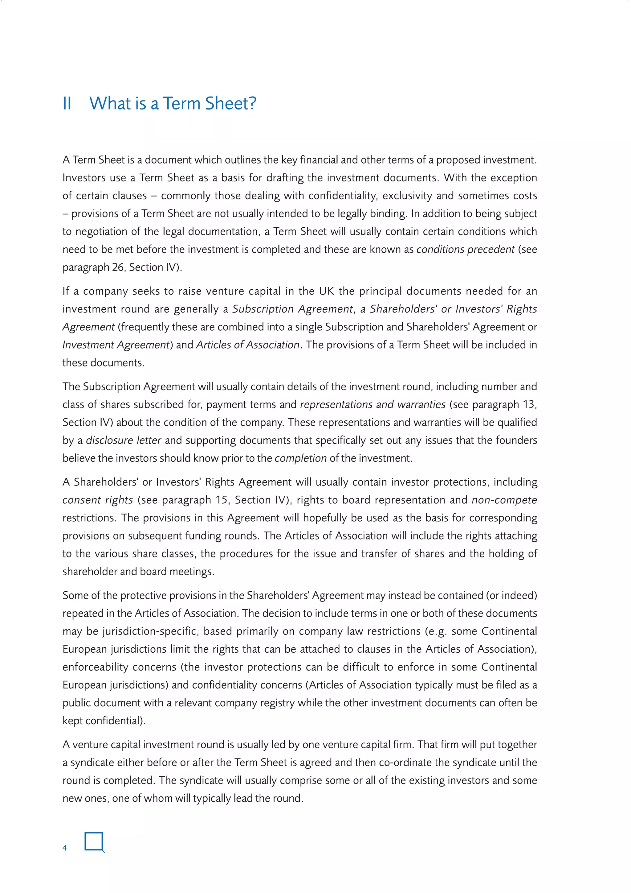 II What is a Term Sheet?
A Term Sheet is a document which outlines the key financial and other terms of a proposed investment.
Investors use a Term Sheet as a basis for drafting the investment documents. With the exception
of certain clauses – commonly those dealing with confidentiality, exclusivity and sometimes costs
– provisions of a Term Sheet are not usually intended to be legally binding. In addition to being subject
to negotiation of the legal documentation, a Term Sheet will usually contain certain conditions which
need to be met before the investment is completed and these are known as conditions precedent (see
paragraph 26, Section IV).
If a company seeks to raise venture capital in the UK the principal documents needed for an
investment round are generally a Subscription Agreement, a Shareholders' or Investors' Rights
Agreement (frequently these are combined into a single Subscription and Shareholders' Agreement or
Investment Agreement) and Articles of Association. The provisions of a Term Sheet will be included in
these documents.
The Subscription Agreement will usually contain details of the investment round, including number and
class of shares subscribed for, payment terms and representations and warranties (see paragraph 13,
Section IV) about the condition of the company. These representations and warranties will be qualified
by a disclosure letter and supporting documents that specifically set out any issues that the founders
believe the investors should know prior to the completion of the investment.
A Shareholders' or Investors' Rights Agreement will usually contain investor protections, including
consent rights (see paragraph 15, Section IV), rights to board representation and non-compete
restrictions. The provisions in this Agreement will hopefully be used as the basis for corresponding
provisions on subsequent funding rounds. The Articles of Association will include the rights attaching
to the various share classes, the procedures for the issue and transfer of shares and the holding of
shareholder and board meetings.
Some of the protective provisions in the Shareholders' Agreement may instead be contained (or indeed)
repeated in the Articles of Association. The decision to include terms in one or both of these documents
may be jurisdiction-specific, based primarily on company law restrictions (e.g. some Continental
European jurisdictions limit the rights that can be attached to clauses in the Articles of Association),
enforceability concerns (the investor protections can be difficult to enforce in some Continental
European jurisdictions) and confidentiality concerns (Articles of Association typically must be filed as a
public document with a relevant company registry while the other investment documents can often be
kept confidential).
A venture capital investment round is usually led by one venture capital firm. That firm will put together
a syndicate either before or after the Term Sheet is agreed and then co-ordinate the syndicate until the
round is completed. The syndicate will usually comprise some or all of the existing investors and some
new ones, one of whom will typically lead the round.

4

W3858 Term sheets text.indd 4

9/10/07 12:15:16 pm

 