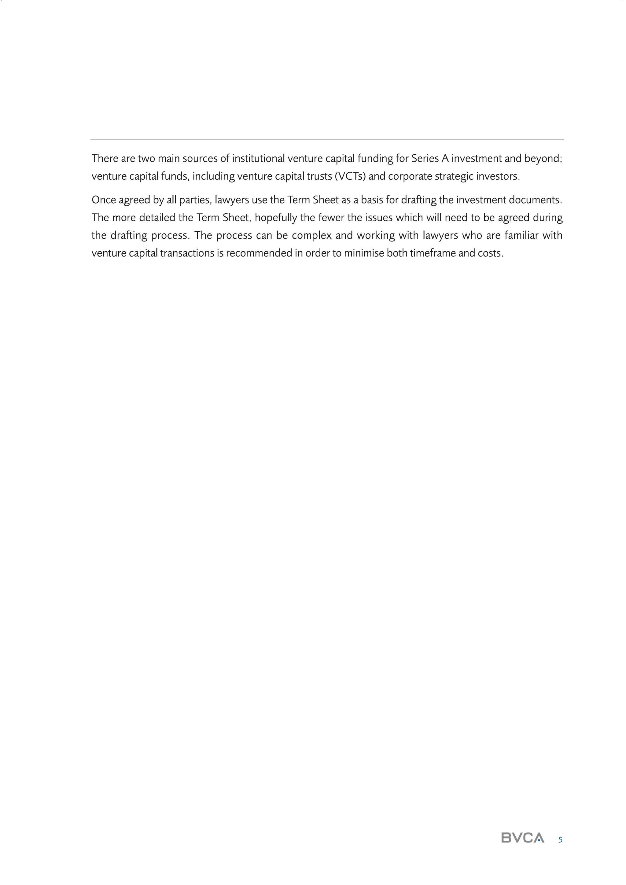 There are two main sources of institutional venture capital funding for Series A investment and beyond:
venture capital funds, including venture capital trusts (VCTs) and corporate strategic investors.
Once agreed by all parties, lawyers use the Term Sheet as a basis for drafting the investment documents.
The more detailed the Term Sheet, hopefully the fewer the issues which will need to be agreed during
the drafting process. The process can be complex and working with lawyers who are familiar with
venture capital transactions is recommended in order to minimise both timeframe and costs.

5

W3858 Term sheets text.indd 5

9/10/07 12:15:16 pm

 