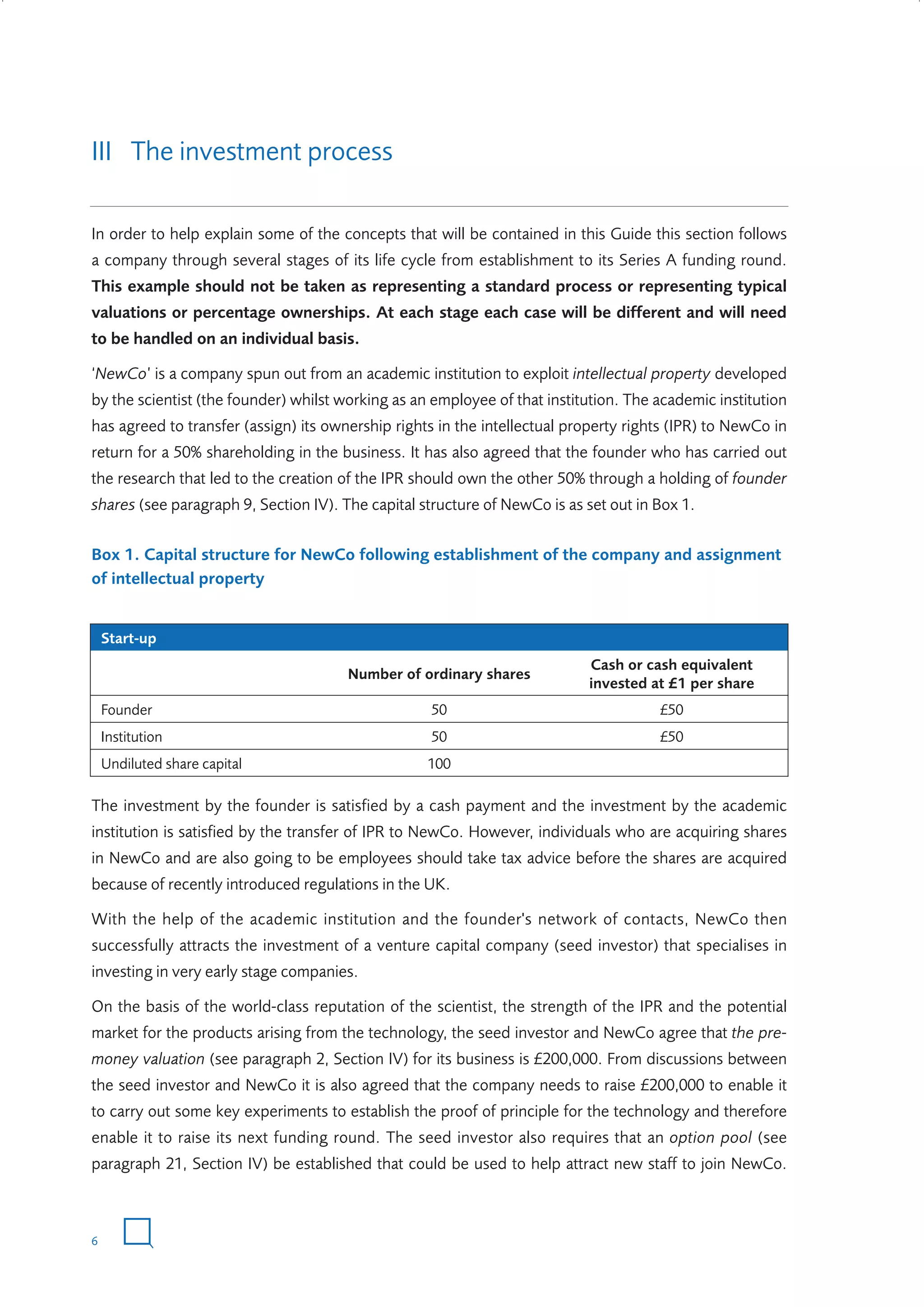 III The investment process
In order to help explain some of the concepts that will be contained in this Guide this section follows
a company through several stages of its life cycle from establishment to its Series A funding round.
This example should not be taken as representing a standard process or representing typical
valuations or percentage ownerships. At each stage each case will be different and will need
to be handled on an individual basis.
‘NewCo’ is a company spun out from an academic institution to exploit intellectual property developed
by the scientist (the founder) whilst working as an employee of that institution. The academic institution
has agreed to transfer (assign) its ownership rights in the intellectual property rights (IPR) to NewCo in
return for a 50% shareholding in the business. It has also agreed that the founder who has carried out
the research that led to the creation of the IPR should own the other 50% through a holding of founder
shares (see paragraph 9, Section IV). The capital structure of NewCo is as set out in Box 1.
Box 1. Capital structure for NewCo following establishment of the company and assignment
of intellectual property

Start-up
Number of ordinary shares

Cash or cash equivalent
invested at £1 per share

Founder

50

£50

Institution

50

£50

Undiluted share capital

100

The investment by the founder is satisfied by a cash payment and the investment by the academic
institution is satisfied by the transfer of IPR to NewCo. However, individuals who are acquiring shares
in NewCo and are also going to be employees should take tax advice before the shares are acquired
because of recently introduced regulations in the UK.
With the help of the academic institution and the founder's network of contacts, NewCo then
successfully attracts the investment of a venture capital company (seed investor) that specialises in
investing in very early stage companies.
On the basis of the world-class reputation of the scientist, the strength of the IPR and the potential
market for the products arising from the technology, the seed investor and NewCo agree that the premoney valuation (see paragraph 2, Section IV) for its business is £200,000. From discussions between
the seed investor and NewCo it is also agreed that the company needs to raise £200,000 to enable it
to carry out some key experiments to establish the proof of principle for the technology and therefore
enable it to raise its next funding round. The seed investor also requires that an option pool (see
paragraph 21, Section IV) be established that could be used to help attract new staff to join NewCo.

6

W3858 Term sheets text.indd 6

9/10/07 12:15:17 pm

 