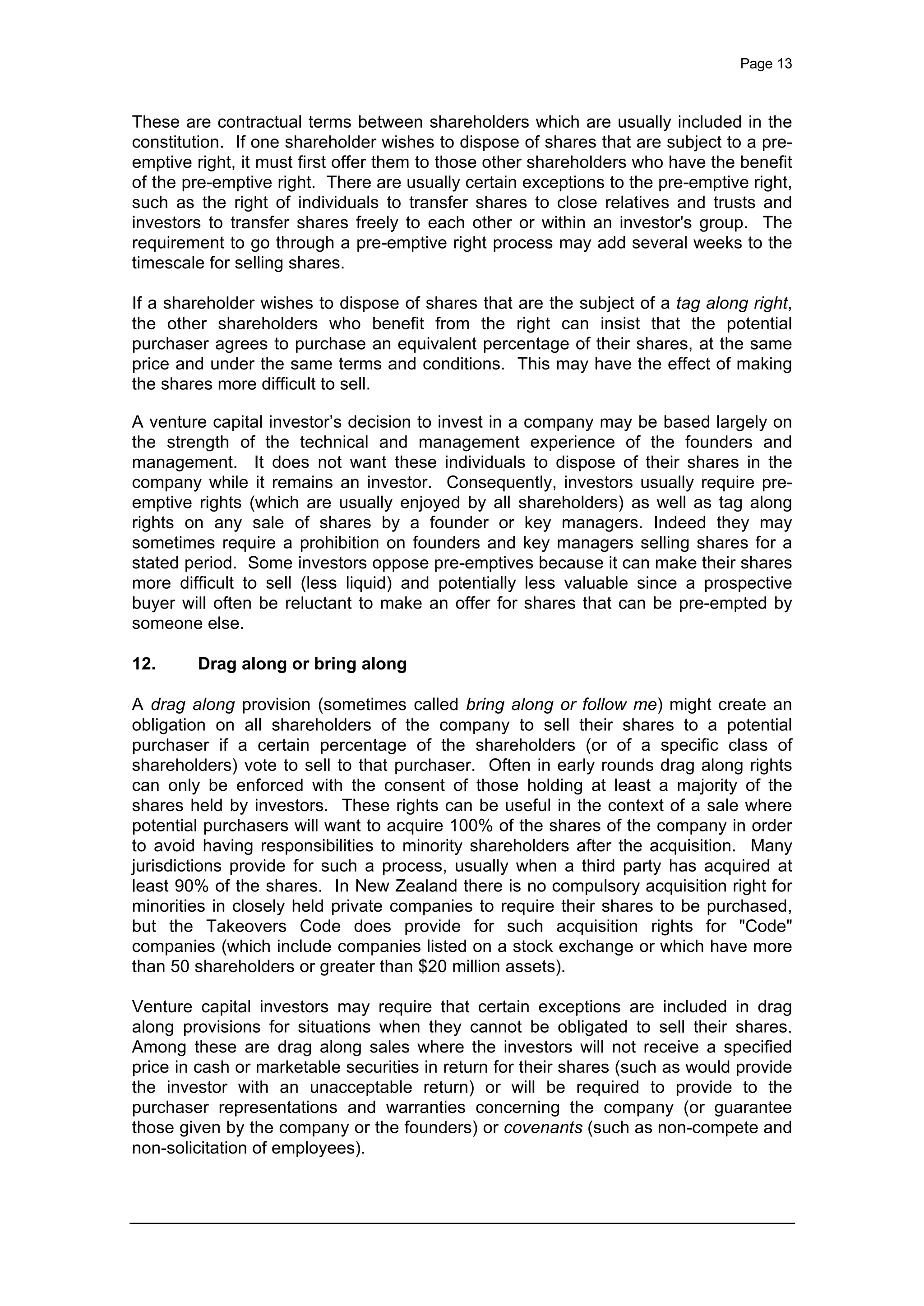 Page 13
These are contractual terms between shareholders which are usually included in the
constitution. If one shareholder wishes to dispose of shares that are subject to a pre-
emptive right, it must first offer them to those other shareholders who have the benefit
of the pre-emptive right. There are usually certain exceptions to the pre-emptive right,
such as the right of individuals to transfer shares to close relatives and trusts and
investors to transfer shares freely to each other or within an investor's group. The
requirement to go through a pre-emptive right process may add several weeks to the
timescale for selling shares.
If a shareholder wishes to dispose of shares that are the subject of a tag along right,
the other shareholders who benefit from the right can insist that the potential
purchaser agrees to purchase an equivalent percentage of their shares, at the same
price and under the same terms and conditions. This may have the effect of making
the shares more difficult to sell.
A venture capital investor’s decision to invest in a company may be based largely on
the strength of the technical and management experience of the founders and
management. It does not want these individuals to dispose of their shares in the
company while it remains an investor. Consequently, investors usually require pre-
emptive rights (which are usually enjoyed by all shareholders) as well as tag along
rights on any sale of shares by a founder or key managers. Indeed they may
sometimes require a prohibition on founders and key managers selling shares for a
stated period. Some investors oppose pre-emptives because it can make their shares
more difficult to sell (less liquid) and potentially less valuable since a prospective
buyer will often be reluctant to make an offer for shares that can be pre-empted by
someone else.
12. Drag along or bring along
A drag along provision (sometimes called bring along or follow me) might create an
obligation on all shareholders of the company to sell their shares to a potential
purchaser if a certain percentage of the shareholders (or of a specific class of
shareholders) vote to sell to that purchaser. Often in early rounds drag along rights
can only be enforced with the consent of those holding at least a majority of the
shares held by investors. These rights can be useful in the context of a sale where
potential purchasers will want to acquire 100% of the shares of the company in order
to avoid having responsibilities to minority shareholders after the acquisition. Many
jurisdictions provide for such a process, usually when a third party has acquired at
least 90% of the shares. In New Zealand there is no compulsory acquisition right for
minorities in closely held private companies to require their shares to be purchased,
but the Takeovers Code does provide for such acquisition rights for "Code"
companies (which include companies listed on a stock exchange or which have more
than 50 shareholders or greater than $20 million assets).
Venture capital investors may require that certain exceptions are included in drag
along provisions for situations when they cannot be obligated to sell their shares.
Among these are drag along sales where the investors will not receive a specified
price in cash or marketable securities in return for their shares (such as would provide
the investor with an unacceptable return) or will be required to provide to the
purchaser representations and warranties concerning the company (or guarantee
those given by the company or the founders) or covenants (such as non-compete and
non-solicitation of employees).
 
