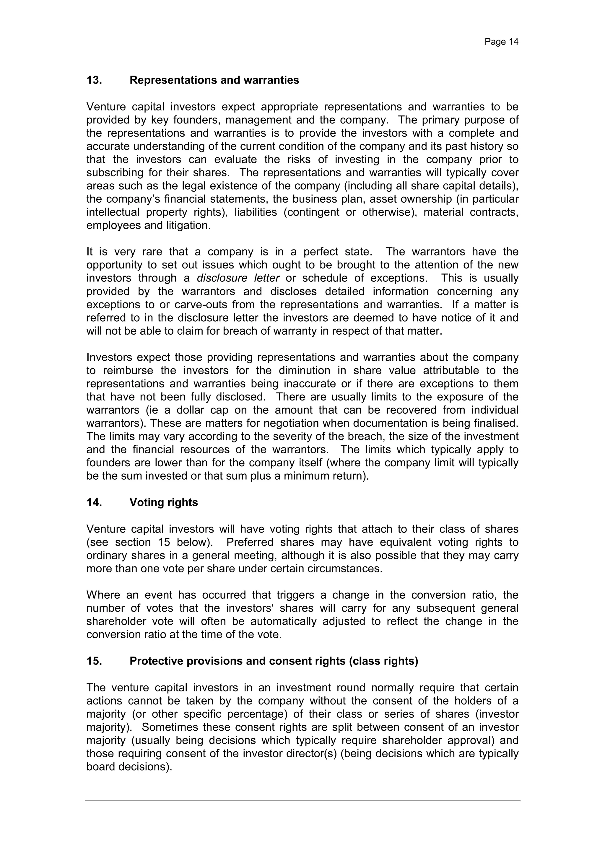 Page 14
13. Representations and warranties
Venture capital investors expect appropriate representations and warranties to be
provided by key founders, management and the company. The primary purpose of
the representations and warranties is to provide the investors with a complete and
accurate understanding of the current condition of the company and its past history so
that the investors can evaluate the risks of investing in the company prior to
subscribing for their shares. The representations and warranties will typically cover
areas such as the legal existence of the company (including all share capital details),
the company’s financial statements, the business plan, asset ownership (in particular
intellectual property rights), liabilities (contingent or otherwise), material contracts,
employees and litigation.
It is very rare that a company is in a perfect state. The warrantors have the
opportunity to set out issues which ought to be brought to the attention of the new
investors through a disclosure letter or schedule of exceptions. This is usually
provided by the warrantors and discloses detailed information concerning any
exceptions to or carve-outs from the representations and warranties. If a matter is
referred to in the disclosure letter the investors are deemed to have notice of it and
will not be able to claim for breach of warranty in respect of that matter.
Investors expect those providing representations and warranties about the company
to reimburse the investors for the diminution in share value attributable to the
representations and warranties being inaccurate or if there are exceptions to them
that have not been fully disclosed. There are usually limits to the exposure of the
warrantors (ie a dollar cap on the amount that can be recovered from individual
warrantors). These are matters for negotiation when documentation is being finalised.
The limits may vary according to the severity of the breach, the size of the investment
and the financial resources of the warrantors. The limits which typically apply to
founders are lower than for the company itself (where the company limit will typically
be the sum invested or that sum plus a minimum return).
14. Voting rights
Venture capital investors will have voting rights that attach to their class of shares
(see section 15 below). Preferred shares may have equivalent voting rights to
ordinary shares in a general meeting, although it is also possible that they may carry
more than one vote per share under certain circumstances.
Where an event has occurred that triggers a change in the conversion ratio, the
number of votes that the investors' shares will carry for any subsequent general
shareholder vote will often be automatically adjusted to reflect the change in the
conversion ratio at the time of the vote.
15. Protective provisions and consent rights (class rights)
The venture capital investors in an investment round normally require that certain
actions cannot be taken by the company without the consent of the holders of a
majority (or other specific percentage) of their class or series of shares (investor
majority). Sometimes these consent rights are split between consent of an investor
majority (usually being decisions which typically require shareholder approval) and
those requiring consent of the investor director(s) (being decisions which are typically
board decisions).
 