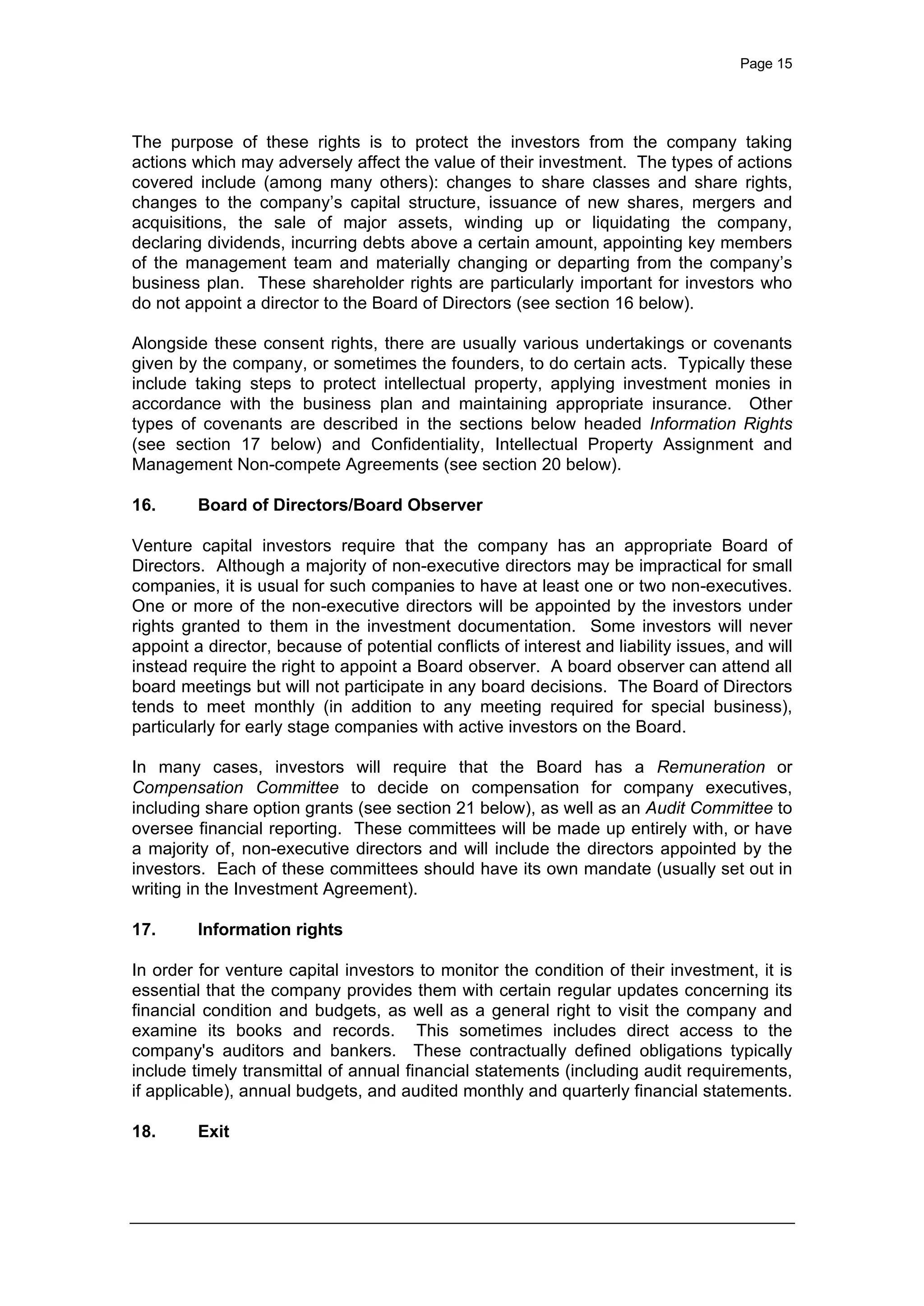 Page 15
The purpose of these rights is to protect the investors from the company taking
actions which may adversely affect the value of their investment. The types of actions
covered include (among many others): changes to share classes and share rights,
changes to the company’s capital structure, issuance of new shares, mergers and
acquisitions, the sale of major assets, winding up or liquidating the company,
declaring dividends, incurring debts above a certain amount, appointing key members
of the management team and materially changing or departing from the company’s
business plan. These shareholder rights are particularly important for investors who
do not appoint a director to the Board of Directors (see section 16 below).
Alongside these consent rights, there are usually various undertakings or covenants
given by the company, or sometimes the founders, to do certain acts. Typically these
include taking steps to protect intellectual property, applying investment monies in
accordance with the business plan and maintaining appropriate insurance. Other
types of covenants are described in the sections below headed Information Rights
(see section 17 below) and Confidentiality, Intellectual Property Assignment and
Management Non-compete Agreements (see section 20 below).
16. Board of Directors/Board Observer
Venture capital investors require that the company has an appropriate Board of
Directors. Although a majority of non-executive directors may be impractical for small
companies, it is usual for such companies to have at least one or two non-executives.
One or more of the non-executive directors will be appointed by the investors under
rights granted to them in the investment documentation. Some investors will never
appoint a director, because of potential conflicts of interest and liability issues, and will
instead require the right to appoint a Board observer. A board observer can attend all
board meetings but will not participate in any board decisions. The Board of Directors
tends to meet monthly (in addition to any meeting required for special business),
particularly for early stage companies with active investors on the Board.
In many cases, investors will require that the Board has a Remuneration or
Compensation Committee to decide on compensation for company executives,
including share option grants (see section 21 below), as well as an Audit Committee to
oversee financial reporting. These committees will be made up entirely with, or have
a majority of, non-executive directors and will include the directors appointed by the
investors. Each of these committees should have its own mandate (usually set out in
writing in the Investment Agreement).
17. Information rights
In order for venture capital investors to monitor the condition of their investment, it is
essential that the company provides them with certain regular updates concerning its
financial condition and budgets, as well as a general right to visit the company and
examine its books and records. This sometimes includes direct access to the
company's auditors and bankers. These contractually defined obligations typically
include timely transmittal of annual financial statements (including audit requirements,
if applicable), annual budgets, and audited monthly and quarterly financial statements.
18. Exit
 