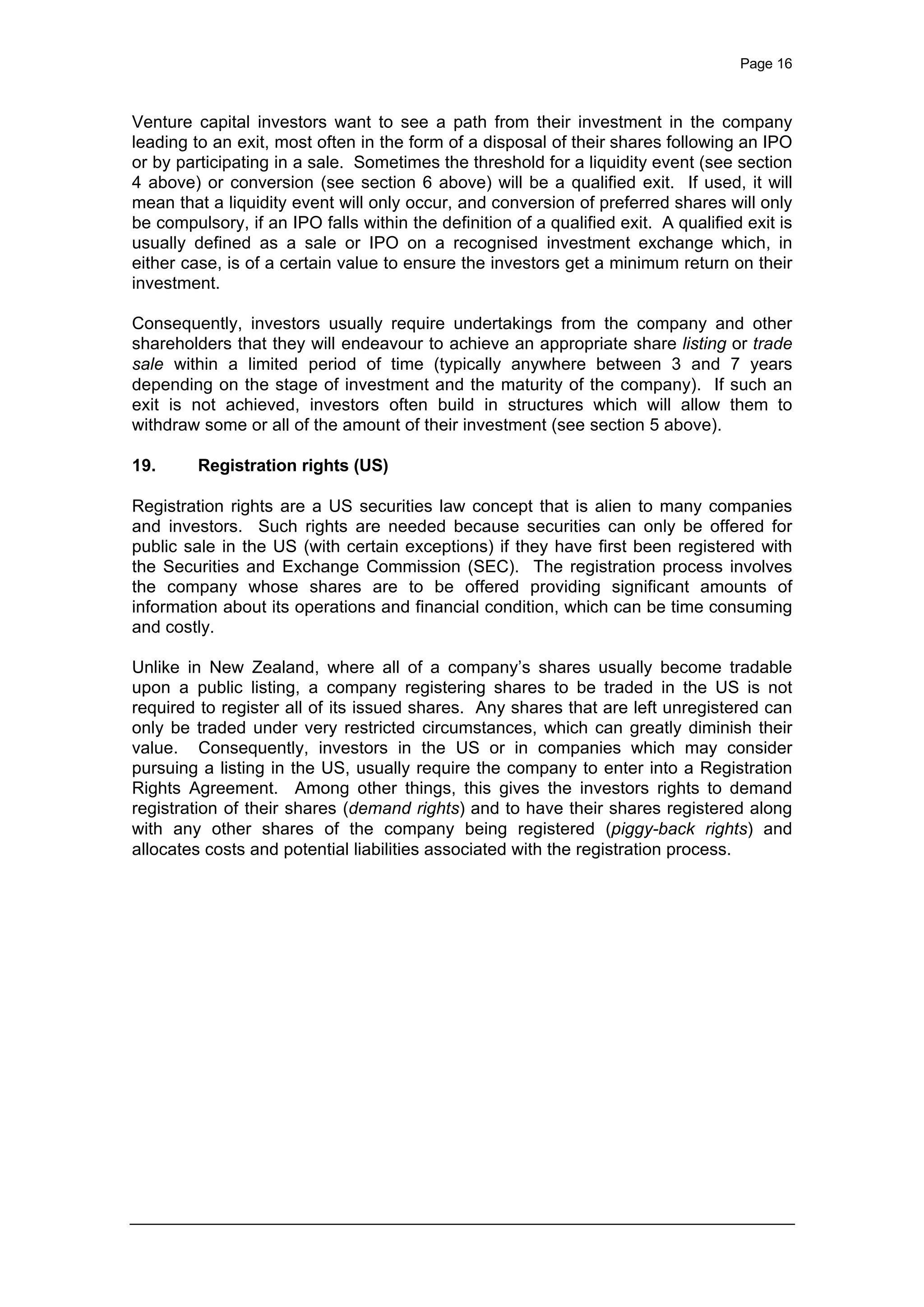 Page 16
Venture capital investors want to see a path from their investment in the company
leading to an exit, most often in the form of a disposal of their shares following an IPO
or by participating in a sale. Sometimes the threshold for a liquidity event (see section
4 above) or conversion (see section 6 above) will be a qualified exit. If used, it will
mean that a liquidity event will only occur, and conversion of preferred shares will only
be compulsory, if an IPO falls within the definition of a qualified exit. A qualified exit is
usually defined as a sale or IPO on a recognised investment exchange which, in
either case, is of a certain value to ensure the investors get a minimum return on their
investment.
Consequently, investors usually require undertakings from the company and other
shareholders that they will endeavour to achieve an appropriate share listing or trade
sale within a limited period of time (typically anywhere between 3 and 7 years
depending on the stage of investment and the maturity of the company). If such an
exit is not achieved, investors often build in structures which will allow them to
withdraw some or all of the amount of their investment (see section 5 above).
19. Registration rights (US)
Registration rights are a US securities law concept that is alien to many companies
and investors. Such rights are needed because securities can only be offered for
public sale in the US (with certain exceptions) if they have first been registered with
the Securities and Exchange Commission (SEC). The registration process involves
the company whose shares are to be offered providing significant amounts of
information about its operations and financial condition, which can be time consuming
and costly.
Unlike in New Zealand, where all of a company’s shares usually become tradable
upon a public listing, a company registering shares to be traded in the US is not
required to register all of its issued shares. Any shares that are left unregistered can
only be traded under very restricted circumstances, which can greatly diminish their
value. Consequently, investors in the US or in companies which may consider
pursuing a listing in the US, usually require the company to enter into a Registration
Rights Agreement. Among other things, this gives the investors rights to demand
registration of their shares (demand rights) and to have their shares registered along
with any other shares of the company being registered (piggy-back rights) and
allocates costs and potential liabilities associated with the registration process.
 