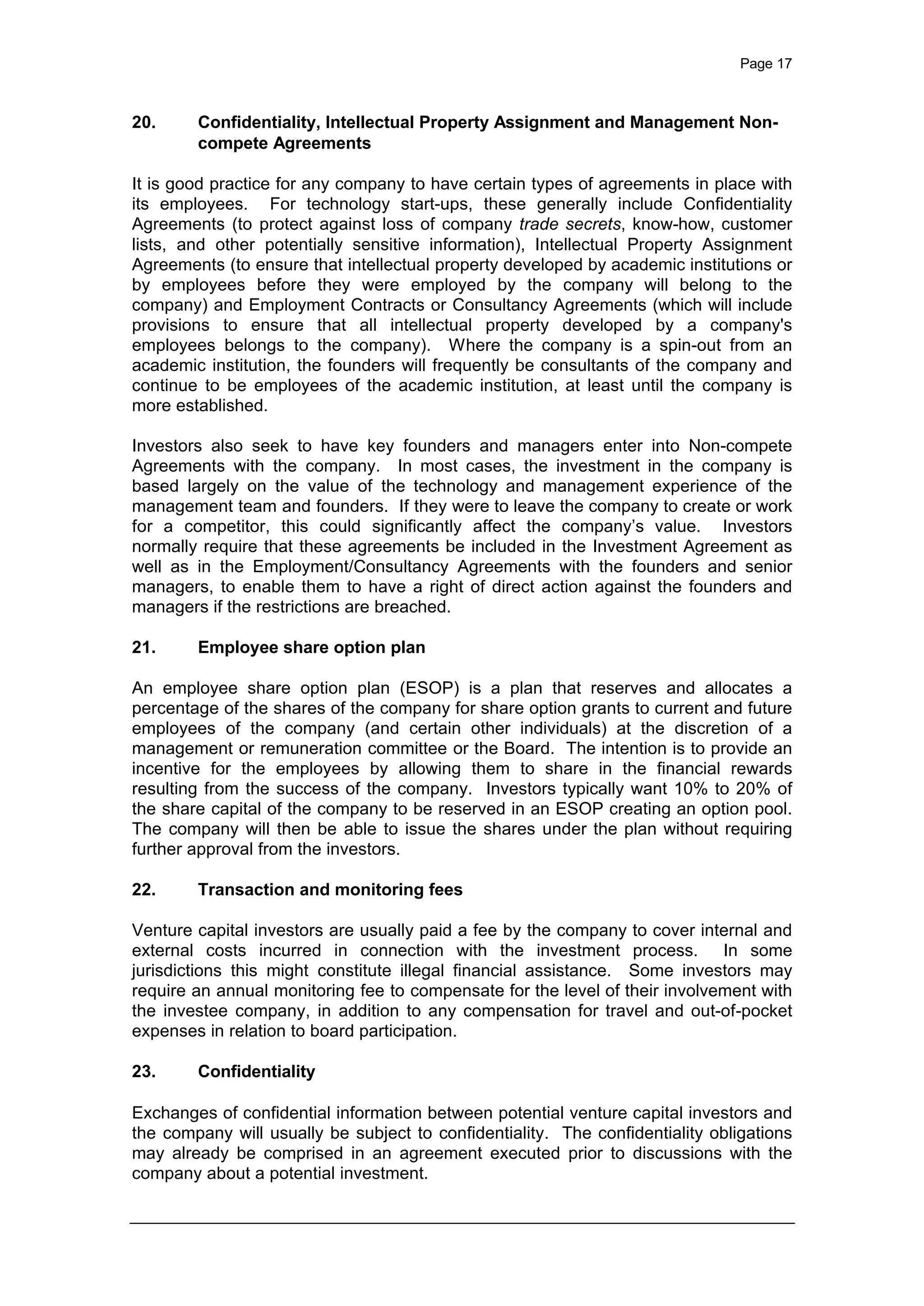 Page 17
20. Confidentiality, Intellectual Property Assignment and Management Non-
compete Agreements
It is good practice for any company to have certain types of agreements in place with
its employees. For technology start-ups, these generally include Confidentiality
Agreements (to protect against loss of company trade secrets, know-how, customer
lists, and other potentially sensitive information), Intellectual Property Assignment
Agreements (to ensure that intellectual property developed by academic institutions or
by employees before they were employed by the company will belong to the
company) and Employment Contracts or Consultancy Agreements (which will include
provisions to ensure that all intellectual property developed by a company's
employees belongs to the company). Where the company is a spin-out from an
academic institution, the founders will frequently be consultants of the company and
continue to be employees of the academic institution, at least until the company is
more established.
Investors also seek to have key founders and managers enter into Non-compete
Agreements with the company. In most cases, the investment in the company is
based largely on the value of the technology and management experience of the
management team and founders. If they were to leave the company to create or work
for a competitor, this could significantly affect the company’s value. Investors
normally require that these agreements be included in the Investment Agreement as
well as in the Employment/Consultancy Agreements with the founders and senior
managers, to enable them to have a right of direct action against the founders and
managers if the restrictions are breached.
21. Employee share option plan
An employee share option plan (ESOP) is a plan that reserves and allocates a
percentage of the shares of the company for share option grants to current and future
employees of the company (and certain other individuals) at the discretion of a
management or remuneration committee or the Board. The intention is to provide an
incentive for the employees by allowing them to share in the financial rewards
resulting from the success of the company. Investors typically want 10% to 20% of
the share capital of the company to be reserved in an ESOP creating an option pool.
The company will then be able to issue the shares under the plan without requiring
further approval from the investors.
22. Transaction and monitoring fees
Venture capital investors are usually paid a fee by the company to cover internal and
external costs incurred in connection with the investment process. In some
jurisdictions this might constitute illegal financial assistance. Some investors may
require an annual monitoring fee to compensate for the level of their involvement with
the investee company, in addition to any compensation for travel and out-of-pocket
expenses in relation to board participation.
23. Confidentiality
Exchanges of confidential information between potential venture capital investors and
the company will usually be subject to confidentiality. The confidentiality obligations
may already be comprised in an agreement executed prior to discussions with the
company about a potential investment.
 