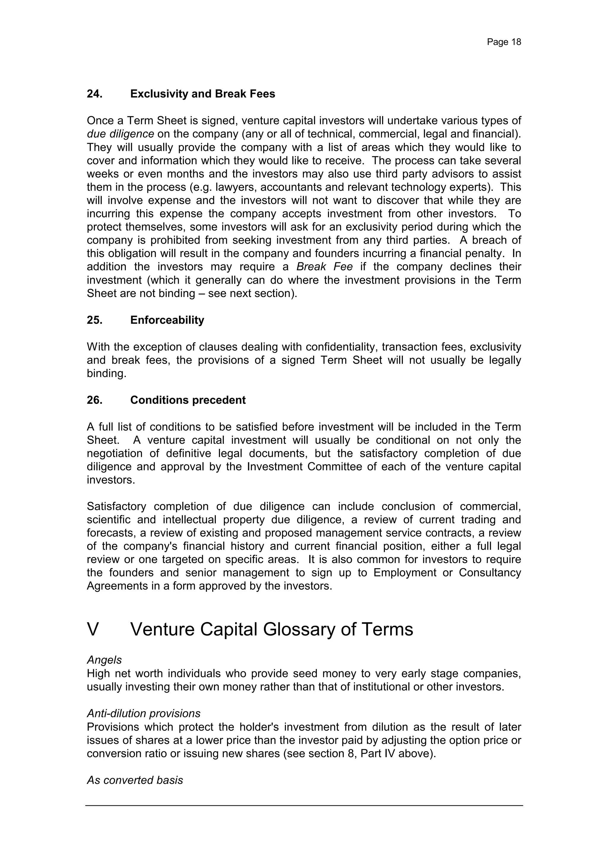 Page 18
24. Exclusivity and Break Fees
Once a Term Sheet is signed, venture capital investors will undertake various types of
due diligence on the company (any or all of technical, commercial, legal and financial).
They will usually provide the company with a list of areas which they would like to
cover and information which they would like to receive. The process can take several
weeks or even months and the investors may also use third party advisors to assist
them in the process (e.g. lawyers, accountants and relevant technology experts). This
will involve expense and the investors will not want to discover that while they are
incurring this expense the company accepts investment from other investors. To
protect themselves, some investors will ask for an exclusivity period during which the
company is prohibited from seeking investment from any third parties. A breach of
this obligation will result in the company and founders incurring a financial penalty. In
addition the investors may require a Break Fee if the company declines their
investment (which it generally can do where the investment provisions in the Term
Sheet are not binding – see next section).
25. Enforceability
With the exception of clauses dealing with confidentiality, transaction fees, exclusivity
and break fees, the provisions of a signed Term Sheet will not usually be legally
binding.
26. Conditions precedent
A full list of conditions to be satisfied before investment will be included in the Term
Sheet. A venture capital investment will usually be conditional on not only the
negotiation of definitive legal documents, but the satisfactory completion of due
diligence and approval by the Investment Committee of each of the venture capital
investors.
Satisfactory completion of due diligence can include conclusion of commercial,
scientific and intellectual property due diligence, a review of current trading and
forecasts, a review of existing and proposed management service contracts, a review
of the company's financial history and current financial position, either a full legal
review or one targeted on specific areas. It is also common for investors to require
the founders and senior management to sign up to Employment or Consultancy
Agreements in a form approved by the investors.
V Venture Capital Glossary of Terms
Angels
High net worth individuals who provide seed money to very early stage companies,
usually investing their own money rather than that of institutional or other investors.
Anti-dilution provisions
Provisions which protect the holder's investment from dilution as the result of later
issues of shares at a lower price than the investor paid by adjusting the option price or
conversion ratio or issuing new shares (see section 8, Part IV above).
As converted basis
 