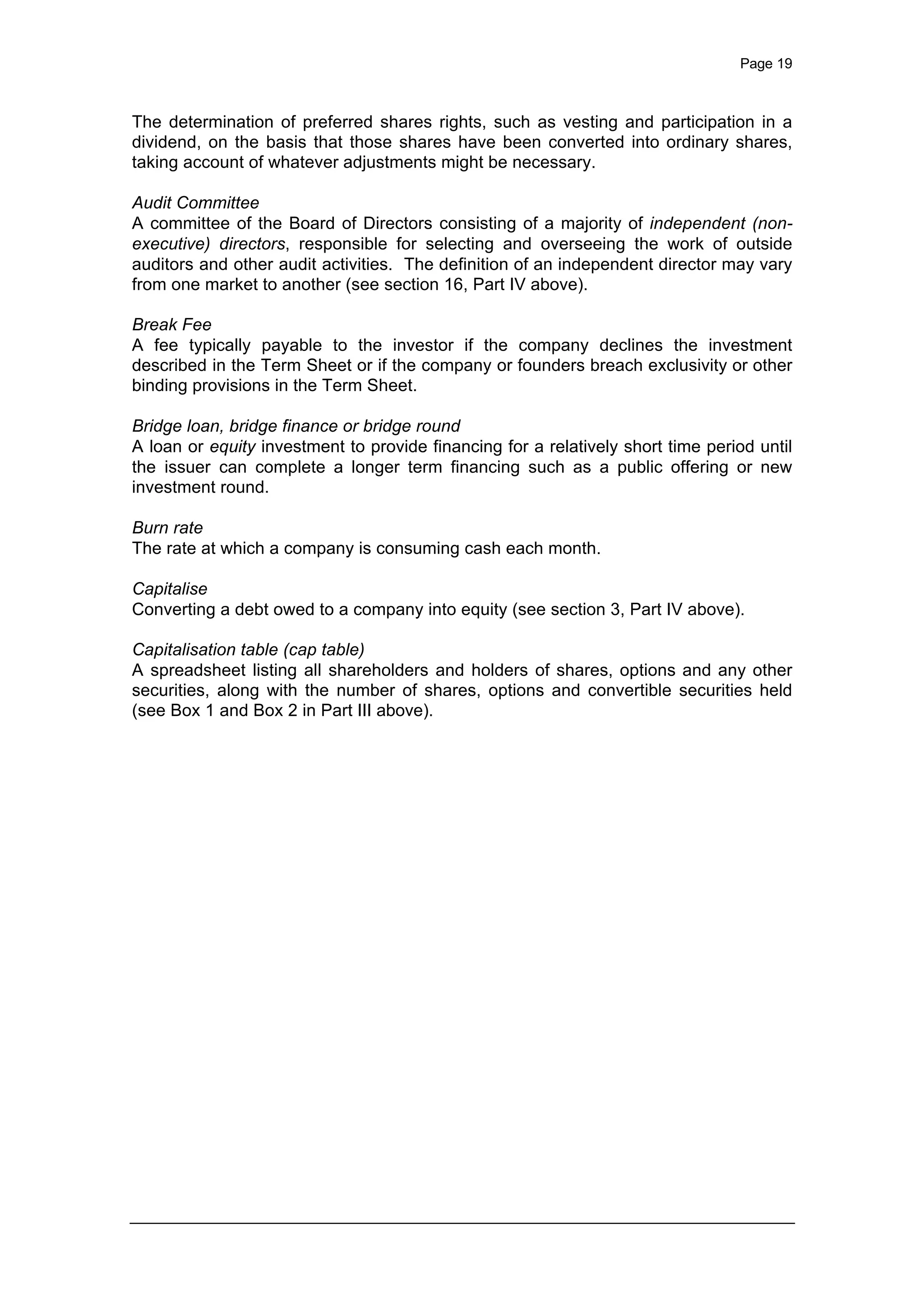 Page 19
The determination of preferred shares rights, such as vesting and participation in a
dividend, on the basis that those shares have been converted into ordinary shares,
taking account of whatever adjustments might be necessary.
Audit Committee
A committee of the Board of Directors consisting of a majority of independent (non-
executive) directors, responsible for selecting and overseeing the work of outside
auditors and other audit activities. The definition of an independent director may vary
from one market to another (see section 16, Part IV above).
Break Fee
A fee typically payable to the investor if the company declines the investment
described in the Term Sheet or if the company or founders breach exclusivity or other
binding provisions in the Term Sheet.
Bridge loan, bridge finance or bridge round
A loan or equity investment to provide financing for a relatively short time period until
the issuer can complete a longer term financing such as a public offering or new
investment round.
Burn rate
The rate at which a company is consuming cash each month.
Capitalise
Converting a debt owed to a company into equity (see section 3, Part IV above).
Capitalisation table (cap table)
A spreadsheet listing all shareholders and holders of shares, options and any other
securities, along with the number of shares, options and convertible securities held
(see Box 1 and Box 2 in Part III above).
 