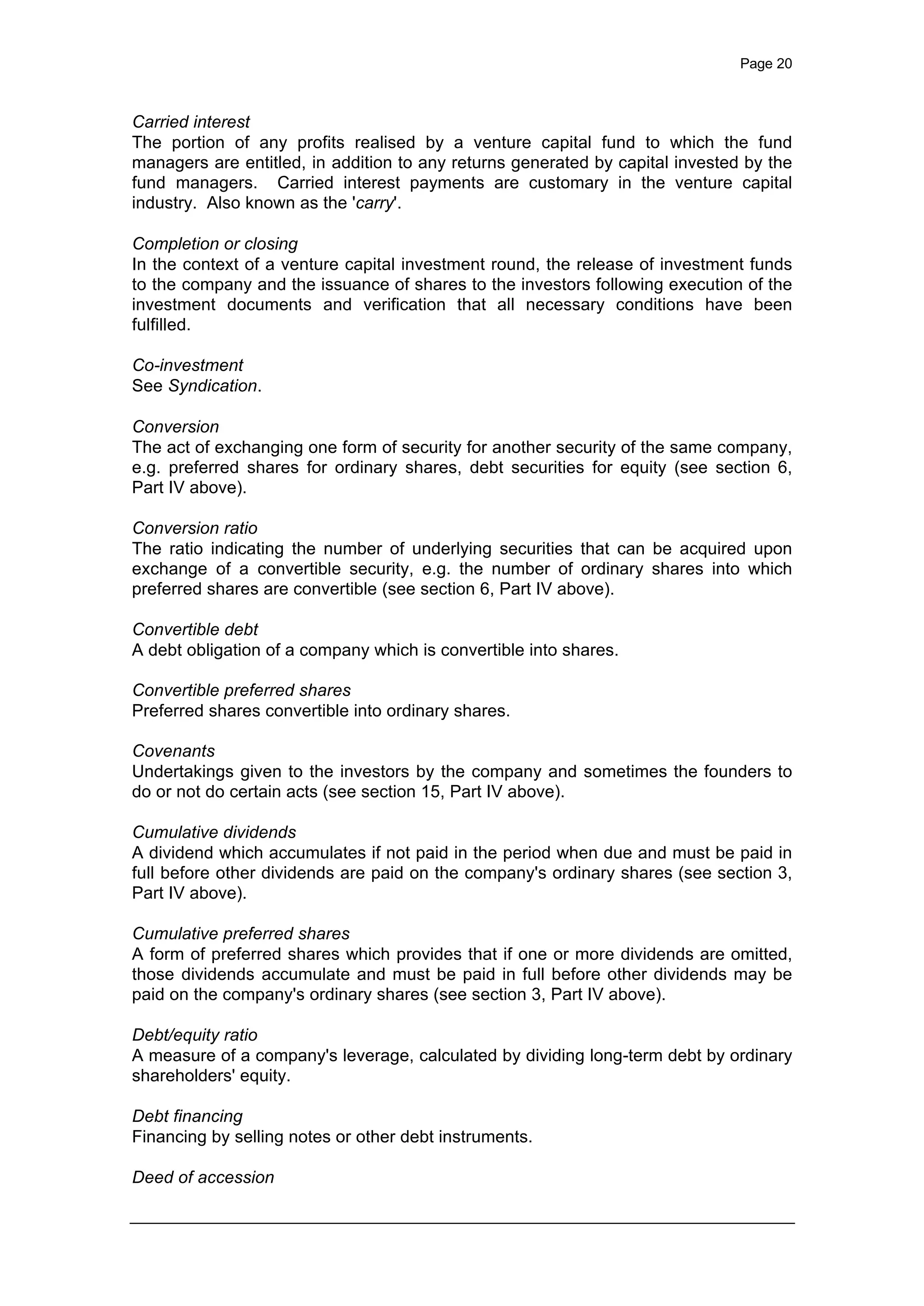 Page 20
Carried interest
The portion of any profits realised by a venture capital fund to which the fund
managers are entitled, in addition to any returns generated by capital invested by the
fund managers. Carried interest payments are customary in the venture capital
industry. Also known as the 'carry'.
Completion or closing
In the context of a venture capital investment round, the release of investment funds
to the company and the issuance of shares to the investors following execution of the
investment documents and verification that all necessary conditions have been
fulfilled.
Co-investment
See Syndication.
Conversion
The act of exchanging one form of security for another security of the same company,
e.g. preferred shares for ordinary shares, debt securities for equity (see section 6,
Part IV above).
Conversion ratio
The ratio indicating the number of underlying securities that can be acquired upon
exchange of a convertible security, e.g. the number of ordinary shares into which
preferred shares are convertible (see section 6, Part IV above).
Convertible debt
A debt obligation of a company which is convertible into shares.
Convertible preferred shares
Preferred shares convertible into ordinary shares.
Covenants
Undertakings given to the investors by the company and sometimes the founders to
do or not do certain acts (see section 15, Part IV above).
Cumulative dividends
A dividend which accumulates if not paid in the period when due and must be paid in
full before other dividends are paid on the company's ordinary shares (see section 3,
Part IV above).
Cumulative preferred shares
A form of preferred shares which provides that if one or more dividends are omitted,
those dividends accumulate and must be paid in full before other dividends may be
paid on the company's ordinary shares (see section 3, Part IV above).
Debt/equity ratio
A measure of a company's leverage, calculated by dividing long-term debt by ordinary
shareholders' equity.
Debt financing
Financing by selling notes or other debt instruments.
Deed of accession
 