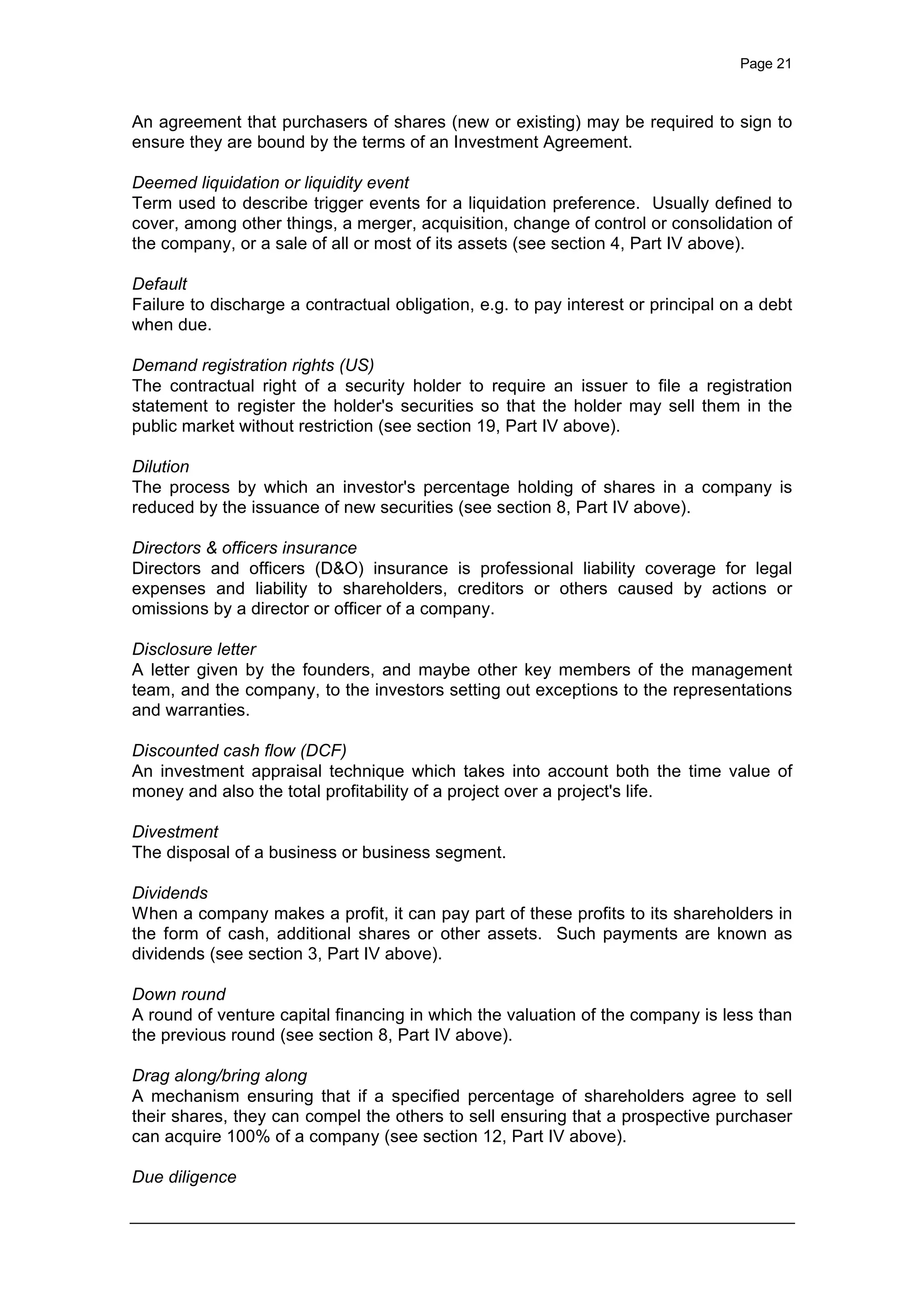 Page 21
An agreement that purchasers of shares (new or existing) may be required to sign to
ensure they are bound by the terms of an Investment Agreement.
Deemed liquidation or liquidity event
Term used to describe trigger events for a liquidation preference. Usually defined to
cover, among other things, a merger, acquisition, change of control or consolidation of
the company, or a sale of all or most of its assets (see section 4, Part IV above).
Default
Failure to discharge a contractual obligation, e.g. to pay interest or principal on a debt
when due.
Demand registration rights (US)
The contractual right of a security holder to require an issuer to file a registration
statement to register the holder's securities so that the holder may sell them in the
public market without restriction (see section 19, Part IV above).
Dilution
The process by which an investor's percentage holding of shares in a company is
reduced by the issuance of new securities (see section 8, Part IV above).
Directors & officers insurance
Directors and officers (D&O) insurance is professional liability coverage for legal
expenses and liability to shareholders, creditors or others caused by actions or
omissions by a director or officer of a company.
Disclosure letter
A letter given by the founders, and maybe other key members of the management
team, and the company, to the investors setting out exceptions to the representations
and warranties.
Discounted cash flow (DCF)
An investment appraisal technique which takes into account both the time value of
money and also the total profitability of a project over a project's life.
Divestment
The disposal of a business or business segment.
Dividends
When a company makes a profit, it can pay part of these profits to its shareholders in
the form of cash, additional shares or other assets. Such payments are known as
dividends (see section 3, Part IV above).
Down round
A round of venture capital financing in which the valuation of the company is less than
the previous round (see section 8, Part IV above).
Drag along/bring along
A mechanism ensuring that if a specified percentage of shareholders agree to sell
their shares, they can compel the others to sell ensuring that a prospective purchaser
can acquire 100% of a company (see section 12, Part IV above).
Due diligence
 