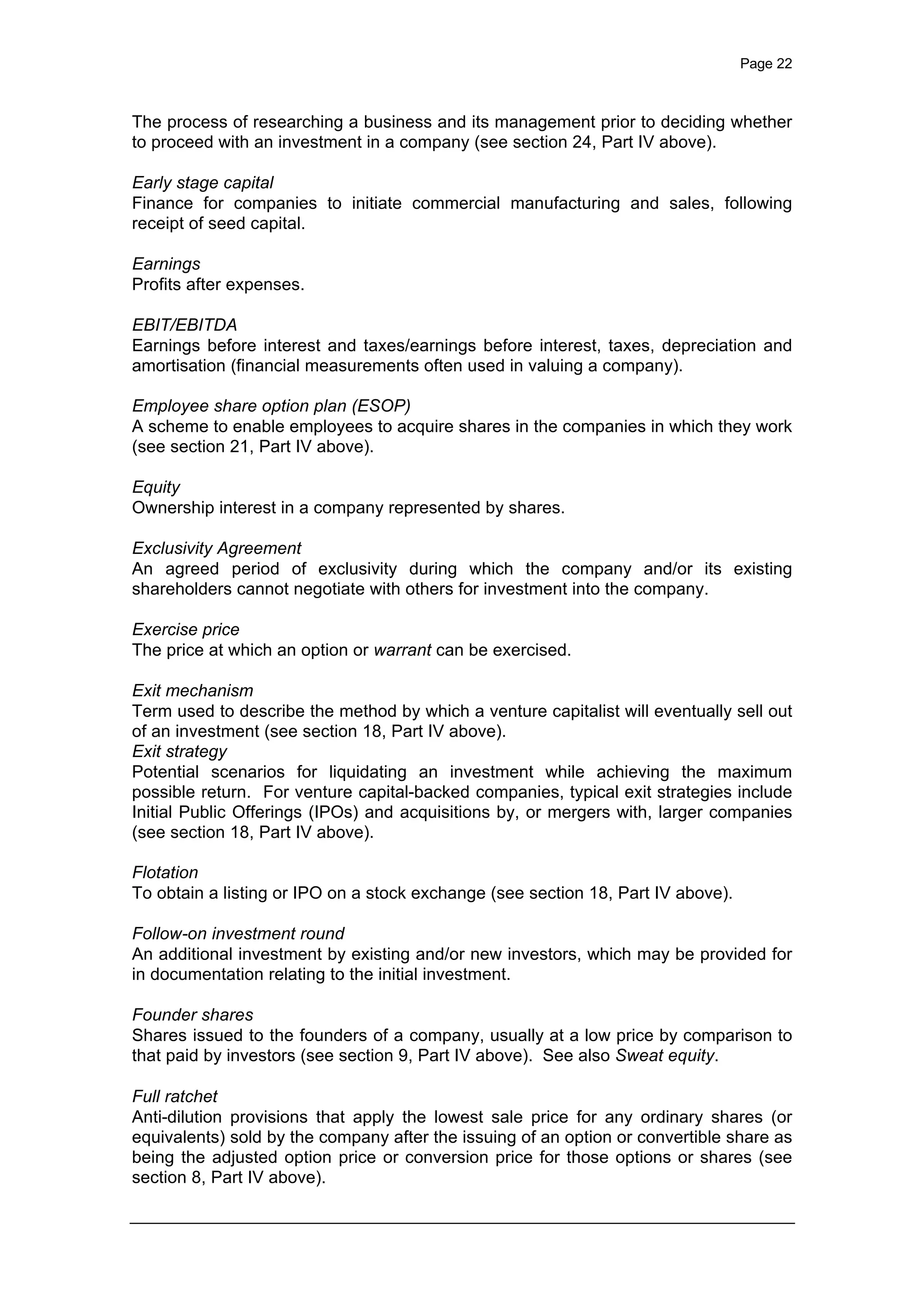 Page 22
The process of researching a business and its management prior to deciding whether
to proceed with an investment in a company (see section 24, Part IV above).
Early stage capital
Finance for companies to initiate commercial manufacturing and sales, following
receipt of seed capital.
Earnings
Profits after expenses.
EBIT/EBITDA
Earnings before interest and taxes/earnings before interest, taxes, depreciation and
amortisation (financial measurements often used in valuing a company).
Employee share option plan (ESOP)
A scheme to enable employees to acquire shares in the companies in which they work
(see section 21, Part IV above).
Equity
Ownership interest in a company represented by shares.
Exclusivity Agreement
An agreed period of exclusivity during which the company and/or its existing
shareholders cannot negotiate with others for investment into the company.
Exercise price
The price at which an option or warrant can be exercised.
Exit mechanism
Term used to describe the method by which a venture capitalist will eventually sell out
of an investment (see section 18, Part IV above).
Exit strategy
Potential scenarios for liquidating an investment while achieving the maximum
possible return. For venture capital-backed companies, typical exit strategies include
Initial Public Offerings (IPOs) and acquisitions by, or mergers with, larger companies
(see section 18, Part IV above).
Flotation
To obtain a listing or IPO on a stock exchange (see section 18, Part IV above).
Follow-on investment round
An additional investment by existing and/or new investors, which may be provided for
in documentation relating to the initial investment.
Founder shares
Shares issued to the founders of a company, usually at a low price by comparison to
that paid by investors (see section 9, Part IV above). See also Sweat equity.
Full ratchet
Anti-dilution provisions that apply the lowest sale price for any ordinary shares (or
equivalents) sold by the company after the issuing of an option or convertible share as
being the adjusted option price or conversion price for those options or shares (see
section 8, Part IV above).
 