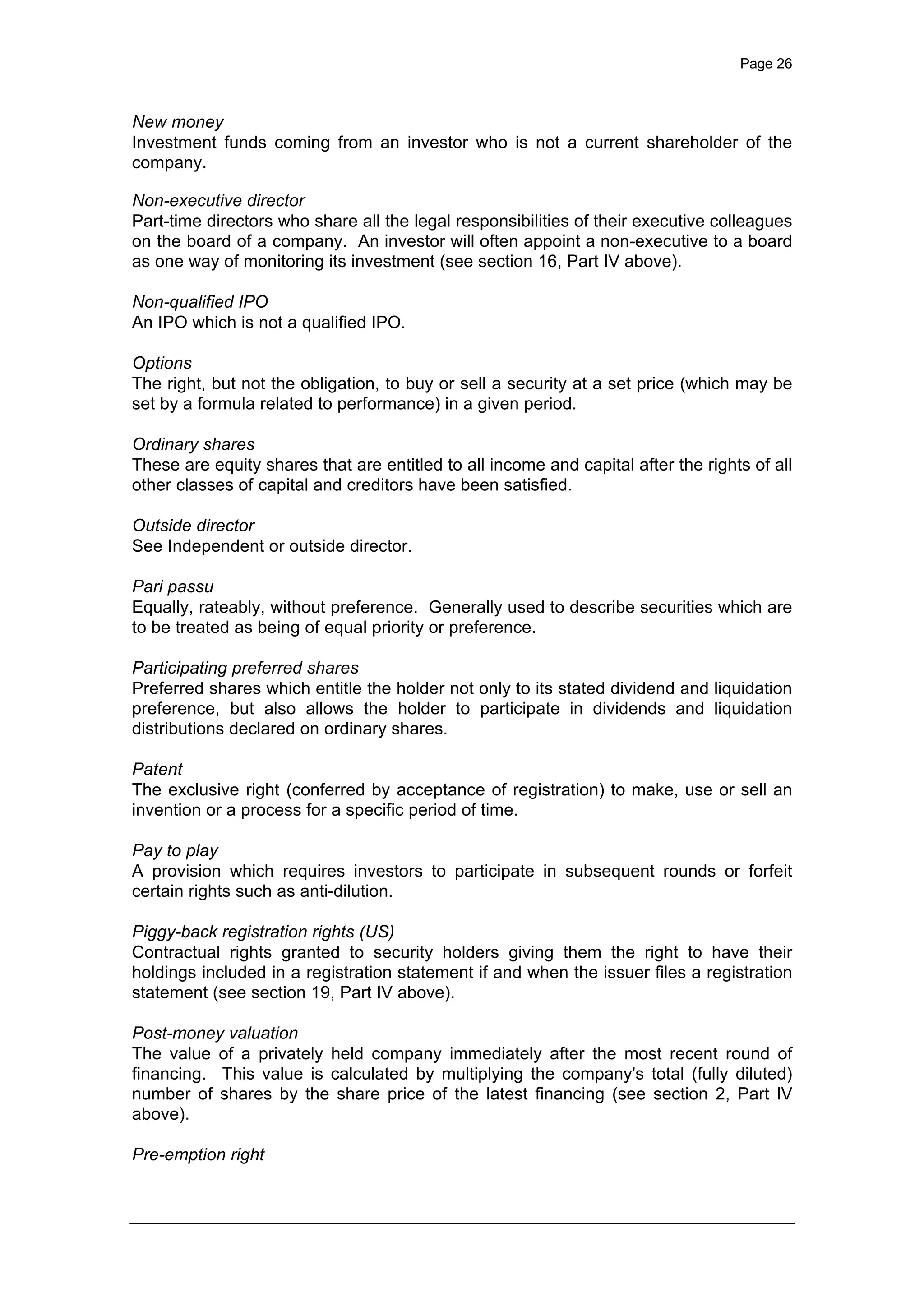 Page 26
New money
Investment funds coming from an investor who is not a current shareholder of the
company.
Non-executive director
Part-time directors who share all the legal responsibilities of their executive colleagues
on the board of a company. An investor will often appoint a non-executive to a board
as one way of monitoring its investment (see section 16, Part IV above).
Non-qualified IPO
An IPO which is not a qualified IPO.
Options
The right, but not the obligation, to buy or sell a security at a set price (which may be
set by a formula related to performance) in a given period.
Ordinary shares
These are equity shares that are entitled to all income and capital after the rights of all
other classes of capital and creditors have been satisfied.
Outside director
See Independent or outside director.
Pari passu
Equally, rateably, without preference. Generally used to describe securities which are
to be treated as being of equal priority or preference.
Participating preferred shares
Preferred shares which entitle the holder not only to its stated dividend and liquidation
preference, but also allows the holder to participate in dividends and liquidation
distributions declared on ordinary shares.
Patent
The exclusive right (conferred by acceptance of registration) to make, use or sell an
invention or a process for a specific period of time.
Pay to play
A provision which requires investors to participate in subsequent rounds or forfeit
certain rights such as anti-dilution.
Piggy-back registration rights (US)
Contractual rights granted to security holders giving them the right to have their
holdings included in a registration statement if and when the issuer files a registration
statement (see section 19, Part IV above).
Post-money valuation
The value of a privately held company immediately after the most recent round of
financing. This value is calculated by multiplying the company's total (fully diluted)
number of shares by the share price of the latest financing (see section 2, Part IV
above).
Pre-emption right
 