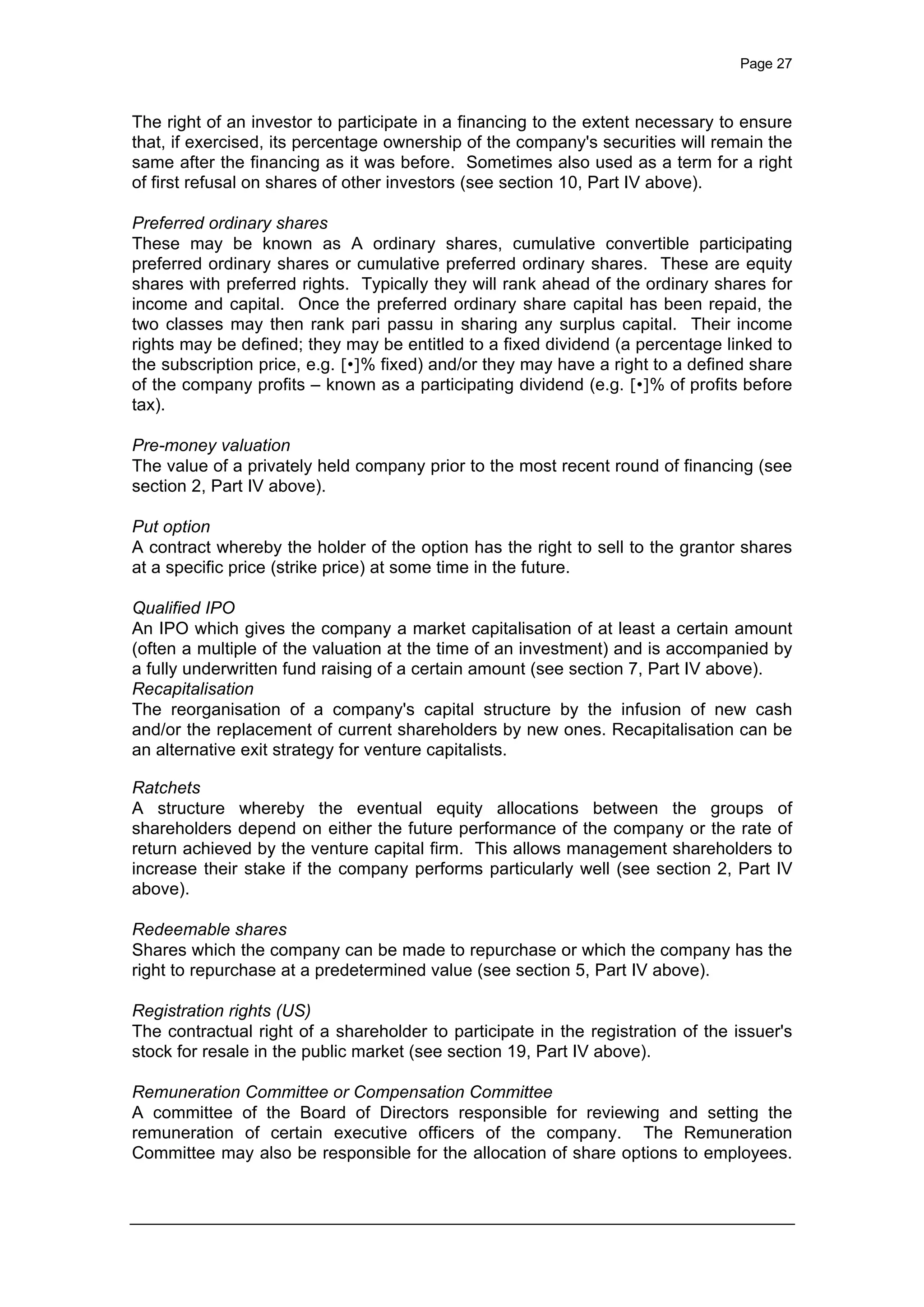 Page 27
The right of an investor to participate in a financing to the extent necessary to ensure
that, if exercised, its percentage ownership of the company's securities will remain the
same after the financing as it was before. Sometimes also used as a term for a right
of first refusal on shares of other investors (see section 10, Part IV above).
Preferred ordinary shares
These may be known as A ordinary shares, cumulative convertible participating
preferred ordinary shares or cumulative preferred ordinary shares. These are equity
shares with preferred rights. Typically they will rank ahead of the ordinary shares for
income and capital. Once the preferred ordinary share capital has been repaid, the
two classes may then rank pari passu in sharing any surplus capital. Their income
rights may be defined; they may be entitled to a fixed dividend (a percentage linked to
the subscription price, e.g. [•]% fixed) and/or they may have a right to a defined share
of the company profits – known as a participating dividend (e.g. [•]% of profits before
tax).
Pre-money valuation
The value of a privately held company prior to the most recent round of financing (see
section 2, Part IV above).
Put option
A contract whereby the holder of the option has the right to sell to the grantor shares
at a specific price (strike price) at some time in the future.
Qualified IPO
An IPO which gives the company a market capitalisation of at least a certain amount
(often a multiple of the valuation at the time of an investment) and is accompanied by
a fully underwritten fund raising of a certain amount (see section 7, Part IV above).
Recapitalisation
The reorganisation of a company's capital structure by the infusion of new cash
and/or the replacement of current shareholders by new ones. Recapitalisation can be
an alternative exit strategy for venture capitalists.
Ratchets
A structure whereby the eventual equity allocations between the groups of
shareholders depend on either the future performance of the company or the rate of
return achieved by the venture capital firm. This allows management shareholders to
increase their stake if the company performs particularly well (see section 2, Part IV
above).
Redeemable shares
Shares which the company can be made to repurchase or which the company has the
right to repurchase at a predetermined value (see section 5, Part IV above).
Registration rights (US)
The contractual right of a shareholder to participate in the registration of the issuer's
stock for resale in the public market (see section 19, Part IV above).
Remuneration Committee or Compensation Committee
A committee of the Board of Directors responsible for reviewing and setting the
remuneration of certain executive officers of the company. The Remuneration
Committee may also be responsible for the allocation of share options to employees.
 
