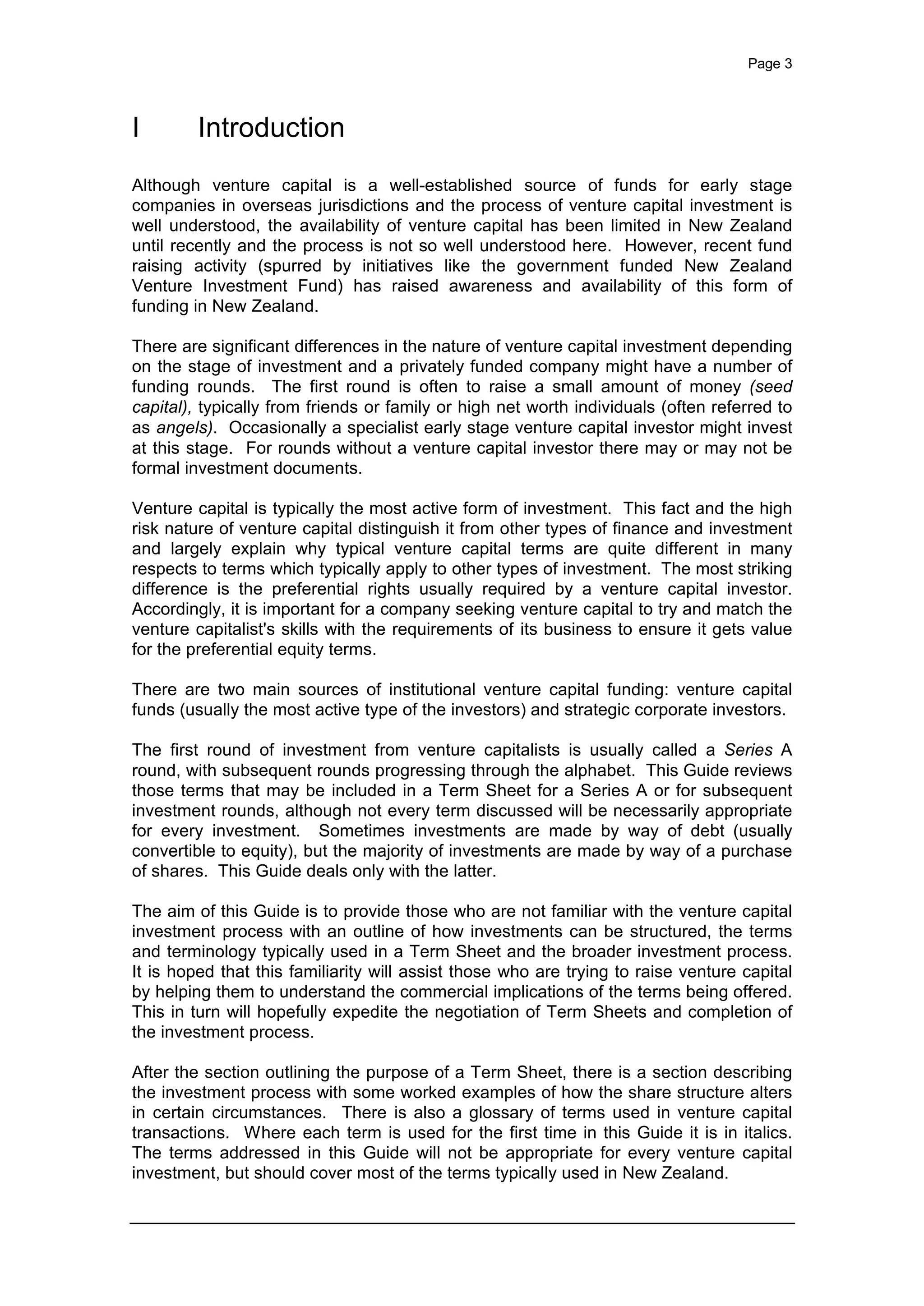 Page 3
I Introduction
Although venture capital is a well-established source of funds for early stage
companies in overseas jurisdictions and the process of venture capital investment is
well understood, the availability of venture capital has been limited in New Zealand
until recently and the process is not so well understood here. However, recent fund
raising activity (spurred by initiatives like the government funded New Zealand
Venture Investment Fund) has raised awareness and availability of this form of
funding in New Zealand.
There are significant differences in the nature of venture capital investment depending
on the stage of investment and a privately funded company might have a number of
funding rounds. The first round is often to raise a small amount of money (seed
capital), typically from friends or family or high net worth individuals (often referred to
as angels). Occasionally a specialist early stage venture capital investor might invest
at this stage. For rounds without a venture capital investor there may or may not be
formal investment documents.
Venture capital is typically the most active form of investment. This fact and the high
risk nature of venture capital distinguish it from other types of finance and investment
and largely explain why typical venture capital terms are quite different in many
respects to terms which typically apply to other types of investment. The most striking
difference is the preferential rights usually required by a venture capital investor.
Accordingly, it is important for a company seeking venture capital to try and match the
venture capitalist's skills with the requirements of its business to ensure it gets value
for the preferential equity terms.
There are two main sources of institutional venture capital funding: venture capital
funds (usually the most active type of the investors) and strategic corporate investors.
The first round of investment from venture capitalists is usually called a Series A
round, with subsequent rounds progressing through the alphabet. This Guide reviews
those terms that may be included in a Term Sheet for a Series A or for subsequent
investment rounds, although not every term discussed will be necessarily appropriate
for every investment. Sometimes investments are made by way of debt (usually
convertible to equity), but the majority of investments are made by way of a purchase
of shares. This Guide deals only with the latter.
The aim of this Guide is to provide those who are not familiar with the venture capital
investment process with an outline of how investments can be structured, the terms
and terminology typically used in a Term Sheet and the broader investment process.
It is hoped that this familiarity will assist those who are trying to raise venture capital
by helping them to understand the commercial implications of the terms being offered.
This in turn will hopefully expedite the negotiation of Term Sheets and completion of
the investment process.
After the section outlining the purpose of a Term Sheet, there is a section describing
the investment process with some worked examples of how the share structure alters
in certain circumstances. There is also a glossary of terms used in venture capital
transactions. Where each term is used for the first time in this Guide it is in italics.
The terms addressed in this Guide will not be appropriate for every venture capital
investment, but should cover most of the terms typically used in New Zealand.
 