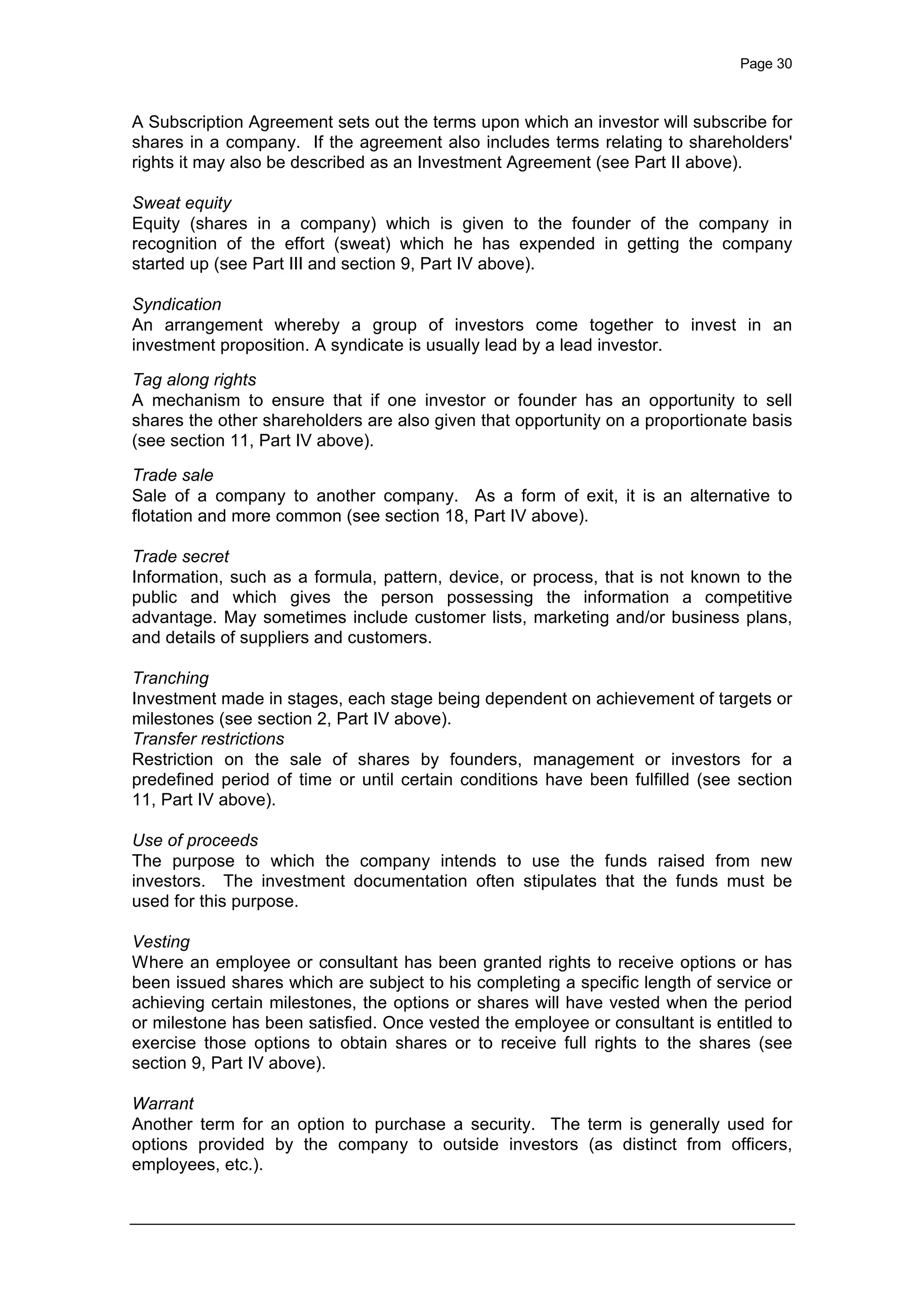 Page 30
A Subscription Agreement sets out the terms upon which an investor will subscribe for
shares in a company. If the agreement also includes terms relating to shareholders'
rights it may also be described as an Investment Agreement (see Part II above).
Sweat equity
Equity (shares in a company) which is given to the founder of the company in
recognition of the effort (sweat) which he has expended in getting the company
started up (see Part III and section 9, Part IV above).
Syndication
An arrangement whereby a group of investors come together to invest in an
investment proposition. A syndicate is usually lead by a lead investor.
Tag along rights
A mechanism to ensure that if one investor or founder has an opportunity to sell
shares the other shareholders are also given that opportunity on a proportionate basis
(see section 11, Part IV above).
Trade sale
Sale of a company to another company. As a form of exit, it is an alternative to
flotation and more common (see section 18, Part IV above).
Trade secret
Information, such as a formula, pattern, device, or process, that is not known to the
public and which gives the person possessing the information a competitive
advantage. May sometimes include customer lists, marketing and/or business plans,
and details of suppliers and customers.
Tranching
Investment made in stages, each stage being dependent on achievement of targets or
milestones (see section 2, Part IV above).
Transfer restrictions
Restriction on the sale of shares by founders, management or investors for a
predefined period of time or until certain conditions have been fulfilled (see section
11, Part IV above).
Use of proceeds
The purpose to which the company intends to use the funds raised from new
investors. The investment documentation often stipulates that the funds must be
used for this purpose.
Vesting
Where an employee or consultant has been granted rights to receive options or has
been issued shares which are subject to his completing a specific length of service or
achieving certain milestones, the options or shares will have vested when the period
or milestone has been satisfied. Once vested the employee or consultant is entitled to
exercise those options to obtain shares or to receive full rights to the shares (see
section 9, Part IV above).
Warrant
Another term for an option to purchase a security. The term is generally used for
options provided by the company to outside investors (as distinct from officers,
employees, etc.).
 