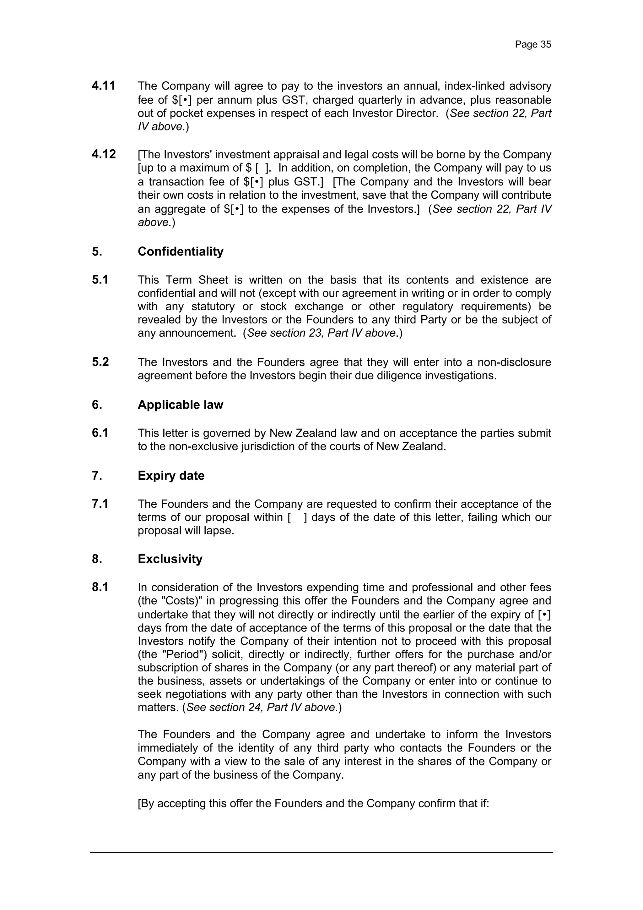 Page 35
4.11 The Company will agree to pay to the investors an annual, index-linked advisory
fee of $[•] per annum plus GST, charged quarterly in advance, plus reasonable
out of pocket expenses in respect of each Investor Director. (See section 22, Part
IV above.)
4.12 [The Investors' investment appraisal and legal costs will be borne by the Company
[up to a maximum of $ [ ]. In addition, on completion, the Company will pay to us
a transaction fee of $[•] plus GST.] [The Company and the Investors will bear
their own costs in relation to the investment, save that the Company will contribute
an aggregate of $[•] to the expenses of the Investors.] (See section 22, Part IV
above.)
5. Confidentiality
5.1 This Term Sheet is written on the basis that its contents and existence are
confidential and will not (except with our agreement in writing or in order to comply
with any statutory or stock exchange or other regulatory requirements) be
revealed by the Investors or the Founders to any third Party or be the subject of
any announcement. (See section 23, Part IV above.)
5.2 The Investors and the Founders agree that they will enter into a non-disclosure
agreement before the Investors begin their due diligence investigations.
6. Applicable law
6.1 This letter is governed by New Zealand law and on acceptance the parties submit
to the non-exclusive jurisdiction of the courts of New Zealand.
7. Expiry date
7.1 The Founders and the Company are requested to confirm their acceptance of the
terms of our proposal within [ ] days of the date of this letter, failing which our
proposal will lapse.
8. Exclusivity
8.1 In consideration of the Investors expending time and professional and other fees
(the "Costs)" in progressing this offer the Founders and the Company agree and
undertake that they will not directly or indirectly until the earlier of the expiry of [•]
days from the date of acceptance of the terms of this proposal or the date that the
Investors notify the Company of their intention not to proceed with this proposal
(the "Period") solicit, directly or indirectly, further offers for the purchase and/or
subscription of shares in the Company (or any part thereof) or any material part of
the business, assets or undertakings of the Company or enter into or continue to
seek negotiations with any party other than the Investors in connection with such
matters. (See section 24, Part IV above.)
The Founders and the Company agree and undertake to inform the Investors
immediately of the identity of any third party who contacts the Founders or the
Company with a view to the sale of any interest in the shares of the Company or
any part of the business of the Company.
[By accepting this offer the Founders and the Company confirm that if:
 