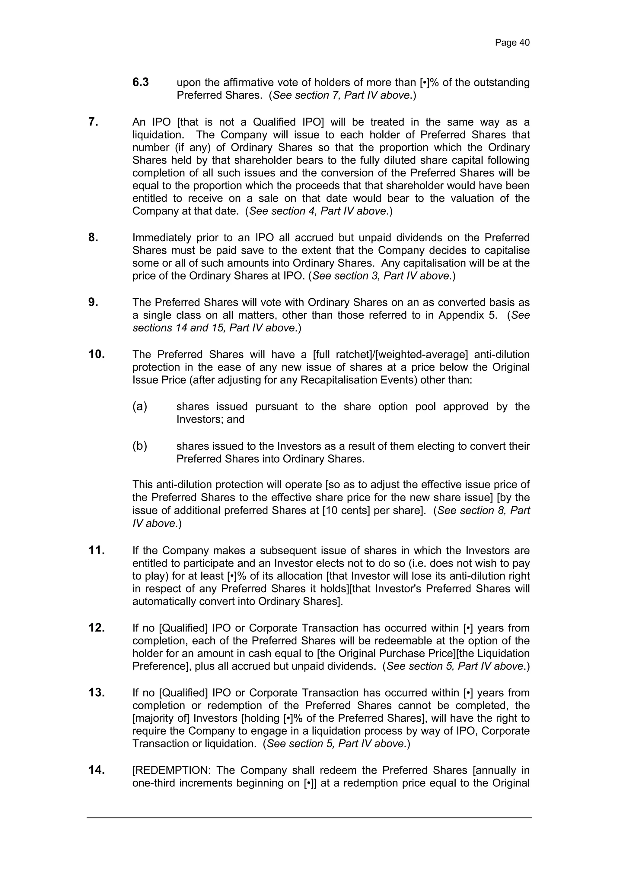 Page 40
6.3 upon the affirmative vote of holders of more than [•]% of the outstanding
Preferred Shares. (See section 7, Part IV above.)
7. An IPO [that is not a Qualified IPO] will be treated in the same way as a
liquidation. The Company will issue to each holder of Preferred Shares that
number (if any) of Ordinary Shares so that the proportion which the Ordinary
Shares held by that shareholder bears to the fully diluted share capital following
completion of all such issues and the conversion of the Preferred Shares will be
equal to the proportion which the proceeds that that shareholder would have been
entitled to receive on a sale on that date would bear to the valuation of the
Company at that date. (See section 4, Part IV above.)
8. Immediately prior to an IPO all accrued but unpaid dividends on the Preferred
Shares must be paid save to the extent that the Company decides to capitalise
some or all of such amounts into Ordinary Shares. Any capitalisation will be at the
price of the Ordinary Shares at IPO. (See section 3, Part IV above.)
9. The Preferred Shares will vote with Ordinary Shares on an as converted basis as
a single class on all matters, other than those referred to in Appendix 5. (See
sections 14 and 15, Part IV above.)
10. The Preferred Shares will have a [full ratchet]/[weighted-average] anti-dilution
protection in the ease of any new issue of shares at a price below the Original
Issue Price (after adjusting for any Recapitalisation Events) other than:
(a) shares issued pursuant to the share option pool approved by the
Investors; and
(b) shares issued to the Investors as a result of them electing to convert their
Preferred Shares into Ordinary Shares.
This anti-dilution protection will operate [so as to adjust the effective issue price of
the Preferred Shares to the effective share price for the new share issue] [by the
issue of additional preferred Shares at [10 cents] per share]. (See section 8, Part
IV above.)
11. If the Company makes a subsequent issue of shares in which the Investors are
entitled to participate and an Investor elects not to do so (i.e. does not wish to pay
to play) for at least [•]% of its allocation [that Investor will lose its anti-dilution right
in respect of any Preferred Shares it holds][that Investor's Preferred Shares will
automatically convert into Ordinary Shares].
12. If no [Qualified] IPO or Corporate Transaction has occurred within [•] years from
completion, each of the Preferred Shares will be redeemable at the option of the
holder for an amount in cash equal to [the Original Purchase Price][the Liquidation
Preference], plus all accrued but unpaid dividends. (See section 5, Part IV above.)
13. If no [Qualified] IPO or Corporate Transaction has occurred within [•] years from
completion or redemption of the Preferred Shares cannot be completed, the
[majority of] Investors [holding [•]% of the Preferred Shares], will have the right to
require the Company to engage in a liquidation process by way of IPO, Corporate
Transaction or liquidation. (See section 5, Part IV above.)
14. [REDEMPTION: The Company shall redeem the Preferred Shares [annually in
one-third increments beginning on [•]] at a redemption price equal to the Original
 
