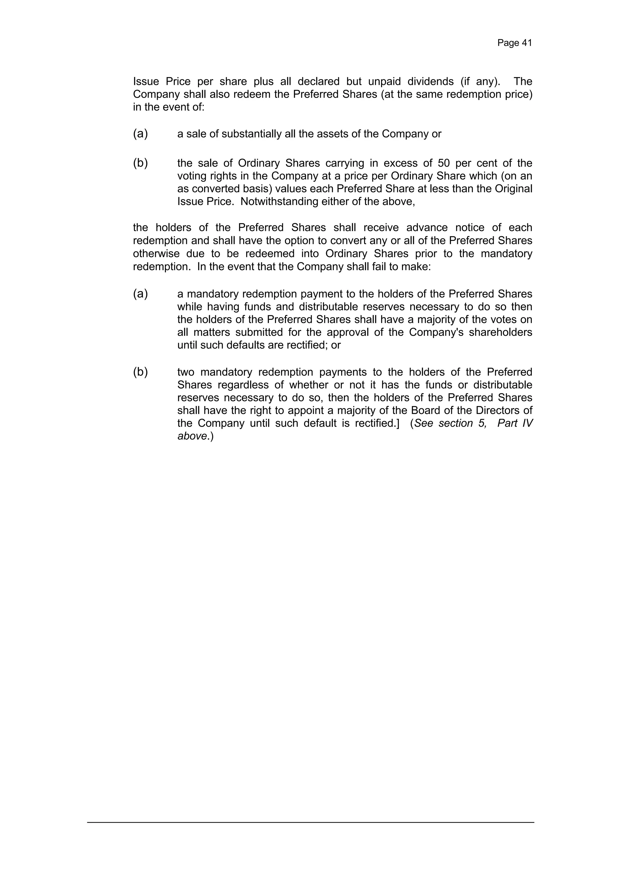 Page 41
Issue Price per share plus all declared but unpaid dividends (if any). The
Company shall also redeem the Preferred Shares (at the same redemption price)
in the event of:
(a) a sale of substantially all the assets of the Company or
(b) the sale of Ordinary Shares carrying in excess of 50 per cent of the
voting rights in the Company at a price per Ordinary Share which (on an
as converted basis) values each Preferred Share at less than the Original
Issue Price. Notwithstanding either of the above,
the holders of the Preferred Shares shall receive advance notice of each
redemption and shall have the option to convert any or all of the Preferred Shares
otherwise due to be redeemed into Ordinary Shares prior to the mandatory
redemption. In the event that the Company shall fail to make:
(a) a mandatory redemption payment to the holders of the Preferred Shares
while having funds and distributable reserves necessary to do so then
the holders of the Preferred Shares shall have a majority of the votes on
all matters submitted for the approval of the Company's shareholders
until such defaults are rectified; or
(b) two mandatory redemption payments to the holders of the Preferred
Shares regardless of whether or not it has the funds or distributable
reserves necessary to do so, then the holders of the Preferred Shares
shall have the right to appoint a majority of the Board of the Directors of
the Company until such default is rectified.] (See section 5, Part IV
above.)
 