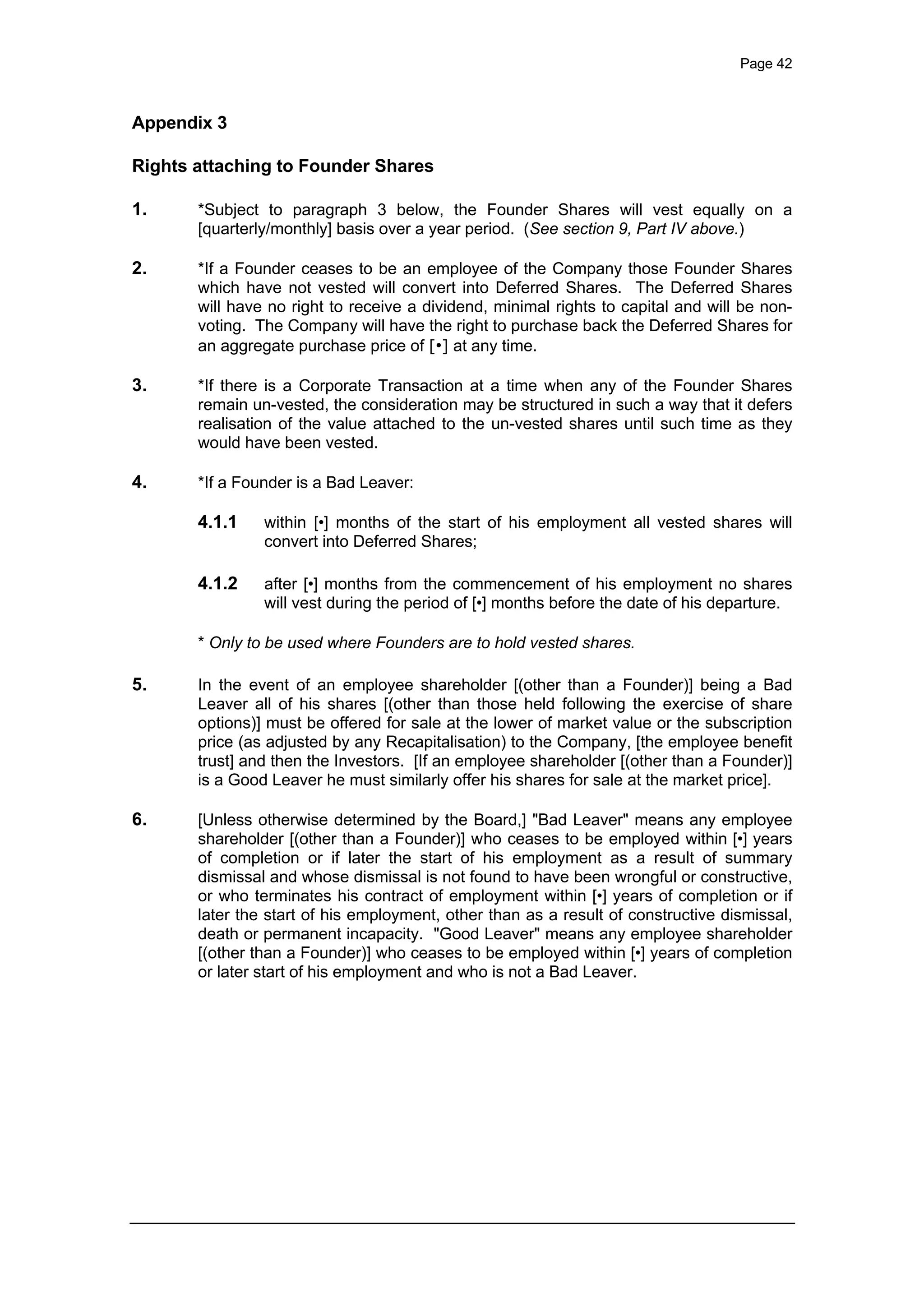 Page 42
Appendix 3
Rights attaching to Founder Shares
1. *Subject to paragraph 3 below, the Founder Shares will vest equally on a
[quarterly/monthly] basis over a year period. (See section 9, Part IV above.)
2. *If a Founder ceases to be an employee of the Company those Founder Shares
which have not vested will convert into Deferred Shares. The Deferred Shares
will have no right to receive a dividend, minimal rights to capital and will be non-
voting. The Company will have the right to purchase back the Deferred Shares for
an aggregate purchase price of [•] at any time.
3. *If there is a Corporate Transaction at a time when any of the Founder Shares
remain un-vested, the consideration may be structured in such a way that it defers
realisation of the value attached to the un-vested shares until such time as they
would have been vested.
4. *If a Founder is a Bad Leaver:
4.1.1 within [•] months of the start of his employment all vested shares will
convert into Deferred Shares;
4.1.2 after [•] months from the commencement of his employment no shares
will vest during the period of [•] months before the date of his departure.
* Only to be used where Founders are to hold vested shares.
5. In the event of an employee shareholder [(other than a Founder)] being a Bad
Leaver all of his shares [(other than those held following the exercise of share
options)] must be offered for sale at the lower of market value or the subscription
price (as adjusted by any Recapitalisation) to the Company, [the employee benefit
trust] and then the Investors. [If an employee shareholder [(other than a Founder)]
is a Good Leaver he must similarly offer his shares for sale at the market price].
6. [Unless otherwise determined by the Board,] "Bad Leaver" means any employee
shareholder [(other than a Founder)] who ceases to be employed within [•] years
of completion or if later the start of his employment as a result of summary
dismissal and whose dismissal is not found to have been wrongful or constructive,
or who terminates his contract of employment within [•] years of completion or if
later the start of his employment, other than as a result of constructive dismissal,
death or permanent incapacity. "Good Leaver" means any employee shareholder
[(other than a Founder)] who ceases to be employed within [•] years of completion
or later start of his employment and who is not a Bad Leaver.
 