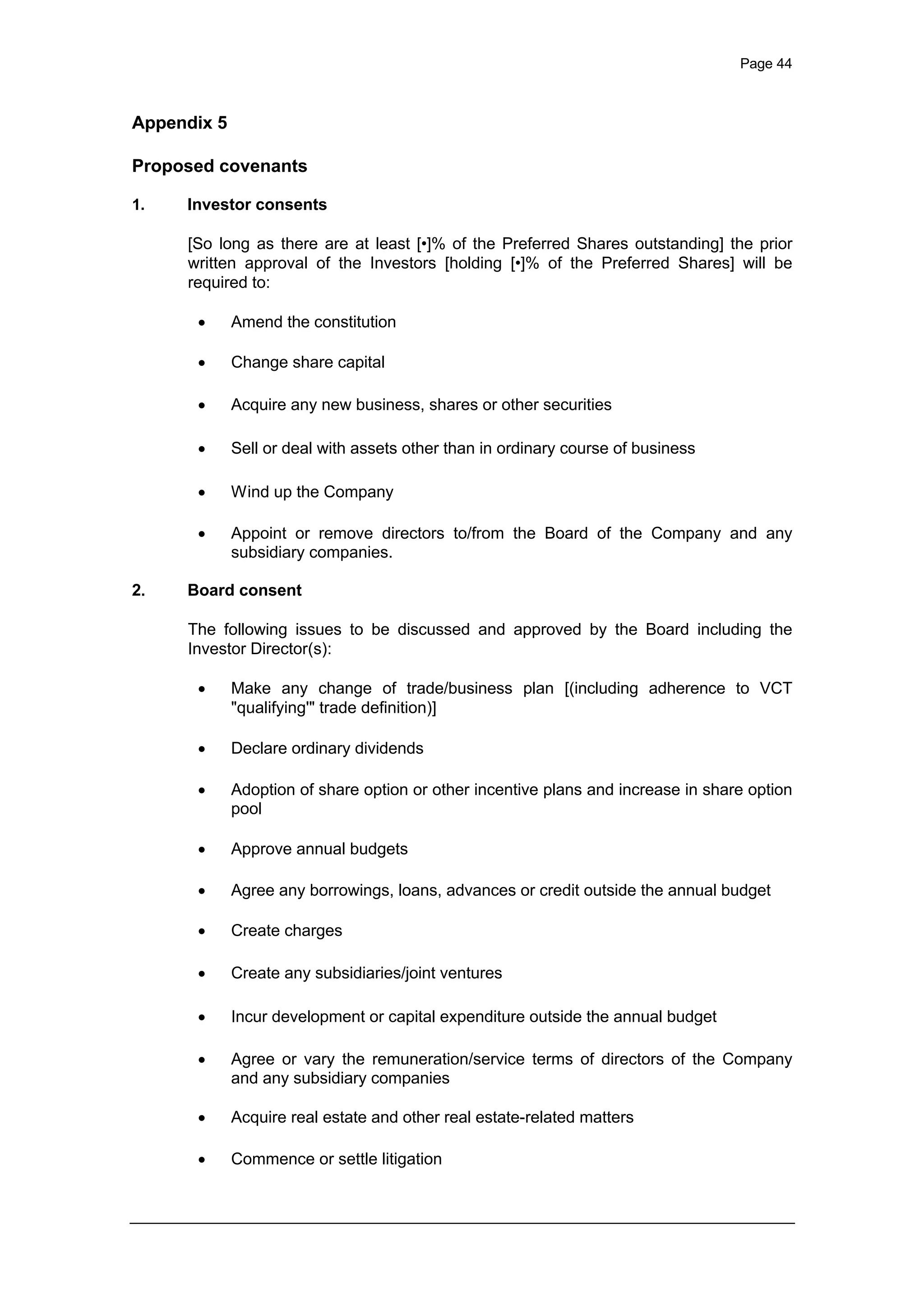 Page 44
Appendix 5
Proposed covenants
1. Investor consents
[So long as there are at least [•]% of the Preferred Shares outstanding] the prior
written approval of the Investors [holding [•]% of the Preferred Shares] will be
required to:
· Amend the constitution
· Change share capital
· Acquire any new business, shares or other securities
· Sell or deal with assets other than in ordinary course of business
· Wind up the Company
· Appoint or remove directors to/from the Board of the Company and any
subsidiary companies.
2. Board consent
The following issues to be discussed and approved by the Board including the
Investor Director(s):
· Make any change of trade/business plan [(including adherence to VCT
"qualifying'" trade definition)]
· Declare ordinary dividends
· Adoption of share option or other incentive plans and increase in share option
pool
· Approve annual budgets
· Agree any borrowings, loans, advances or credit outside the annual budget
· Create charges
· Create any subsidiaries/joint ventures
· Incur development or capital expenditure outside the annual budget
· Agree or vary the remuneration/service terms of directors of the Company
and any subsidiary companies
· Acquire real estate and other real estate-related matters
· Commence or settle litigation
 