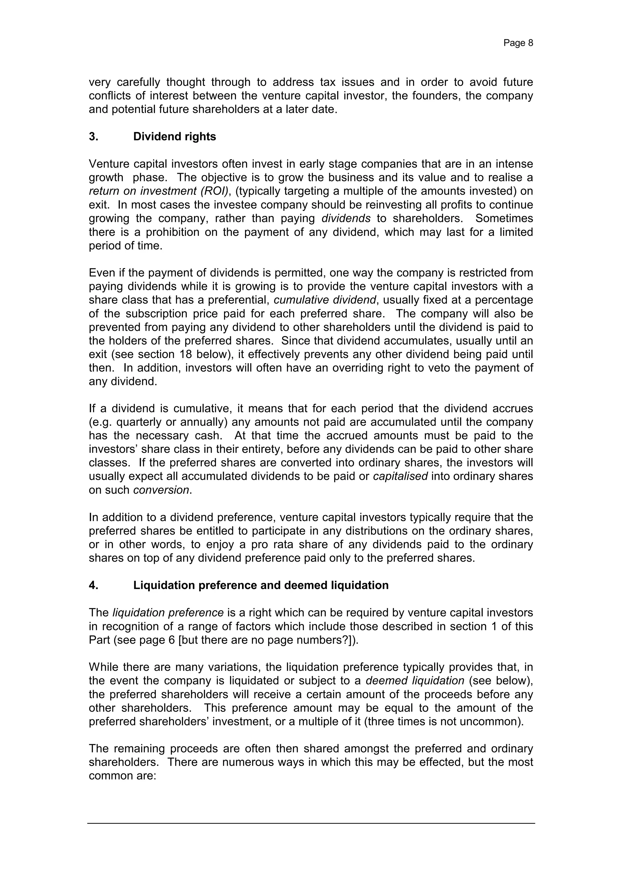 Page 8
very carefully thought through to address tax issues and in order to avoid future
conflicts of interest between the venture capital investor, the founders, the company
and potential future shareholders at a later date.
3. Dividend rights
Venture capital investors often invest in early stage companies that are in an intense
growth phase. The objective is to grow the business and its value and to realise a
return on investment (ROI), (typically targeting a multiple of the amounts invested) on
exit. In most cases the investee company should be reinvesting all profits to continue
growing the company, rather than paying dividends to shareholders. Sometimes
there is a prohibition on the payment of any dividend, which may last for a limited
period of time.
Even if the payment of dividends is permitted, one way the company is restricted from
paying dividends while it is growing is to provide the venture capital investors with a
share class that has a preferential, cumulative dividend, usually fixed at a percentage
of the subscription price paid for each preferred share. The company will also be
prevented from paying any dividend to other shareholders until the dividend is paid to
the holders of the preferred shares. Since that dividend accumulates, usually until an
exit (see section 18 below), it effectively prevents any other dividend being paid until
then. In addition, investors will often have an overriding right to veto the payment of
any dividend.
If a dividend is cumulative, it means that for each period that the dividend accrues
(e.g. quarterly or annually) any amounts not paid are accumulated until the company
has the necessary cash. At that time the accrued amounts must be paid to the
investors’ share class in their entirety, before any dividends can be paid to other share
classes. If the preferred shares are converted into ordinary shares, the investors will
usually expect all accumulated dividends to be paid or capitalised into ordinary shares
on such conversion.
In addition to a dividend preference, venture capital investors typically require that the
preferred shares be entitled to participate in any distributions on the ordinary shares,
or in other words, to enjoy a pro rata share of any dividends paid to the ordinary
shares on top of any dividend preference paid only to the preferred shares.
4. Liquidation preference and deemed liquidation
The liquidation preference is a right which can be required by venture capital investors
in recognition of a range of factors which include those described in section 1 of this
Part (see page 6 [but there are no page numbers?]).
While there are many variations, the liquidation preference typically provides that, in
the event the company is liquidated or subject to a deemed liquidation (see below),
the preferred shareholders will receive a certain amount of the proceeds before any
other shareholders. This preference amount may be equal to the amount of the
preferred shareholders’ investment, or a multiple of it (three times is not uncommon).
The remaining proceeds are often then shared amongst the preferred and ordinary
shareholders. There are numerous ways in which this may be effected, but the most
common are:
 