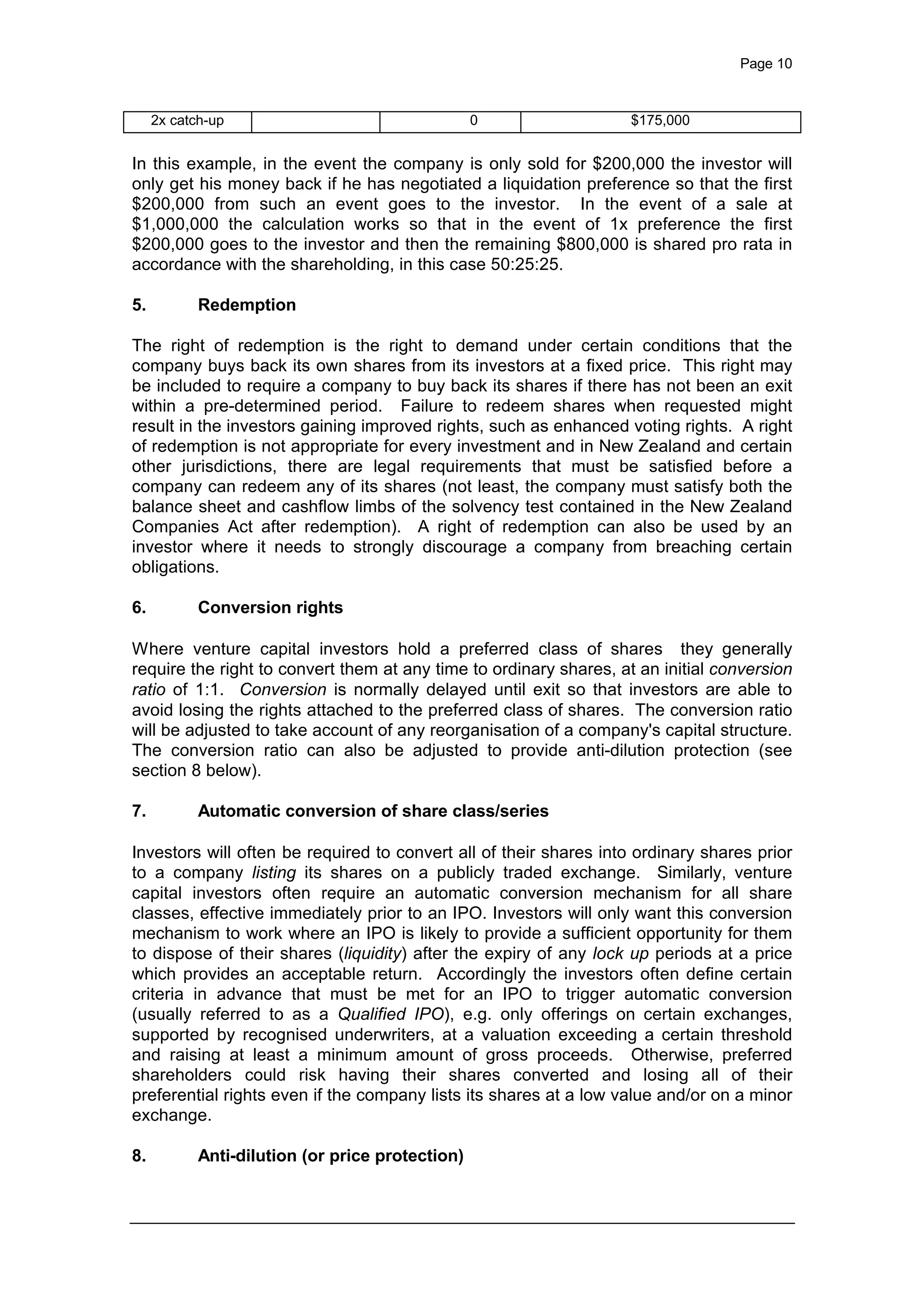 Page 10
2x catch-up 0 $175,000
In this example, in the event the company is only sold for $200,000 the investor will
only get his money back if he has negotiated a liquidation preference so that the first
$200,000 from such an event goes to the investor. In the event of a sale at
$1,000,000 the calculation works so that in the event of 1x preference the first
$200,000 goes to the investor and then the remaining $800,000 is shared pro rata in
accordance with the shareholding, in this case 50:25:25.
5. Redemption
The right of redemption is the right to demand under certain conditions that the
company buys back its own shares from its investors at a fixed price. This right may
be included to require a company to buy back its shares if there has not been an exit
within a pre-determined period. Failure to redeem shares when requested might
result in the investors gaining improved rights, such as enhanced voting rights. A right
of redemption is not appropriate for every investment and in New Zealand and certain
other jurisdictions, there are legal requirements that must be satisfied before a
company can redeem any of its shares (not least, the company must satisfy both the
balance sheet and cashflow limbs of the solvency test contained in the New Zealand
Companies Act after redemption). A right of redemption can also be used by an
investor where it needs to strongly discourage a company from breaching certain
obligations.
6. Conversion rights
Where venture capital investors hold a preferred class of shares they generally
require the right to convert them at any time to ordinary shares, at an initial conversion
ratio of 1:1. Conversion is normally delayed until exit so that investors are able to
avoid losing the rights attached to the preferred class of shares. The conversion ratio
will be adjusted to take account of any reorganisation of a company's capital structure.
The conversion ratio can also be adjusted to provide anti-dilution protection (see
section 8 below).
7. Automatic conversion of share class/series
Investors will often be required to convert all of their shares into ordinary shares prior
to a company listing its shares on a publicly traded exchange. Similarly, venture
capital investors often require an automatic conversion mechanism for all share
classes, effective immediately prior to an IPO. Investors will only want this conversion
mechanism to work where an IPO is likely to provide a sufficient opportunity for them
to dispose of their shares (liquidity) after the expiry of any lock up periods at a price
which provides an acceptable return. Accordingly the investors often define certain
criteria in advance that must be met for an IPO to trigger automatic conversion
(usually referred to as a Qualified IPO), e.g. only offerings on certain exchanges,
supported by recognised underwriters, at a valuation exceeding a certain threshold
and raising at least a minimum amount of gross proceeds. Otherwise, preferred
shareholders could risk having their shares converted and losing all of their
preferential rights even if the company lists its shares at a low value and/or on a minor
exchange.
8. Anti-dilution (or price protection)
 