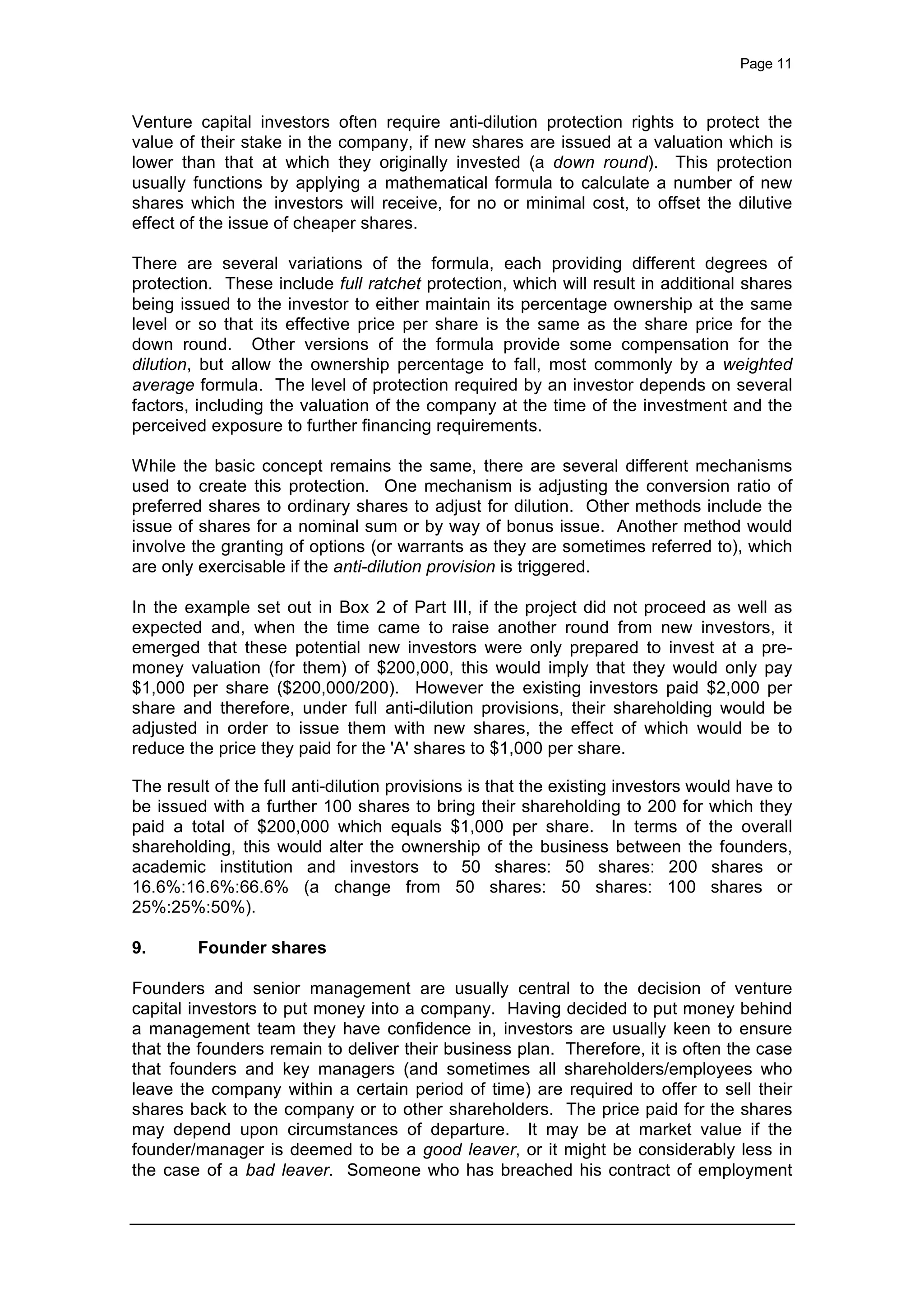 Page 11
Venture capital investors often require anti-dilution protection rights to protect the
value of their stake in the company, if new shares are issued at a valuation which is
lower than that at which they originally invested (a down round). This protection
usually functions by applying a mathematical formula to calculate a number of new
shares which the investors will receive, for no or minimal cost, to offset the dilutive
effect of the issue of cheaper shares.
There are several variations of the formula, each providing different degrees of
protection. These include full ratchet protection, which will result in additional shares
being issued to the investor to either maintain its percentage ownership at the same
level or so that its effective price per share is the same as the share price for the
down round. Other versions of the formula provide some compensation for the
dilution, but allow the ownership percentage to fall, most commonly by a weighted
average formula. The level of protection required by an investor depends on several
factors, including the valuation of the company at the time of the investment and the
perceived exposure to further financing requirements.
While the basic concept remains the same, there are several different mechanisms
used to create this protection. One mechanism is adjusting the conversion ratio of
preferred shares to ordinary shares to adjust for dilution. Other methods include the
issue of shares for a nominal sum or by way of bonus issue. Another method would
involve the granting of options (or warrants as they are sometimes referred to), which
are only exercisable if the anti-dilution provision is triggered.
In the example set out in Box 2 of Part III, if the project did not proceed as well as
expected and, when the time came to raise another round from new investors, it
emerged that these potential new investors were only prepared to invest at a pre-
money valuation (for them) of $200,000, this would imply that they would only pay
$1,000 per share ($200,000/200). However the existing investors paid $2,000 per
share and therefore, under full anti-dilution provisions, their shareholding would be
adjusted in order to issue them with new shares, the effect of which would be to
reduce the price they paid for the 'A' shares to $1,000 per share.
The result of the full anti-dilution provisions is that the existing investors would have to
be issued with a further 100 shares to bring their shareholding to 200 for which they
paid a total of $200,000 which equals $1,000 per share. In terms of the overall
shareholding, this would alter the ownership of the business between the founders,
academic institution and investors to 50 shares: 50 shares: 200 shares or
16.6%:16.6%:66.6% (a change from 50 shares: 50 shares: 100 shares or
25%:25%:50%).
9. Founder shares
Founders and senior management are usually central to the decision of venture
capital investors to put money into a company. Having decided to put money behind
a management team they have confidence in, investors are usually keen to ensure
that the founders remain to deliver their business plan. Therefore, it is often the case
that founders and key managers (and sometimes all shareholders/employees who
leave the company within a certain period of time) are required to offer to sell their
shares back to the company or to other shareholders. The price paid for the shares
may depend upon circumstances of departure. It may be at market value if the
founder/manager is deemed to be a good leaver, or it might be considerably less in
the case of a bad leaver. Someone who has breached his contract of employment
 