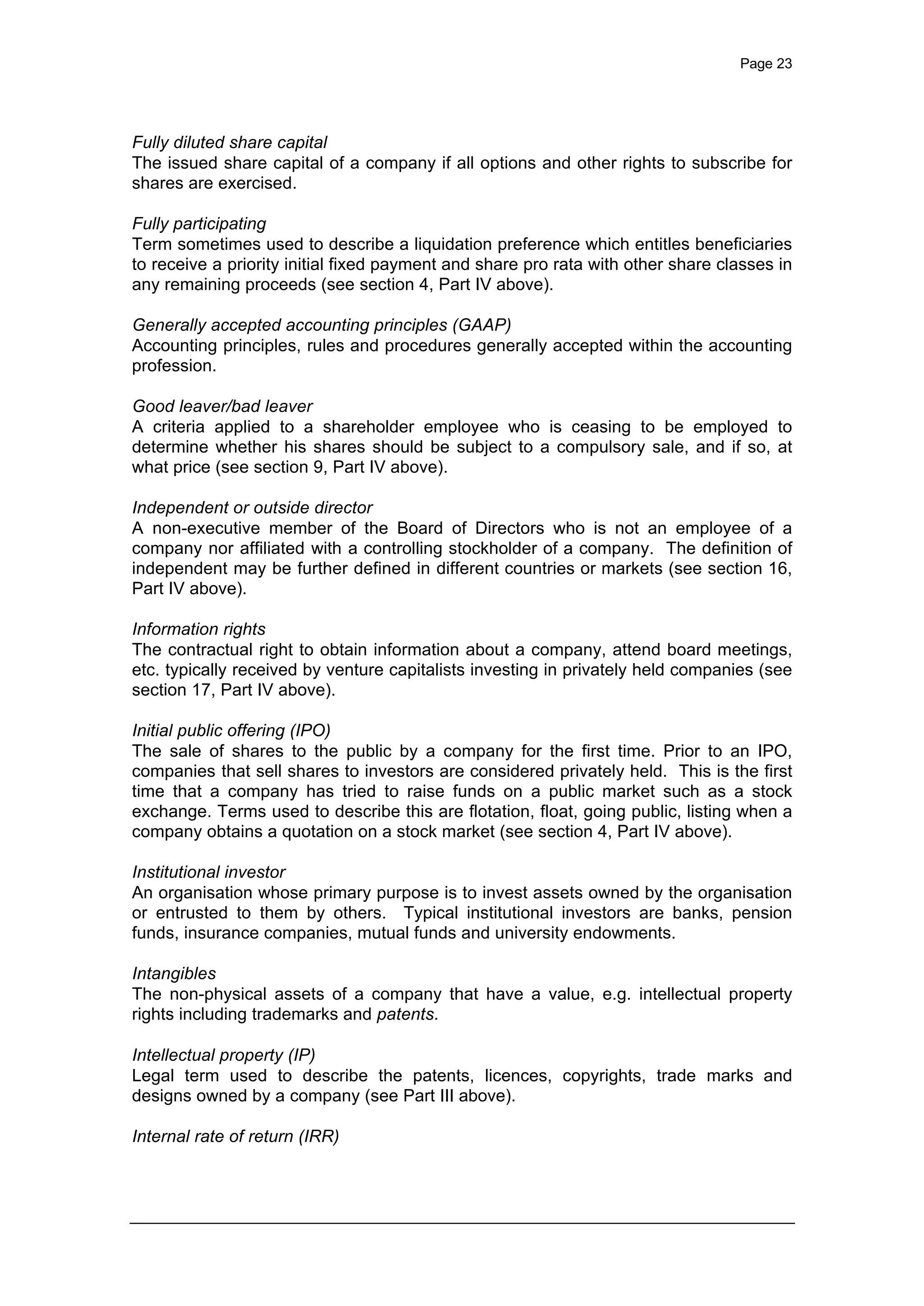 Page 23
Fully diluted share capital
The issued share capital of a company if all options and other rights to subscribe for
shares are exercised.
Fully participating
Term sometimes used to describe a liquidation preference which entitles beneficiaries
to receive a priority initial fixed payment and share pro rata with other share classes in
any remaining proceeds (see section 4, Part IV above).
Generally accepted accounting principles (GAAP)
Accounting principles, rules and procedures generally accepted within the accounting
profession.
Good leaver/bad leaver
A criteria applied to a shareholder employee who is ceasing to be employed to
determine whether his shares should be subject to a compulsory sale, and if so, at
what price (see section 9, Part IV above).
Independent or outside director
A non-executive member of the Board of Directors who is not an employee of a
company nor affiliated with a controlling stockholder of a company. The definition of
independent may be further defined in different countries or markets (see section 16,
Part IV above).
Information rights
The contractual right to obtain information about a company, attend board meetings,
etc. typically received by venture capitalists investing in privately held companies (see
section 17, Part IV above).
Initial public offering (IPO)
The sale of shares to the public by a company for the first time. Prior to an IPO,
companies that sell shares to investors are considered privately held. This is the first
time that a company has tried to raise funds on a public market such as a stock
exchange. Terms used to describe this are flotation, float, going public, listing when a
company obtains a quotation on a stock market (see section 4, Part IV above).
Institutional investor
An organisation whose primary purpose is to invest assets owned by the organisation
or entrusted to them by others. Typical institutional investors are banks, pension
funds, insurance companies, mutual funds and university endowments.
Intangibles
The non-physical assets of a company that have a value, e.g. intellectual property
rights including trademarks and patents.
Intellectual property (IP)
Legal term used to describe the patents, licences, copyrights, trade marks and
designs owned by a company (see Part III above).
Internal rate of return (IRR)
 