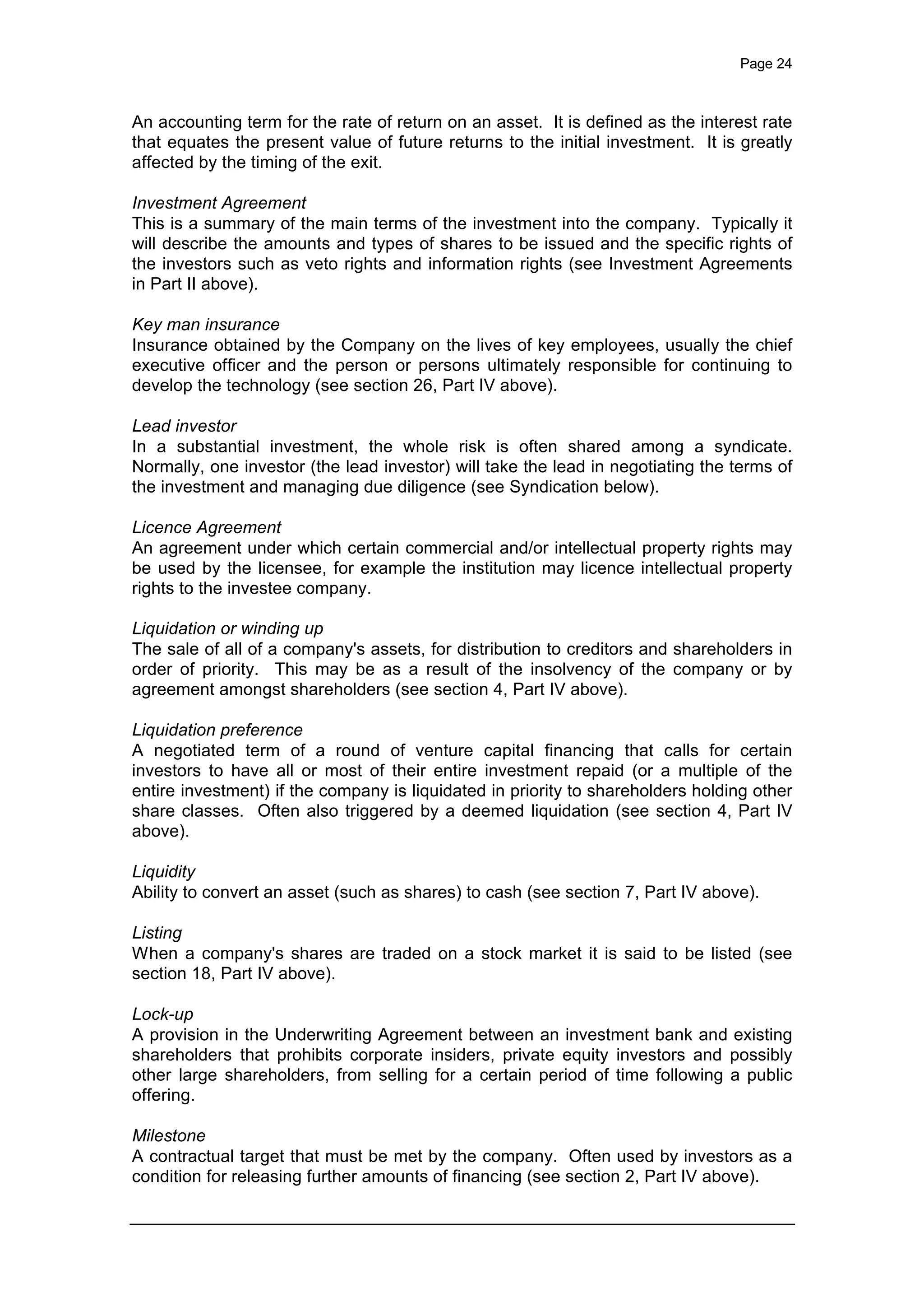 Page 24
An accounting term for the rate of return on an asset. It is defined as the interest rate
that equates the present value of future returns to the initial investment. It is greatly
affected by the timing of the exit.
Investment Agreement
This is a summary of the main terms of the investment into the company. Typically it
will describe the amounts and types of shares to be issued and the specific rights of
the investors such as veto rights and information rights (see Investment Agreements
in Part II above).
Key man insurance
Insurance obtained by the Company on the lives of key employees, usually the chief
executive officer and the person or persons ultimately responsible for continuing to
develop the technology (see section 26, Part IV above).
Lead investor
In a substantial investment, the whole risk is often shared among a syndicate.
Normally, one investor (the lead investor) will take the lead in negotiating the terms of
the investment and managing due diligence (see Syndication below).
Licence Agreement
An agreement under which certain commercial and/or intellectual property rights may
be used by the licensee, for example the institution may licence intellectual property
rights to the investee company.
Liquidation or winding up
The sale of all of a company's assets, for distribution to creditors and shareholders in
order of priority. This may be as a result of the insolvency of the company or by
agreement amongst shareholders (see section 4, Part IV above).
Liquidation preference
A negotiated term of a round of venture capital financing that calls for certain
investors to have all or most of their entire investment repaid (or a multiple of the
entire investment) if the company is liquidated in priority to shareholders holding other
share classes. Often also triggered by a deemed liquidation (see section 4, Part IV
above).
Liquidity
Ability to convert an asset (such as shares) to cash (see section 7, Part IV above).
Listing
When a company's shares are traded on a stock market it is said to be listed (see
section 18, Part IV above).
Lock-up
A provision in the Underwriting Agreement between an investment bank and existing
shareholders that prohibits corporate insiders, private equity investors and possibly
other large shareholders, from selling for a certain period of time following a public
offering.
Milestone
A contractual target that must be met by the company. Often used by investors as a
condition for releasing further amounts of financing (see section 2, Part IV above).
 