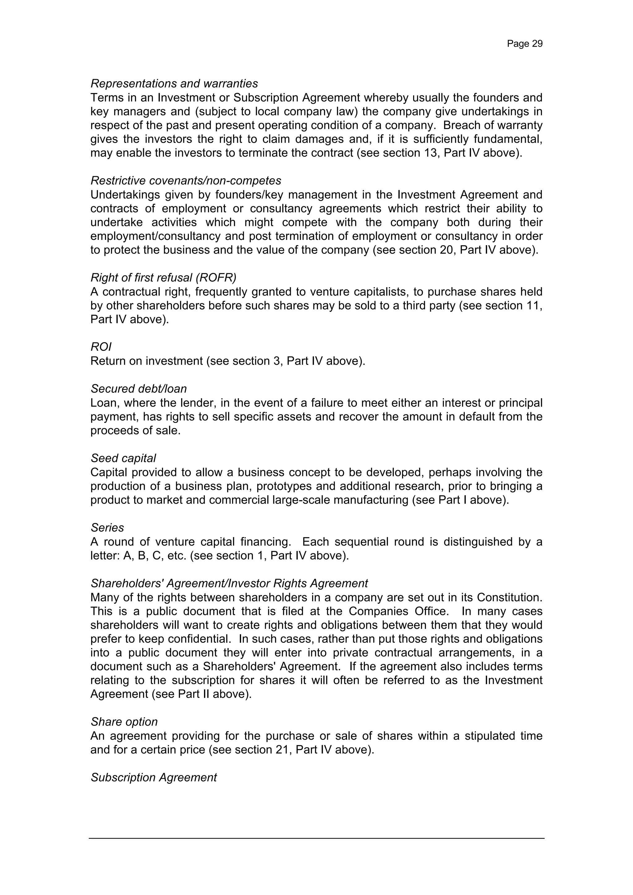 Page 29
Representations and warranties
Terms in an Investment or Subscription Agreement whereby usually the founders and
key managers and (subject to local company law) the company give undertakings in
respect of the past and present operating condition of a company. Breach of warranty
gives the investors the right to claim damages and, if it is sufficiently fundamental,
may enable the investors to terminate the contract (see section 13, Part IV above).
Restrictive covenants/non-competes
Undertakings given by founders/key management in the Investment Agreement and
contracts of employment or consultancy agreements which restrict their ability to
undertake activities which might compete with the company both during their
employment/consultancy and post termination of employment or consultancy in order
to protect the business and the value of the company (see section 20, Part IV above).
Right of first refusal (ROFR)
A contractual right, frequently granted to venture capitalists, to purchase shares held
by other shareholders before such shares may be sold to a third party (see section 11,
Part IV above).
ROI
Return on investment (see section 3, Part IV above).
Secured debt/loan
Loan, where the lender, in the event of a failure to meet either an interest or principal
payment, has rights to sell specific assets and recover the amount in default from the
proceeds of sale.
Seed capital
Capital provided to allow a business concept to be developed, perhaps involving the
production of a business plan, prototypes and additional research, prior to bringing a
product to market and commercial large-scale manufacturing (see Part I above).
Series
A round of venture capital financing. Each sequential round is distinguished by a
letter: A, B, C, etc. (see section 1, Part IV above).
Shareholders' Agreement/Investor Rights Agreement
Many of the rights between shareholders in a company are set out in its Constitution.
This is a public document that is filed at the Companies Office. In many cases
shareholders will want to create rights and obligations between them that they would
prefer to keep confidential. In such cases, rather than put those rights and obligations
into a public document they will enter into private contractual arrangements, in a
document such as a Shareholders' Agreement. If the agreement also includes terms
relating to the subscription for shares it will often be referred to as the Investment
Agreement (see Part II above).
Share option
An agreement providing for the purchase or sale of shares within a stipulated time
and for a certain price (see section 21, Part IV above).
Subscription Agreement
 