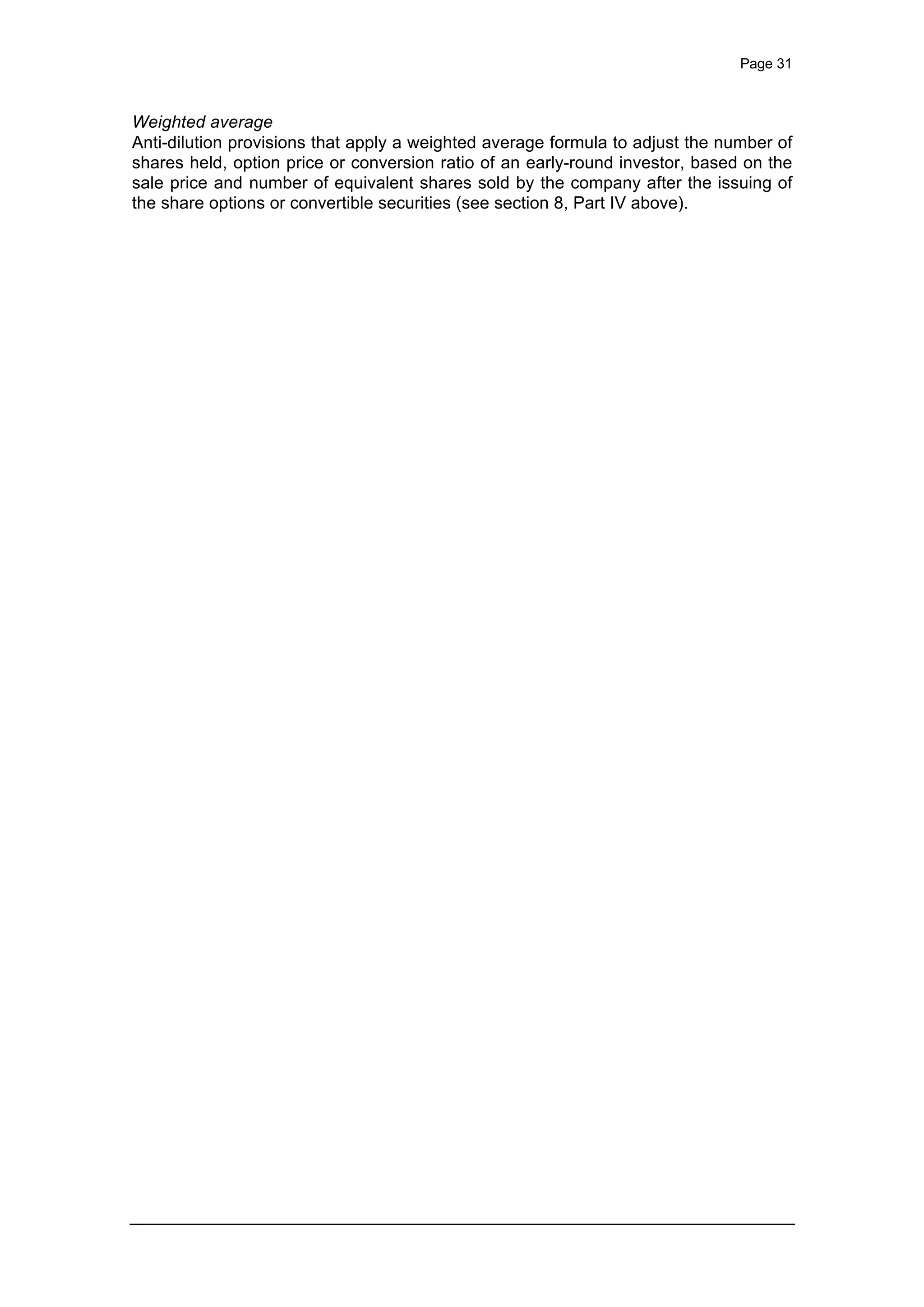 Page 31
Weighted average
Anti-dilution provisions that apply a weighted average formula to adjust the number of
shares held, option price or conversion ratio of an early-round investor, based on the
sale price and number of equivalent shares sold by the company after the issuing of
the share options or convertible securities (see section 8, Part IV above).
 