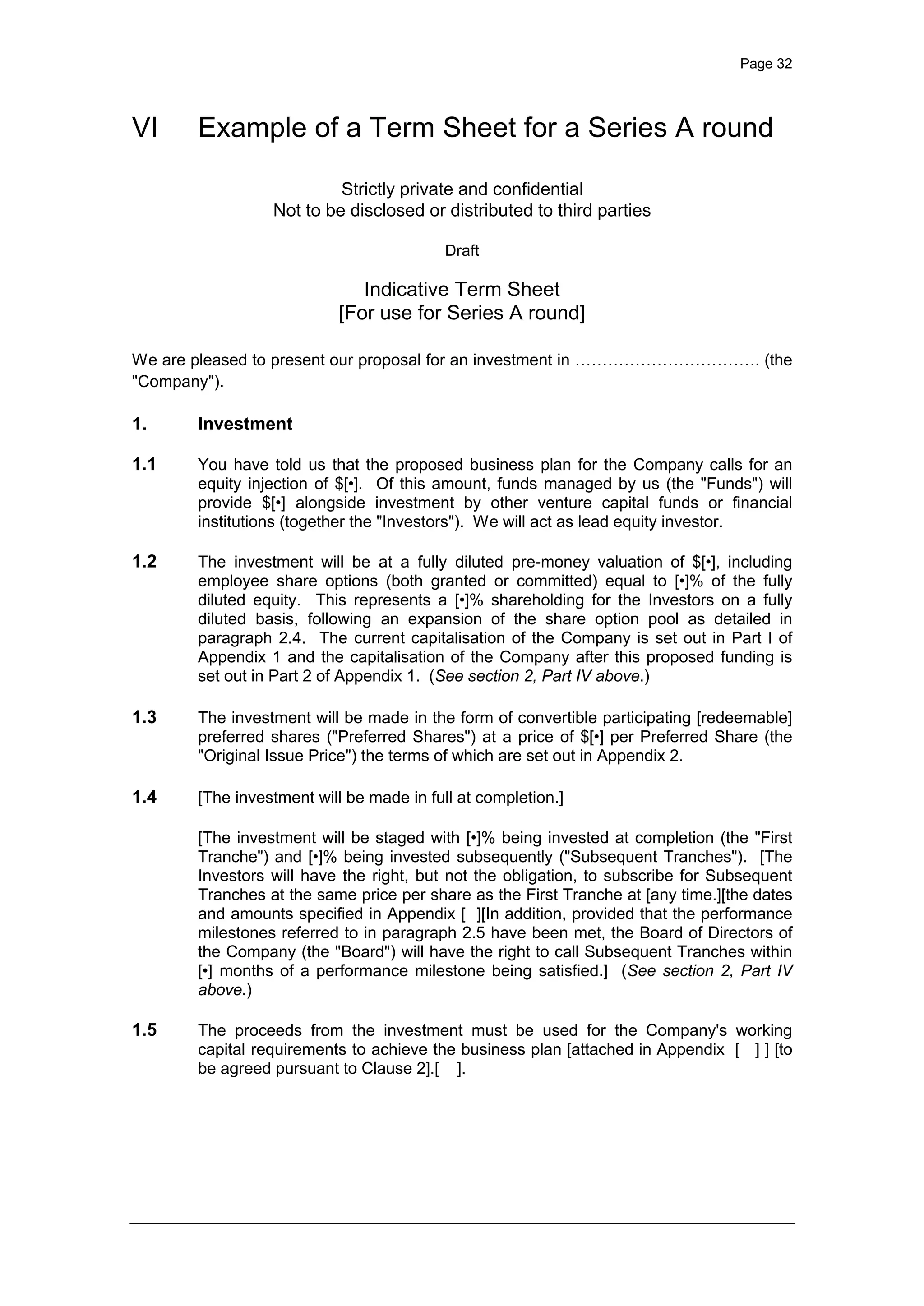 Page 32
VI Example of a Term Sheet for a Series A round
Strictly private and confidential
Not to be disclosed or distributed to third parties
Draft
Indicative Term Sheet
[For use for Series A round]
We are pleased to present our proposal for an investment in ……………………………. (the
"Company").
1. Investment
1.1 You have told us that the proposed business plan for the Company calls for an
equity injection of $[•]. Of this amount, funds managed by us (the "Funds") will
provide $[•] alongside investment by other venture capital funds or financial
institutions (together the "Investors"). We will act as lead equity investor.
1.2 The investment will be at a fully diluted pre-money valuation of $[•], including
employee share options (both granted or committed) equal to [•]% of the fully
diluted equity. This represents a [•]% shareholding for the Investors on a fully
diluted basis, following an expansion of the share option pool as detailed in
paragraph 2.4. The current capitalisation of the Company is set out in Part I of
Appendix 1 and the capitalisation of the Company after this proposed funding is
set out in Part 2 of Appendix 1. (See section 2, Part IV above.)
1.3 The investment will be made in the form of convertible participating [redeemable]
preferred shares ("Preferred Shares") at a price of $[•] per Preferred Share (the
"Original Issue Price") the terms of which are set out in Appendix 2.
1.4 [The investment will be made in full at completion.]
[The investment will be staged with [•]% being invested at completion (the "First
Tranche") and [•]% being invested subsequently ("Subsequent Tranches"). [The
Investors will have the right, but not the obligation, to subscribe for Subsequent
Tranches at the same price per share as the First Tranche at [any time.][the dates
and amounts specified in Appendix [ ][In addition, provided that the performance
milestones referred to in paragraph 2.5 have been met, the Board of Directors of
the Company (the "Board") will have the right to call Subsequent Tranches within
[•] months of a performance milestone being satisfied.] (See section 2, Part IV
above.)
1.5 The proceeds from the investment must be used for the Company's working
capital requirements to achieve the business plan [attached in Appendix [ ] ] [to
be agreed pursuant to Clause 2].[ ].
 