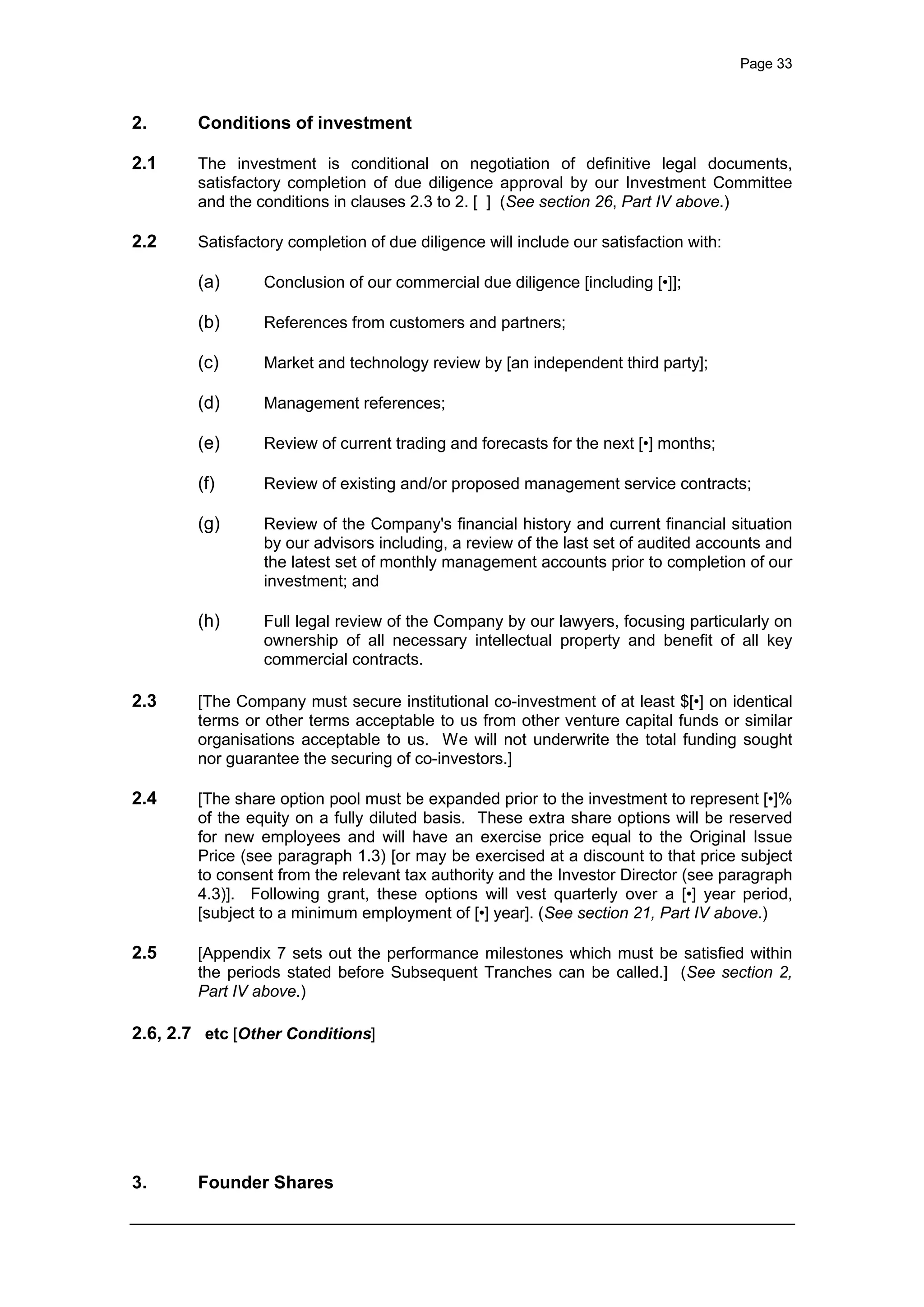 Page 33
2. Conditions of investment
2.1 The investment is conditional on negotiation of definitive legal documents,
satisfactory completion of due diligence approval by our Investment Committee
and the conditions in clauses 2.3 to 2. [ ] (See section 26, Part IV above.)
2.2 Satisfactory completion of due diligence will include our satisfaction with:
(a) Conclusion of our commercial due diligence [including [•]];
(b) References from customers and partners;
(c) Market and technology review by [an independent third party];
(d) Management references;
(e) Review of current trading and forecasts for the next [•] months;
(f) Review of existing and/or proposed management service contracts;
(g) Review of the Company's financial history and current financial situation
by our advisors including, a review of the last set of audited accounts and
the latest set of monthly management accounts prior to completion of our
investment; and
(h) Full legal review of the Company by our lawyers, focusing particularly on
ownership of all necessary intellectual property and benefit of all key
commercial contracts.
2.3 [The Company must secure institutional co-investment of at least $[•] on identical
terms or other terms acceptable to us from other venture capital funds or similar
organisations acceptable to us. We will not underwrite the total funding sought
nor guarantee the securing of co-investors.]
2.4 [The share option pool must be expanded prior to the investment to represent [•]%
of the equity on a fully diluted basis. These extra share options will be reserved
for new employees and will have an exercise price equal to the Original Issue
Price (see paragraph 1.3) [or may be exercised at a discount to that price subject
to consent from the relevant tax authority and the Investor Director (see paragraph
4.3)]. Following grant, these options will vest quarterly over a [•] year period,
[subject to a minimum employment of [•] year]. (See section 21, Part IV above.)
2.5 [Appendix 7 sets out the performance milestones which must be satisfied within
the periods stated before Subsequent Tranches can be called.] (See section 2,
Part IV above.)
2.6, 2.7 etc [Other Conditions]
3. Founder Shares
 