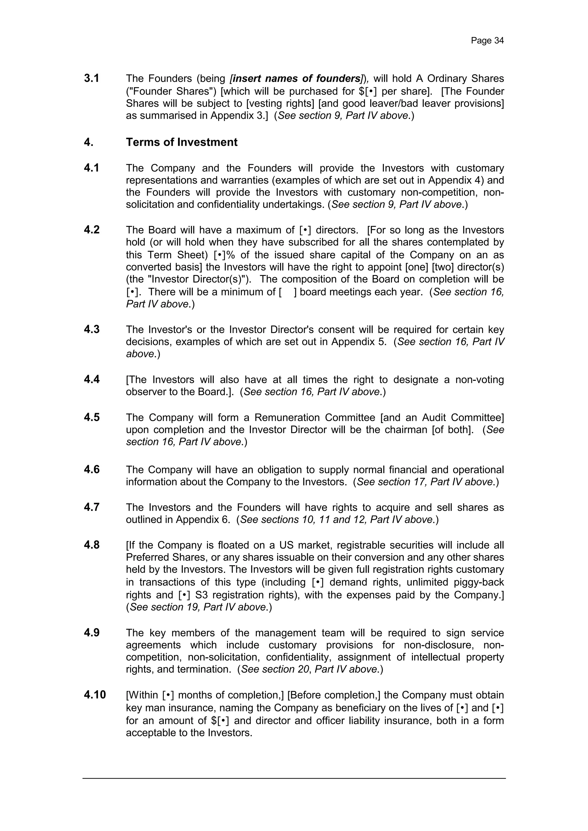 Page 34
3.1 The Founders (being [insert names of founders]), will hold A Ordinary Shares
("Founder Shares") [which will be purchased for $[•] per share]. [The Founder
Shares will be subject to [vesting rights] [and good leaver/bad leaver provisions]
as summarised in Appendix 3.] (See section 9, Part IV above.)
4. Terms of Investment
4.1 The Company and the Founders will provide the Investors with customary
representations and warranties (examples of which are set out in Appendix 4) and
the Founders will provide the Investors with customary non-competition, non-
solicitation and confidentiality undertakings. (See section 9, Part IV above.)
4.2 The Board will have a maximum of [•] directors. [For so long as the Investors
hold (or will hold when they have subscribed for all the shares contemplated by
this Term Sheet) [•]% of the issued share capital of the Company on an as
converted basis] the Investors will have the right to appoint [one] [two] director(s)
(the "Investor Director(s)"). The composition of the Board on completion will be
[•]. There will be a minimum of [ ] board meetings each year. (See section 16,
Part IV above.)
4.3 The Investor's or the Investor Director's consent will be required for certain key
decisions, examples of which are set out in Appendix 5. (See section 16, Part IV
above.)
4.4 [The Investors will also have at all times the right to designate a non-voting
observer to the Board.]. (See section 16, Part IV above.)
4.5 The Company will form a Remuneration Committee [and an Audit Committee]
upon completion and the Investor Director will be the chairman [of both]. (See
section 16, Part IV above.)
4.6 The Company will have an obligation to supply normal financial and operational
information about the Company to the Investors. (See section 17, Part IV above.)
4.7 The Investors and the Founders will have rights to acquire and sell shares as
outlined in Appendix 6. (See sections 10, 11 and 12, Part IV above.)
4.8 [If the Company is floated on a US market, registrable securities will include all
Preferred Shares, or any shares issuable on their conversion and any other shares
held by the Investors. The Investors will be given full registration rights customary
in transactions of this type (including [•] demand rights, unlimited piggy-back
rights and [•] S3 registration rights), with the expenses paid by the Company.]
(See section 19, Part IV above.)
4.9 The key members of the management team will be required to sign service
agreements which include customary provisions for non-disclosure, non-
competition, non-solicitation, confidentiality, assignment of intellectual property
rights, and termination. (See section 20, Part IV above.)
4.10 [Within [•] months of completion,] [Before completion,] the Company must obtain
key man insurance, naming the Company as beneficiary on the lives of [•] and [•]
for an amount of $[•] and director and officer liability insurance, both in a form
acceptable to the Investors.
 