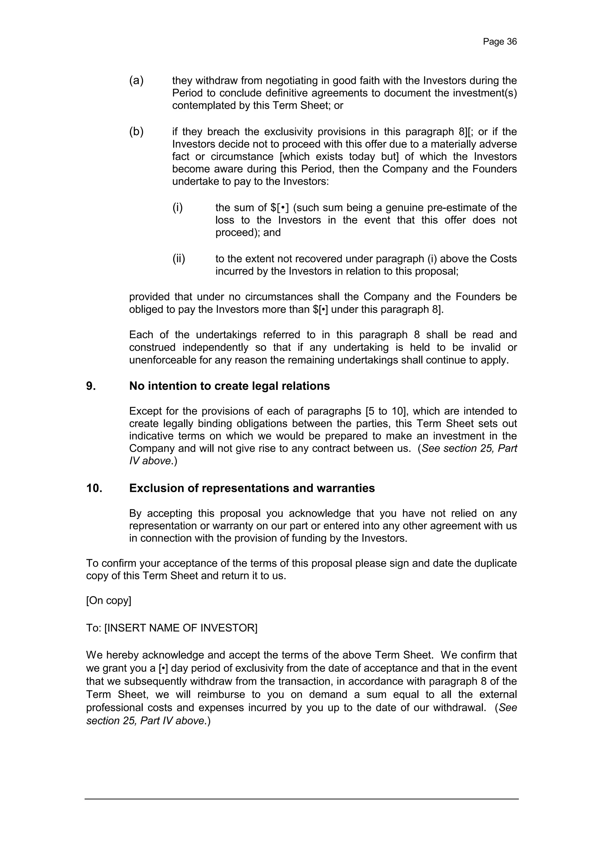 Page 36
(a) they withdraw from negotiating in good faith with the Investors during the
Period to conclude definitive agreements to document the investment(s)
contemplated by this Term Sheet; or
(b) if they breach the exclusivity provisions in this paragraph 8][; or if the
Investors decide not to proceed with this offer due to a materially adverse
fact or circumstance [which exists today but] of which the Investors
become aware during this Period, then the Company and the Founders
undertake to pay to the Investors:
(i) the sum of $[•] (such sum being a genuine pre-estimate of the
loss to the Investors in the event that this offer does not
proceed); and
(ii) to the extent not recovered under paragraph (i) above the Costs
incurred by the Investors in relation to this proposal;
provided that under no circumstances shall the Company and the Founders be
obliged to pay the Investors more than $[•] under this paragraph 8].
Each of the undertakings referred to in this paragraph 8 shall be read and
construed independently so that if any undertaking is held to be invalid or
unenforceable for any reason the remaining undertakings shall continue to apply.
9. No intention to create legal relations
Except for the provisions of each of paragraphs [5 to 10], which are intended to
create legally binding obligations between the parties, this Term Sheet sets out
indicative terms on which we would be prepared to make an investment in the
Company and will not give rise to any contract between us. (See section 25, Part
IV above.)
10. Exclusion of representations and warranties
By accepting this proposal you acknowledge that you have not relied on any
representation or warranty on our part or entered into any other agreement with us
in connection with the provision of funding by the Investors.
To confirm your acceptance of the terms of this proposal please sign and date the duplicate
copy of this Term Sheet and return it to us.
[On copy]
To: [INSERT NAME OF INVESTOR]
We hereby acknowledge and accept the terms of the above Term Sheet. We confirm that
we grant you a [•] day period of exclusivity from the date of acceptance and that in the event
that we subsequently withdraw from the transaction, in accordance with paragraph 8 of the
Term Sheet, we will reimburse to you on demand a sum equal to all the external
professional costs and expenses incurred by you up to the date of our withdrawal. (See
section 25, Part IV above.)
 