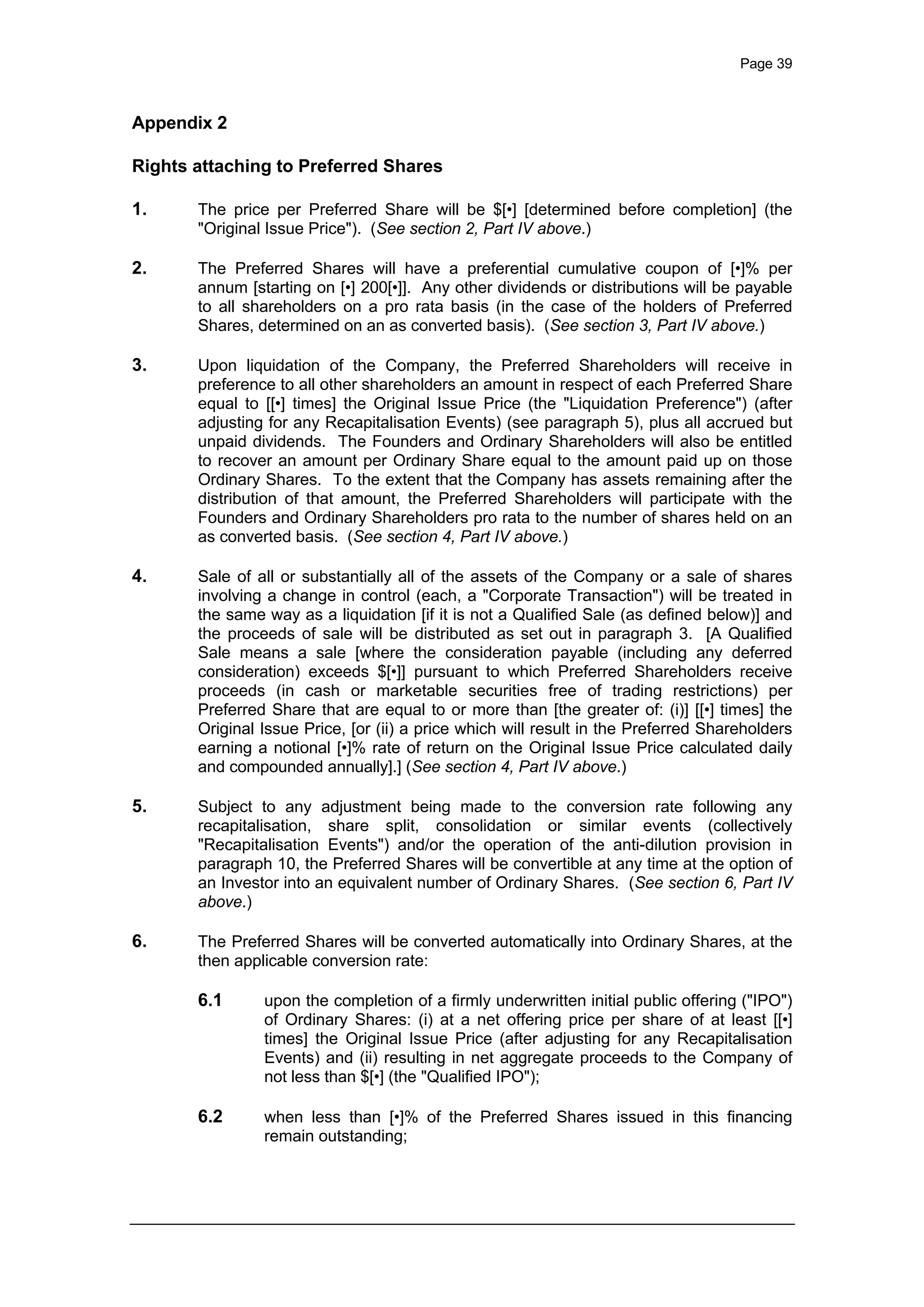 Page 39
Appendix 2
Rights attaching to Preferred Shares
1. The price per Preferred Share will be $[•] [determined before completion] (the
"Original Issue Price"). (See section 2, Part IV above.)
2. The Preferred Shares will have a preferential cumulative coupon of [•]% per
annum [starting on [•] 200[•]]. Any other dividends or distributions will be payable
to all shareholders on a pro rata basis (in the case of the holders of Preferred
Shares, determined on an as converted basis). (See section 3, Part IV above.)
3. Upon liquidation of the Company, the Preferred Shareholders will receive in
preference to all other shareholders an amount in respect of each Preferred Share
equal to [[•] times] the Original Issue Price (the "Liquidation Preference") (after
adjusting for any Recapitalisation Events) (see paragraph 5), plus all accrued but
unpaid dividends. The Founders and Ordinary Shareholders will also be entitled
to recover an amount per Ordinary Share equal to the amount paid up on those
Ordinary Shares. To the extent that the Company has assets remaining after the
distribution of that amount, the Preferred Shareholders will participate with the
Founders and Ordinary Shareholders pro rata to the number of shares held on an
as converted basis. (See section 4, Part IV above.)
4. Sale of all or substantially all of the assets of the Company or a sale of shares
involving a change in control (each, a "Corporate Transaction") will be treated in
the same way as a liquidation [if it is not a Qualified Sale (as defined below)] and
the proceeds of sale will be distributed as set out in paragraph 3. [A Qualified
Sale means a sale [where the consideration payable (including any deferred
consideration) exceeds $[•]] pursuant to which Preferred Shareholders receive
proceeds (in cash or marketable securities free of trading restrictions) per
Preferred Share that are equal to or more than [the greater of: (i)] [[•] times] the
Original Issue Price, [or (ii) a price which will result in the Preferred Shareholders
earning a notional [•]% rate of return on the Original Issue Price calculated daily
and compounded annually].] (See section 4, Part IV above.)
5. Subject to any adjustment being made to the conversion rate following any
recapitalisation, share split, consolidation or similar events (collectively
"Recapitalisation Events") and/or the operation of the anti-dilution provision in
paragraph 10, the Preferred Shares will be convertible at any time at the option of
an Investor into an equivalent number of Ordinary Shares. (See section 6, Part IV
above.)
6. The Preferred Shares will be converted automatically into Ordinary Shares, at the
then applicable conversion rate:
6.1 upon the completion of a firmly underwritten initial public offering ("IPO")
of Ordinary Shares: (i) at a net offering price per share of at least [[•]
times] the Original Issue Price (after adjusting for any Recapitalisation
Events) and (ii) resulting in net aggregate proceeds to the Company of
not less than $[•] (the "Qualified IPO");
6.2 when less than [•]% of the Preferred Shares issued in this financing
remain outstanding;
 