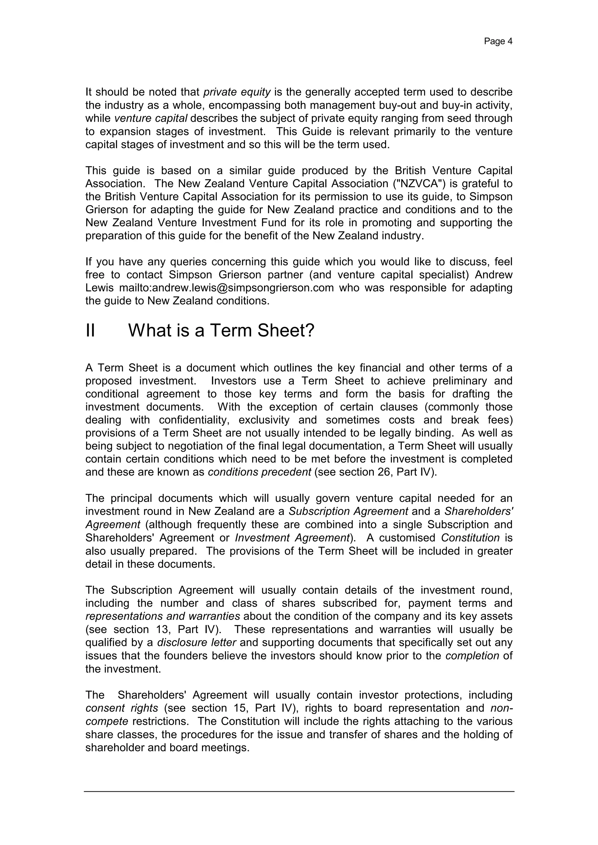 Page 4
It should be noted that private equity is the generally accepted term used to describe
the industry as a whole, encompassing both management buy-out and buy-in activity,
while venture capital describes the subject of private equity ranging from seed through
to expansion stages of investment. This Guide is relevant primarily to the venture
capital stages of investment and so this will be the term used.
This guide is based on a similar guide produced by the British Venture Capital
Association. The New Zealand Venture Capital Association ("NZVCA") is grateful to
the British Venture Capital Association for its permission to use its guide, to Simpson
Grierson for adapting the guide for New Zealand practice and conditions and to the
New Zealand Venture Investment Fund for its role in promoting and supporting the
preparation of this guide for the benefit of the New Zealand industry.
If you have any queries concerning this guide which you would like to discuss, feel
free to contact Simpson Grierson partner (and venture capital specialist) Andrew
Lewis mailto:andrew.lewis@simpsongrierson.com who was responsible for adapting
the guide to New Zealand conditions.
II What is a Term Sheet?
A Term Sheet is a document which outlines the key financial and other terms of a
proposed investment. Investors use a Term Sheet to achieve preliminary and
conditional agreement to those key terms and form the basis for drafting the
investment documents. With the exception of certain clauses (commonly those
dealing with confidentiality, exclusivity and sometimes costs and break fees)
provisions of a Term Sheet are not usually intended to be legally binding. As well as
being subject to negotiation of the final legal documentation, a Term Sheet will usually
contain certain conditions which need to be met before the investment is completed
and these are known as conditions precedent (see section 26, Part IV).
The principal documents which will usually govern venture capital needed for an
investment round in New Zealand are a Subscription Agreement and a Shareholders'
Agreement (although frequently these are combined into a single Subscription and
Shareholders' Agreement or Investment Agreement). A customised Constitution is
also usually prepared. The provisions of the Term Sheet will be included in greater
detail in these documents.
The Subscription Agreement will usually contain details of the investment round,
including the number and class of shares subscribed for, payment terms and
representations and warranties about the condition of the company and its key assets
(see section 13, Part IV). These representations and warranties will usually be
qualified by a disclosure letter and supporting documents that specifically set out any
issues that the founders believe the investors should know prior to the completion of
the investment.
The Shareholders' Agreement will usually contain investor protections, including
consent rights (see section 15, Part IV), rights to board representation and non-
compete restrictions. The Constitution will include the rights attaching to the various
share classes, the procedures for the issue and transfer of shares and the holding of
shareholder and board meetings.
 