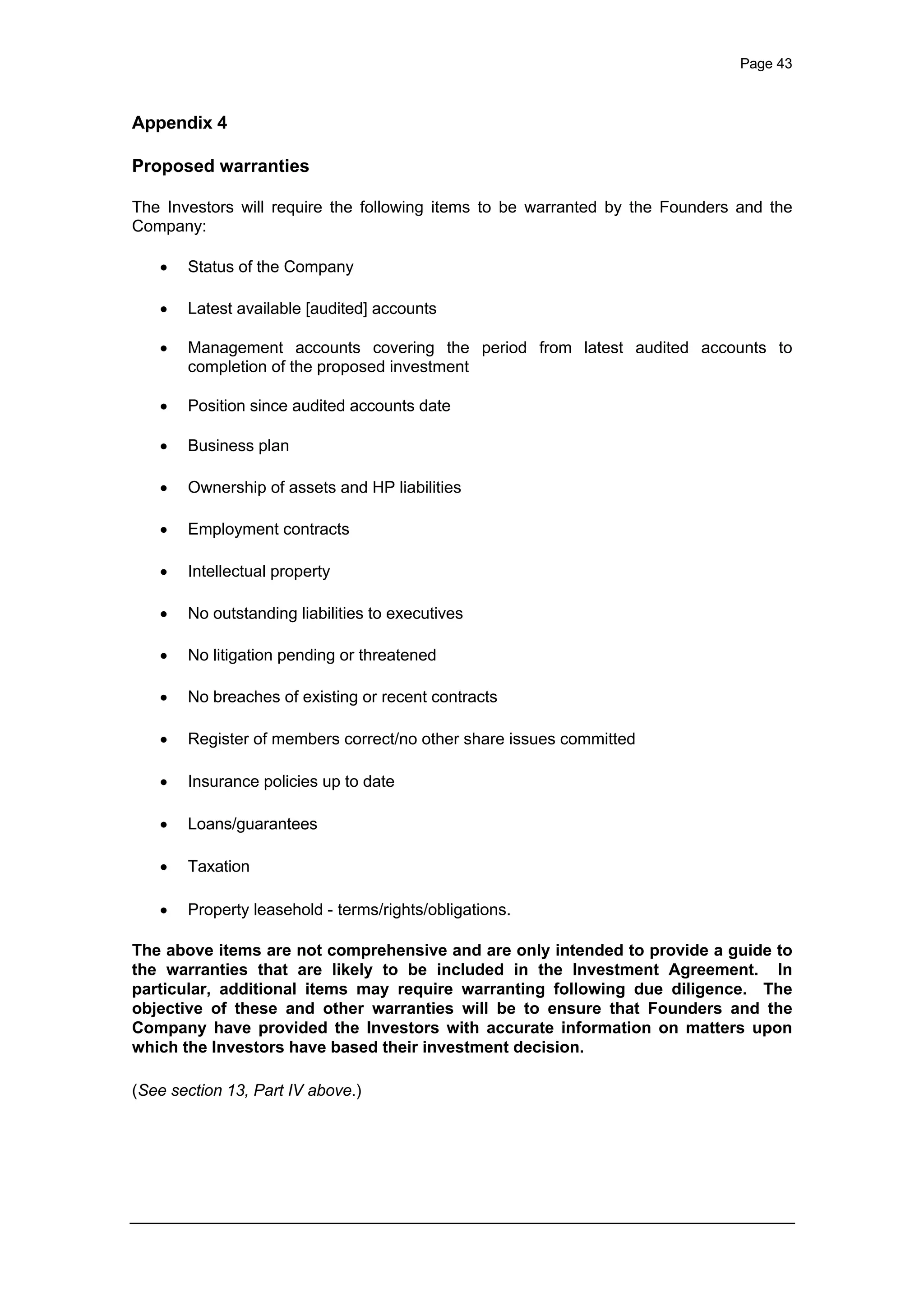 Page 43
Appendix 4
Proposed warranties
The Investors will require the following items to be warranted by the Founders and the
Company:
· Status of the Company
· Latest available [audited] accounts
· Management accounts covering the period from latest audited accounts to
completion of the proposed investment
· Position since audited accounts date
· Business plan
· Ownership of assets and HP liabilities
· Employment contracts
· Intellectual property
· No outstanding liabilities to executives
· No litigation pending or threatened
· No breaches of existing or recent contracts
· Register of members correct/no other share issues committed
· Insurance policies up to date
· Loans/guarantees
· Taxation
· Property leasehold - terms/rights/obligations.
The above items are not comprehensive and are only intended to provide a guide to
the warranties that are likely to be included in the Investment Agreement. In
particular, additional items may require warranting following due diligence. The
objective of these and other warranties will be to ensure that Founders and the
Company have provided the Investors with accurate information on matters upon
which the Investors have based their investment decision.
(See section 13, Part IV above.)
 