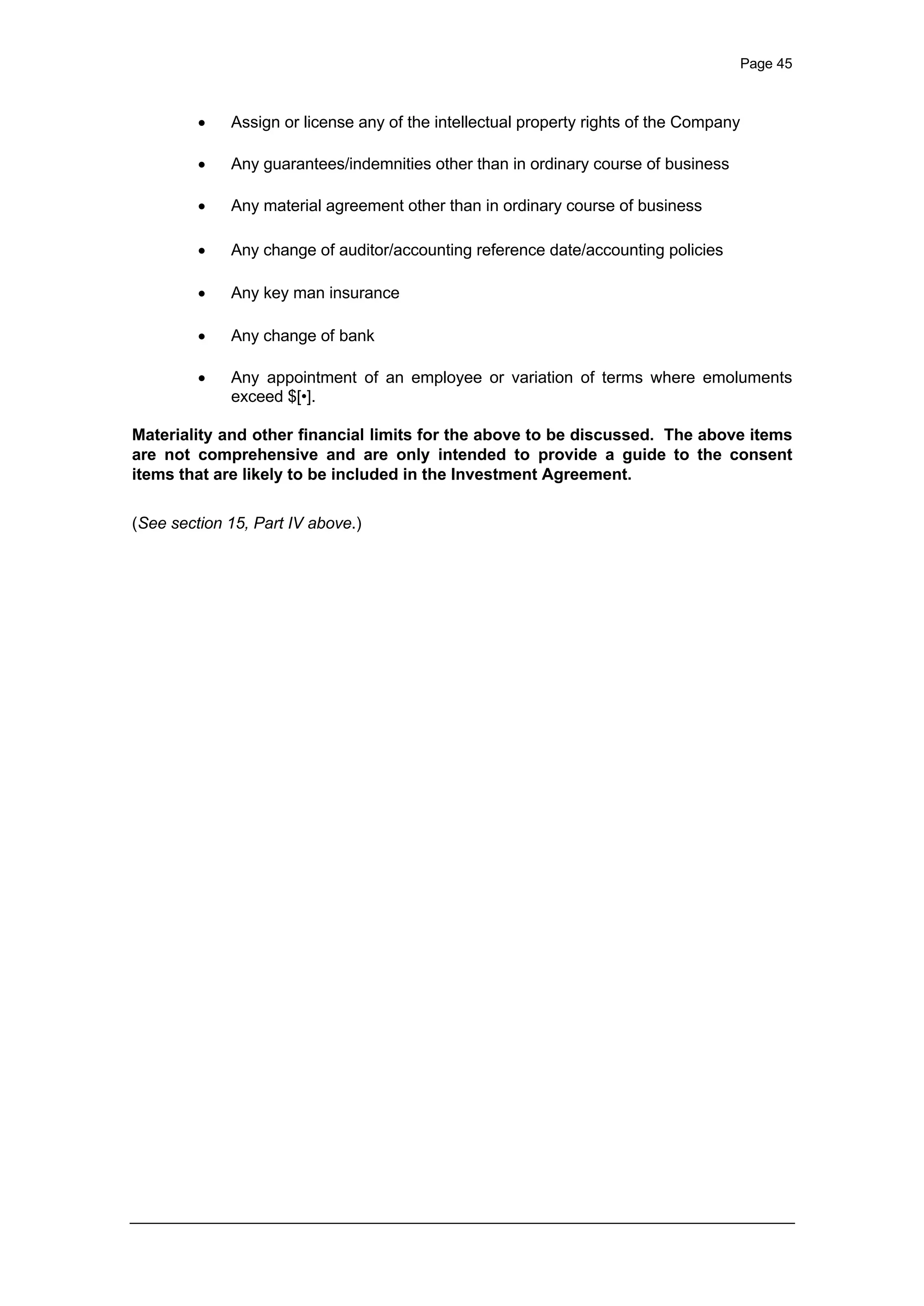 Page 45
· Assign or license any of the intellectual property rights of the Company
· Any guarantees/indemnities other than in ordinary course of business
· Any material agreement other than in ordinary course of business
· Any change of auditor/accounting reference date/accounting policies
· Any key man insurance
· Any change of bank
· Any appointment of an employee or variation of terms where emoluments
exceed $[•].
Materiality and other financial limits for the above to be discussed. The above items
are not comprehensive and are only intended to provide a guide to the consent
items that are likely to be included in the Investment Agreement.
(See section 15, Part IV above.)
 