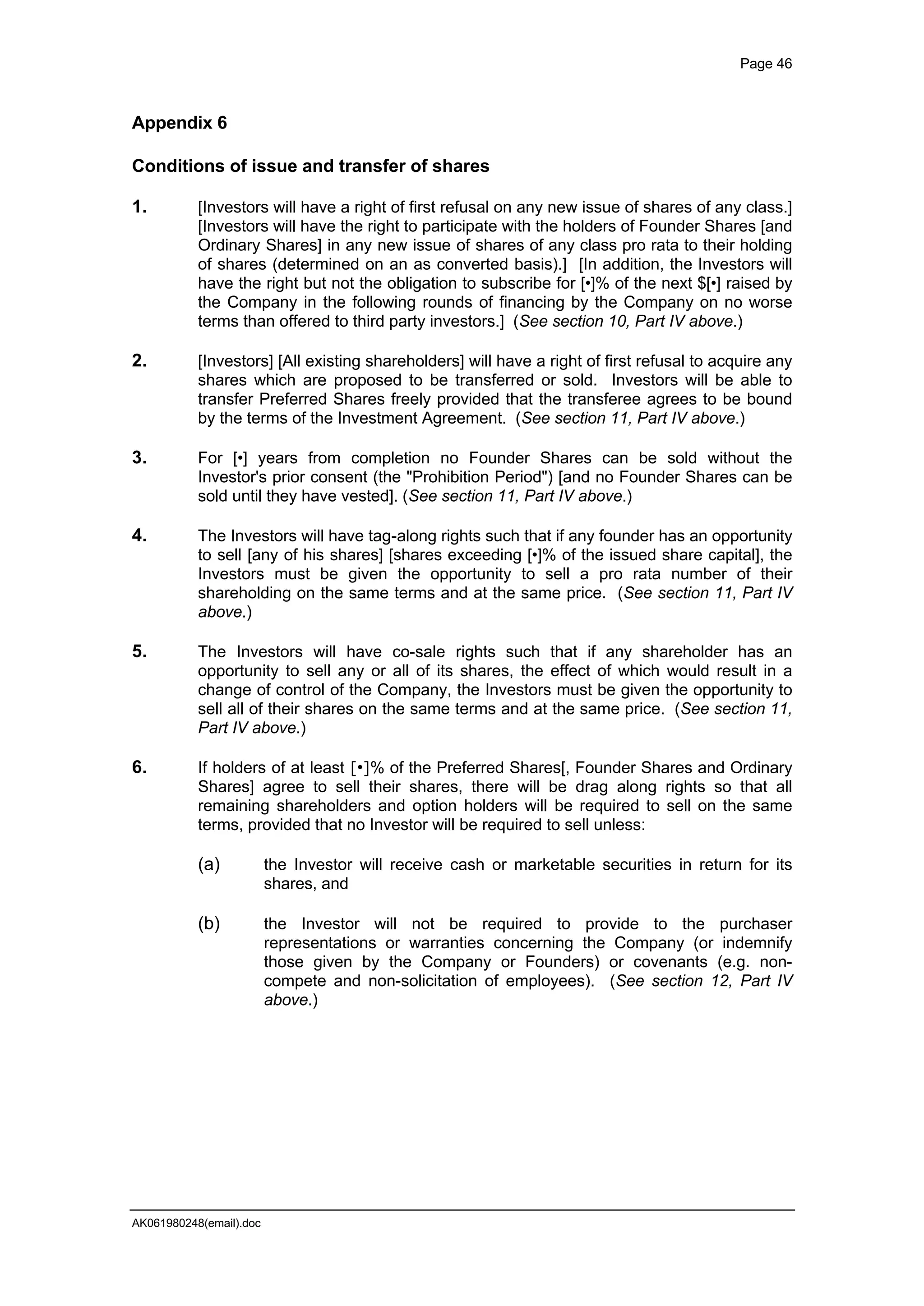 Page 46
AK061980248(email).doc
Appendix 6
Conditions of issue and transfer of shares
1. [Investors will have a right of first refusal on any new issue of shares of any class.]
[Investors will have the right to participate with the holders of Founder Shares [and
Ordinary Shares] in any new issue of shares of any class pro rata to their holding
of shares (determined on an as converted basis).] [In addition, the Investors will
have the right but not the obligation to subscribe for [•]% of the next $[•] raised by
the Company in the following rounds of financing by the Company on no worse
terms than offered to third party investors.] (See section 10, Part IV above.)
2. [Investors] [All existing shareholders] will have a right of first refusal to acquire any
shares which are proposed to be transferred or sold. Investors will be able to
transfer Preferred Shares freely provided that the transferee agrees to be bound
by the terms of the Investment Agreement. (See section 11, Part IV above.)
3. For [•] years from completion no Founder Shares can be sold without the
Investor's prior consent (the "Prohibition Period") [and no Founder Shares can be
sold until they have vested]. (See section 11, Part IV above.)
4. The Investors will have tag-along rights such that if any founder has an opportunity
to sell [any of his shares] [shares exceeding [•]% of the issued share capital], the
Investors must be given the opportunity to sell a pro rata number of their
shareholding on the same terms and at the same price. (See section 11, Part IV
above.)
5. The Investors will have co-sale rights such that if any shareholder has an
opportunity to sell any or all of its shares, the effect of which would result in a
change of control of the Company, the Investors must be given the opportunity to
sell all of their shares on the same terms and at the same price. (See section 11,
Part IV above.)
6. If holders of at least [•]% of the Preferred Shares[, Founder Shares and Ordinary
Shares] agree to sell their shares, there will be drag along rights so that all
remaining shareholders and option holders will be required to sell on the same
terms, provided that no Investor will be required to sell unless:
(a) the Investor will receive cash or marketable securities in return for its
shares, and
(b) the Investor will not be required to provide to the purchaser
representations or warranties concerning the Company (or indemnify
those given by the Company or Founders) or covenants (e.g. non-
compete and non-solicitation of employees). (See section 12, Part IV
above.)
 