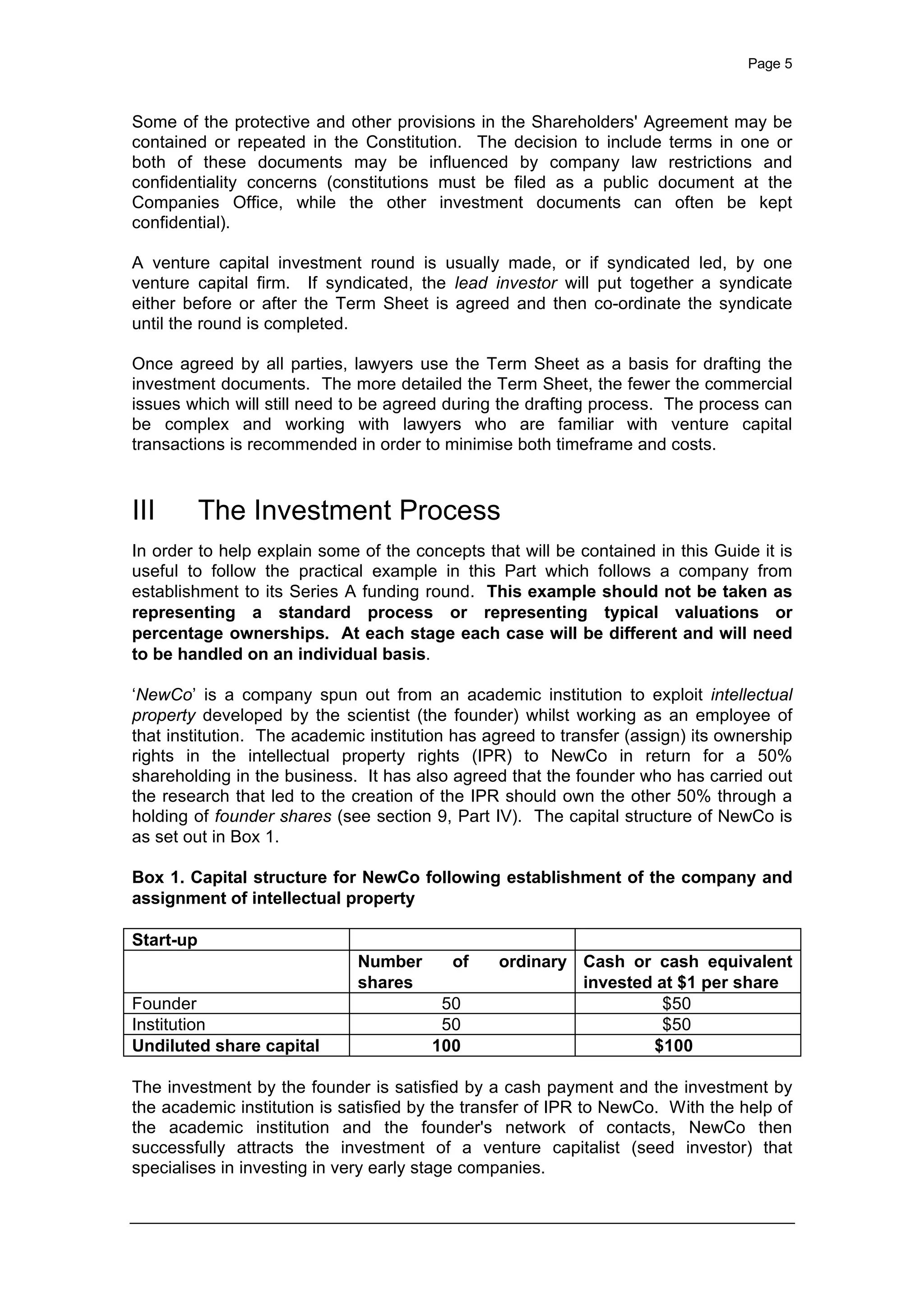 Page 5
Some of the protective and other provisions in the Shareholders' Agreement may be
contained or repeated in the Constitution. The decision to include terms in one or
both of these documents may be influenced by company law restrictions and
confidentiality concerns (constitutions must be filed as a public document at the
Companies Office, while the other investment documents can often be kept
confidential).
A venture capital investment round is usually made, or if syndicated led, by one
venture capital firm. If syndicated, the lead investor will put together a syndicate
either before or after the Term Sheet is agreed and then co-ordinate the syndicate
until the round is completed.
Once agreed by all parties, lawyers use the Term Sheet as a basis for drafting the
investment documents. The more detailed the Term Sheet, the fewer the commercial
issues which will still need to be agreed during the drafting process. The process can
be complex and working with lawyers who are familiar with venture capital
transactions is recommended in order to minimise both timeframe and costs.
III The Investment Process
In order to help explain some of the concepts that will be contained in this Guide it is
useful to follow the practical example in this Part which follows a company from
establishment to its Series A funding round. This example should not be taken as
representing a standard process or representing typical valuations or
percentage ownerships. At each stage each case will be different and will need
to be handled on an individual basis.
‘NewCo’ is a company spun out from an academic institution to exploit intellectual
property developed by the scientist (the founder) whilst working as an employee of
that institution. The academic institution has agreed to transfer (assign) its ownership
rights in the intellectual property rights (IPR) to NewCo in return for a 50%
shareholding in the business. It has also agreed that the founder who has carried out
the research that led to the creation of the IPR should own the other 50% through a
holding of founder shares (see section 9, Part IV). The capital structure of NewCo is
as set out in Box 1.
Box 1. Capital structure for NewCo following establishment of the company and
assignment of intellectual property
Start-up
Number of ordinary
shares
Cash or cash equivalent
invested at $1 per share
Founder 50 $50
Institution 50 $50
Undiluted share capital 100 $100
The investment by the founder is satisfied by a cash payment and the investment by
the academic institution is satisfied by the transfer of IPR to NewCo. With the help of
the academic institution and the founder's network of contacts, NewCo then
successfully attracts the investment of a venture capitalist (seed investor) that
specialises in investing in very early stage companies.
 