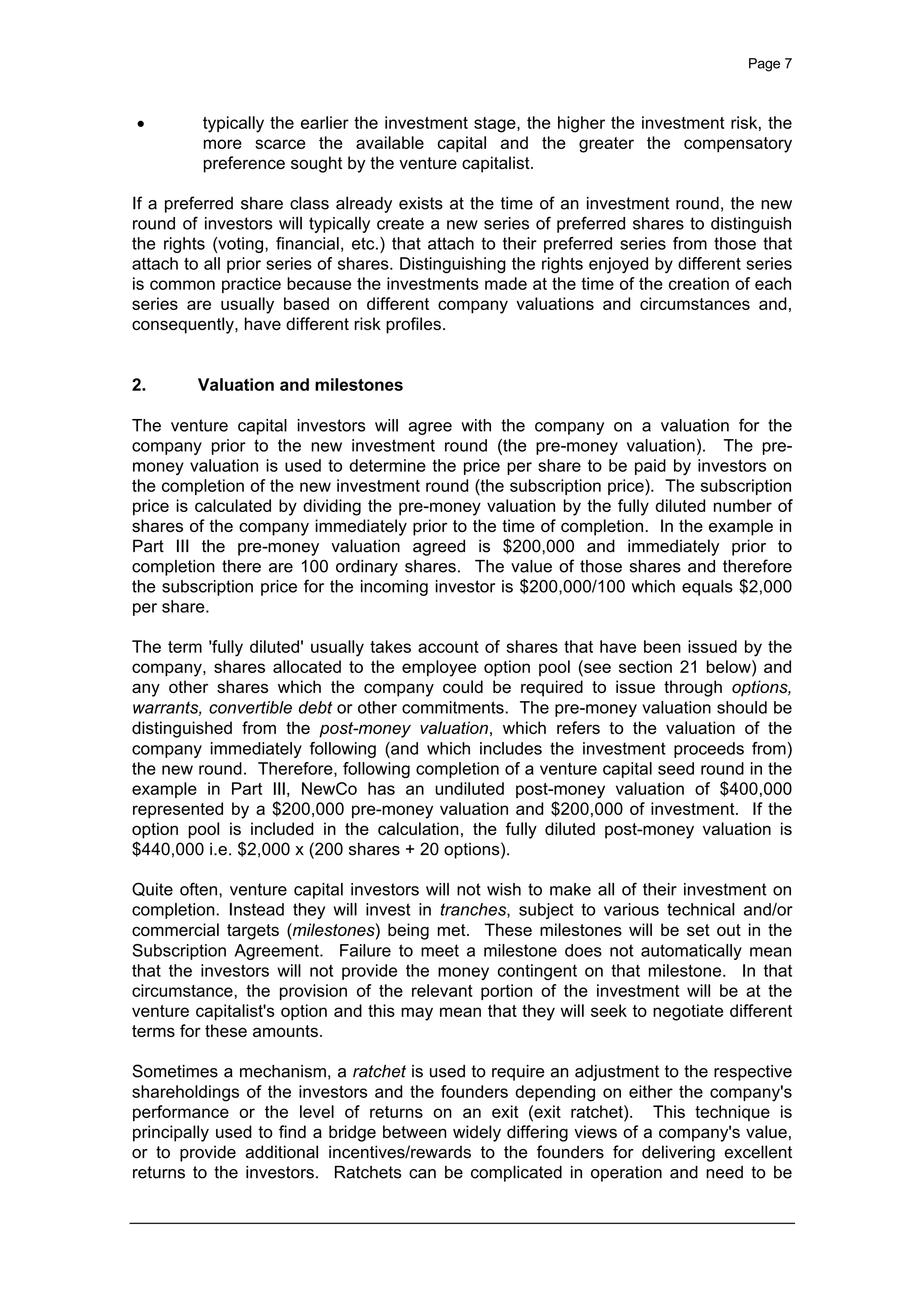 Page 7
· typically the earlier the investment stage, the higher the investment risk, the
more scarce the available capital and the greater the compensatory
preference sought by the venture capitalist.
If a preferred share class already exists at the time of an investment round, the new
round of investors will typically create a new series of preferred shares to distinguish
the rights (voting, financial, etc.) that attach to their preferred series from those that
attach to all prior series of shares. Distinguishing the rights enjoyed by different series
is common practice because the investments made at the time of the creation of each
series are usually based on different company valuations and circumstances and,
consequently, have different risk profiles.
2. Valuation and milestones
The venture capital investors will agree with the company on a valuation for the
company prior to the new investment round (the pre-money valuation). The pre-
money valuation is used to determine the price per share to be paid by investors on
the completion of the new investment round (the subscription price). The subscription
price is calculated by dividing the pre-money valuation by the fully diluted number of
shares of the company immediately prior to the time of completion. In the example in
Part III the pre-money valuation agreed is $200,000 and immediately prior to
completion there are 100 ordinary shares. The value of those shares and therefore
the subscription price for the incoming investor is $200,000/100 which equals $2,000
per share.
The term 'fully diluted' usually takes account of shares that have been issued by the
company, shares allocated to the employee option pool (see section 21 below) and
any other shares which the company could be required to issue through options,
warrants, convertible debt or other commitments. The pre-money valuation should be
distinguished from the post-money valuation, which refers to the valuation of the
company immediately following (and which includes the investment proceeds from)
the new round. Therefore, following completion of a venture capital seed round in the
example in Part III, NewCo has an undiluted post-money valuation of $400,000
represented by a $200,000 pre-money valuation and $200,000 of investment. If the
option pool is included in the calculation, the fully diluted post-money valuation is
$440,000 i.e. $2,000 x (200 shares + 20 options).
Quite often, venture capital investors will not wish to make all of their investment on
completion. Instead they will invest in tranches, subject to various technical and/or
commercial targets (milestones) being met. These milestones will be set out in the
Subscription Agreement. Failure to meet a milestone does not automatically mean
that the investors will not provide the money contingent on that milestone. In that
circumstance, the provision of the relevant portion of the investment will be at the
venture capitalist's option and this may mean that they will seek to negotiate different
terms for these amounts.
Sometimes a mechanism, a ratchet is used to require an adjustment to the respective
shareholdings of the investors and the founders depending on either the company's
performance or the level of returns on an exit (exit ratchet). This technique is
principally used to find a bridge between widely differing views of a company's value,
or to provide additional incentives/rewards to the founders for delivering excellent
returns to the investors. Ratchets can be complicated in operation and need to be
 