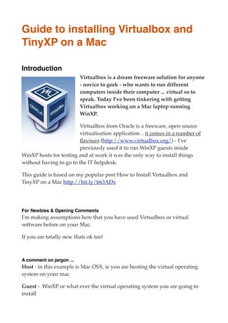 Guide to installing Virtualbox and
TinyXP on a Mac

Introduction
                          Virtualbox is a dream freeware solution for anyone
                          - novice to geek - who wants to run different
                          computers inside their computer ... virtual so to
                          speak. Today I've been tinkering with getting
                          Virtualbox working on a Mac laptop running
                          WinXP.

                        Virtualbox from Oracle is a freeware, open source
                        virtualisation application .. it comes in a number of
                        ﬂavours (http://www.virtualbox.org/) - I've
                        previously used it to run WinXP guests inside
WinXP hosts for testing and at work it was the only way to install things
without having to go to the IT helpdesk.

This guide is based on my popular post How to Install Virtualbox and
TinyXP on a Mac http://bit.ly/b63ADx




For Newbies & Opening Comments
I'm making assumptions here that you have used Virtualbox or virtual
software before on your Mac.

If you are totally new thats ok too!



A comment on jargon ...
Host - in this example is Mac OSX, ie you are hosting the virtual operating
system on your mac

Guest -  WinXP or what ever the virtual operating system you are going to 
install
 