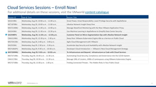 11©2018 VMware, Inc.
Cloud Services Sessions – Enroll Now!
Session ID Date & Time Session Title
SAI3219BU Wednesday, Aug 29, 10:00 a.m. - 11:00 a.m. Great Power, Great Responsibility: Least Privilege Security with AppDefense
NET1879BU Wednesday, Aug 29, 10:00 a.m. - 11:00 a.m. vRealize Network Insight Deep Dive
MGT2139BU Wednesday, Aug 29, 11:00 a.m. - 12:00 p.m. Manage Wavefront Monitoring with the New VMware Application Proxy
SAI3243BU Wednesday, Aug 29, 11:30 a.m. - 12:30 p.m. Use Machine Learning in AppDefense to Simplify Data Center Security
SAI2598PU Wednesday, Aug 29, 11:30 a.m. - 12:30 p.m. Customer Panel on Micro-Segmentation Ops with vRealize Network Insight
CNA3124BU Wednesday, Aug 29, 12:30 p.m. - 1:30 p.m. Deep Dive: VMware Kubernetes Engine-K8s as a Service on Public Cloud
MGT2915BU Wednesday, Aug 29, 2:00 p.m. - 3:00 p.m. Agile Cloud Management with VMware
SAI2555BU Wednesday, Aug 29, 2:30 p.m. - 3:30 p.m. Accelerate App Security and Availability with vRealize Network Insight
MGT1063PU Wednesday, Aug 29, 9:30 a.m. - 10:30 a.m. Developer Cloud Introduction — VMware's New Cloud Management Strategy
MGT2099BU Wednesday, Aug 29, 9:30 a.m. - 10:30 a.m. To Infrastructure and Beyond: Infrastructure as Code with Cloud Services
MGT3719BU Thursday, Aug 30, 10:30 a.m. - 11:30 a.m. Automating Cloud Security, Compliance and Governance into the CI/CID System
CNA3173BU Thursday, Aug 30, 10:30 a.m. - 11:30 a.m. Manage 100s of clusters, 1000s of namespaces using VMware Kubernetes Engine
MGT3718BU Thursday, Aug 30, 12:00 p.m. - 1:00 p.m. Finding Connected Threats - The Hidden Risks In Your Public Cloud
For additional details on these sessions, visit the VMworld content catalogue
 