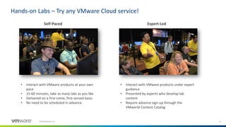 12©2018 VMware, Inc.
Hands-on Labs – Try any VMware Cloud service!
Self-Paced Expert-Led
• Interact with VMware products at your own
pace
• 15-60 minutes, take as many labs as you like
• Delivered on a first-come, first-served basis
• No need to be scheduled in advance.
• Interact with VMware products under expert
guidance
• Presented by experts who develop lab
content
• Require advance sign-up through the
VMworld Content Catalog
 