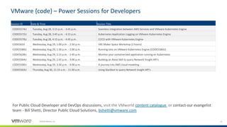 15©2018 VMware, Inc.
VMware {code} – Power Sessions for Developers
Session ID Date & Time Session Title
CODE5574U Tuesday, Aug 28, 3:15 p.m. - 3:45 p.m. Seamless integration between AWS Services and VMware Kubernetes Engine
CODE5572U Tuesday, Aug 28, 3:45 p.m. - 4:15 p.m. Kubernetes Application Logging on VMware Kubernetes Engine
CODE5579U Tuesday, Aug 28, 4:15 p.m. - 4:45 p.m. CI/CD with VMware Kubernetes Engine
CODE5633 Wednesday, Aug 29, 1:00 p.m. - 2:50 p.m. VKE Maker Space Workshop (2 hours)
CODE5580U Wednesday, Aug 29, 1:30 p.m. - 2:00 p.m. Running Istio on VMware Kubernetes Engine [CODE5580U]
CODE5628U Wednesday, Aug 29, 2:15 p.m. - 2:45 p.m. Monitor your containerized application running on Kubernetes
CODE5564U Wednesday, Aug 29, 2:45 p.m. - 3:00 p.m. Building an Alexa Skill to query Network Insight API's
CODE5590U Wednesday, Aug 29, 3:30 p.m. - 4:00 p.m. A journey into AWS cloud modeling
CODE5563U Thursday, Aug 30, 11:15 a.m. - 11:30 a.m. Using Slackbot to query Network Insight API's
For Public Cloud Developer and DevOps discussions, visit the VMworld content catalogue or contact our evangelist
team - Bill Shetti, Director Public Cloud Solutions, bshetti@vmware.com
 