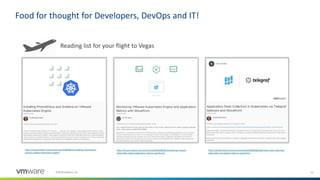 16©2018 VMware, Inc.
Food for thought for Developers, DevOps and IT!
Reading list for your flight to Vegas
https://cloud.vmware.com/community/2018/08/06/monitoring-vmware-
kubernetes-engine-application-metrics-wavefront/
https://cloud.vmware.com/community/2018/08/08/application-stats-collection-
kubernetes-via-telegraf-sidecars-wavefront/
https://cloud.vmware.com/community/2018/08/14/installing-prometheus-
grafana-vmware-kubernetes-engine/
 