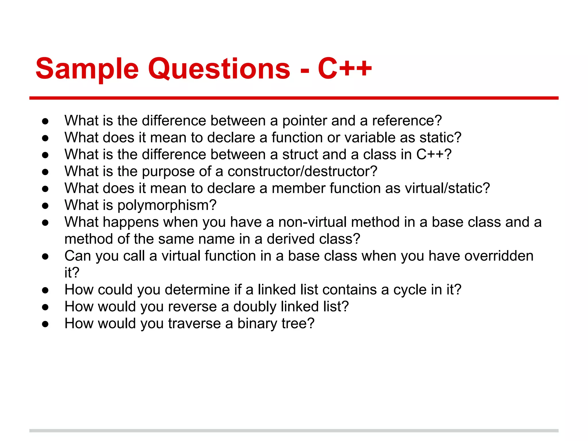 Sample Questions - C++
● What is the difference between a pointer and a reference?
● What does it mean to declare a function or variable as static?
● What is the difference between a struct and a class in C++?
● What is the purpose of a constructor/destructor?
● What does it mean to declare a member function as virtual/static?
● What is polymorphism?
● What happens when you have a non-virtual method in a base class and a
method of the same name in a derived class?
● Can you call a virtual function in a base class when you have overridden
it?
● How could you determine if a linked list contains a cycle in it?
● How would you reverse a doubly linked list?
● How would you traverse a binary tree?
 