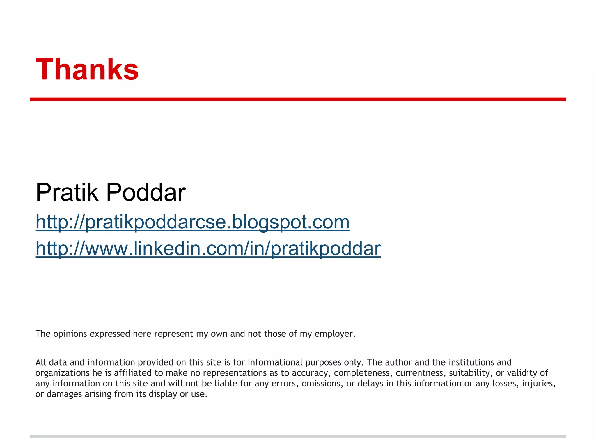 Thanks
Pratik Poddar
http://pratikpoddarcse.blogspot.com
http://www.linkedin.com/in/pratikpoddar
The opinions expressed here represent my own and not those of my employer.
All data and information provided on this site is for informational purposes only. The author and the institutions and
organizations he is affiliated to make no representations as to accuracy, completeness, currentness, suitability, or validity of
any information on this site and will not be liable for any errors, omissions, or delays in this information or any losses, injuries,
or damages arising from its display or use.
 